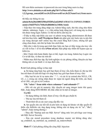 Để xem thêm username và password của user trong bảng users ta chạy
http://www.abslatin.co.uk/node.php?id=5 uNion seleCt
1,2,3,group_concat(IdUser,0x2f,PasswordUser,0x2f,NameUser) from users-
-
thì thấy các thông tin sau
admin/0e4a20a448032584af3f285a2ad2d9d3/AMAUTA CONSULTORES
annie/c34d257b21c744ba5ed8d6863ee34b8e/Annie
- Tiếp theo tìm trang dăng nhập của Admin bằng cách, thử thủ công như thêm
/admin, /admincp, /login, .v.v.v thử online hoặc dùng tool, với trang này ta chưa
tìm được trang login Admin. Có thể nó đã bị cấm hay ẩn.
- Ở đây ta thấy mật khẩu của user và admin trong bảng administrators đã được
mã hóa theo kiểu md5 Wordpress Hash nên phải giải mã, bước này ta nên thử
các trang decrypt md5 online hay thử crack bằng Kali Linux, nhưng kết qủa
cũng chưa được, nên thử lại hoặc tìm cách khác
- Một chú ý nữa là trong quá trình thực hiện các bạn có thấy trong câu truy vấn
có viết in hoa 1 số từ như uNion seLect, biện pháp này nhằm để bypass qua sự
kiểm tra.
- Khi 2 bước trên hoàn thành, bạn có thể, login vào trang Admin hay Login vào
Cơ sở dữ liệu, và thao tác trên đó
- Nhằm mục đích học tập, lấy kinh nghiệm và các phòng chống, khuyên các bạn
không nên có các hành vi và mục đích xấu.
5.1.4 Cách phòng chống và bảo mật
a. Sử dụng ràng buộc hay giới hạn tham số truy vấn, kiểu tham số, thủ tục khi
lưu trữ tham số (nên kết hợp với ràng buộc hay giới hạn tham số truy vấn)
- Hãy loại bỏ các kí tự meta như ‘ “ / ; và các kí tự extend như NULL, CR,
LF,..v..v..trong các string nhận được từ: input do người dùng đệ trình, các tham
số từ URL, các giá trị từ Cookies.
VD: "select * from table where columna=? and columnb=?"
- Đối với các giá trị numeric, hãy chuyển nó sang integer trước khi query
SQL, hoặc dùng ISNUMERIC để chắc chắn nó là một số integer.
Cụ thể:
- Sử dụng những câu lệnh, tham số truy vấn đã qua chuẩn bị
- Thủ tục lưu trữ tham số
- Thoát khỏi tất cả các user cung cấp đầu vào
b. Set quyền cho các kết nối (Luôn luôn sử dụng tài khoản với đặc quyền tối
thiểu cần thiếtcho các ứng dụng trong, không nên sử dụng các từ "sa", "dba",
"admin", hoặc tương đương.)
- Thay đổi "Startup and run SQL Server" dùng mức low privilege user trong
tab SQL Server Security
- Xóa các stored procedure trong database master mà không dùng như:
xp_cmdshell, xp_startmail, xp_sendmail, sp_makewebtask
Hình 17. Cách phòng chồng tấn công SQL Injection
 