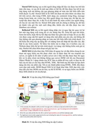 Stored XSS thường xảy ra khi người dùng nhập dữ liệu vào được lưu trữ trên
máy chủ mục, và sau đó là một nạn nhân có thể lấy dữ liệu được lưu trữ từ các
ứng dụng web mà không cần qua phương pháp an toàn nào khi biểu diễn trên
trình duyệt. Cụ thể -Stored XSS là lỗi XSS mà đoạn mã chèn thêm vào được lưu
trữ trên server, như trong CSDL dưới dạng các comment trong blog, message
trong forum hoặc các visitor log. Khi người dùng vào trang này, thì lập tức các
script độc được thực thi, ở đây là sẽ tiến hành lấy trộm cookie của người dùng,
rồi lưu nó vào một file txt. Stored XSS phát sinh do chúng ta không lọc dữ liệu
do thành viên gởi lên một cách đúng đắn, khiến cho mã độc được lưu vào
Database của website
Reflected XSS xảy ra khi người dùng nhập vào và ngay lập tức quay trở lại
bởi một ứng dụng web trong đó có các thông báo lỗi, form kết quả tìm kiếm,
form tìm kiếm, hoặc bất kỳ hồi đáp nào khác bao gồm một số hoặc tất cả các đầu
vào được cung cấp bởi người sử dụng như một phần của yêu cầu, mà không dữ
liệu không cần qua phương pháp an toàn nào khi biểu diễn trên trình duyệt. Cụ
thể Kiểu tấn công này áp dụng đối với những form để nhập dữ liệu đầu vào, đặc
biệt là các form search. Từ khóa tìm kiếm mà ta nhập vào ô textbox của các
Website được hiển thị lại trên trình duyệt. Lợi dụng việc không kiểm soát giá trị
này, Hacker thể chèn thêm đoạn mã gây hại vào.
DOM XSS là kiểu khai thác XSS khác đi ngược lại với đặc điểm chung là các
đoạn mã nguy hiểm sau khi được chèn vào sẽ được thực thi sau respond của
server, có nghĩa là lỗi nằm về phía server còn ở đây mã độc được thực thi ngay
khi xử lý phía client mà không thông qua server DOM viết tắt của Document
Object Model là 1 dạng chuẩn của W3C đưa ra nhằm để truy xuất và thao tác dữ
liệu của tài liệu có cấu trúc như HTML, XML. Mô hình này thể hiện tài liệu dưới
dạng cấu trúc cây phân cấp. Tất cả các thành phần trong HTML, XML đều được
xem như một node. DOM Based XSS là kỹ thuật khai thác XSS dựa trên việc
thay đổi cấu trúc DOM của tài liệu, cụ thể là HTML và sự nguy hiểm của DOM-
Base XSS chính là với JavaScript.
Hình 20. Ví dụ tấn công XSS thông qua Email
Hình 21. Ví dụ tấn công XSS bằng ăn cắp Cookies
 