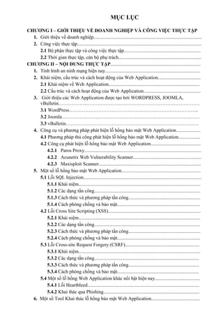 MỤC LỤC
CHƯƠNG I – GIỚI THIỆU VỀ DOANH NGHIỆP VÀ CÔNG VIỆC THỰC TẬP
1. Giới thiệu về doanh nghiệp.........................................................................................
2. Công việc thực tập......................................................................................................
2.1 Bộ phận thực tập và công việc thực tập...............................................................
2.2 Thời gian thực tập, cán bộ phụ trách....................................................................
CHƯƠNG II – NỘI DUNG THỰC TẬP..........................................................................
1. Tình hình an ninh mạng hiện nay..............................................................................
2. Khái niệm, cấu trúc và cách hoạt động của Web Application...................................
2.1 Khái niệm về Web Application...........................................................................
2.2 Cấu trúc và cách hoạt động của Web Application...............................................
3. Giới thiệu các Web Application được tạo bởi WORDPRESS, JOOMLA,
vBulletin……………………………………………………………………………
3.1 WordPress……………………………………………………………………..
3.2 Joomla………………………………………………………………………….
3.3 vBulletin……………………………………………………………………….
4. Công cụ và phương pháp phát hiện lỗ hổng bảo mật Web Application....................
4.1 Phương pháp thủ công phát hiện lỗ hổng bảo mật Web Application..................
4.2 Công cụ phát hiện lỗ hổng bảo mật Web Application.........................................
4.2.1 Paros Proxy................................................................................................
4.2.2 Acunetix Web Vulnerability Scanner........................................................
4.2.3 Maxisploit Scanner....................................................................................
5. Một số lỗ hổng bảo mật Web Application.................................................................
5.1 Lỗi SQL Injection.................................................................................................
5.1.1 Khái niệm....................................................................................................
5.1.2 Các dạng tấn công.......................................................................................
5.1.3 Cách thức và phương pháp tấn công...........................................................
5.1.4 Cách phòng chống và bảo mật....................................................................
4.2 Lỗi Cross Site Scripting (XSS)............................................................................
5.2.1 Khái niệm....................................................................................................
5.2.2 Các dạng tấn công.......................................................................................
5.2.3 Cách thức và phương pháp tấn công...........................................................
5.2.4 Cách phòng chống và bảo mật....................................................................
5.3 Lỗi Cross-site Request Forgery (CSRF).............................................................
5.3.1 Khái niệm....................................................................................................
5.3.2 Các dạng tấn công......................................................................................
5.3.3 Cách thức và phương pháp tấn công..........................................................
5.3.4 Cách phòng chống và bảo mật...................................................................
5.4 Một số lỗ hổng Web Application khác nổi bật hiện nay.....................................
5.4.1 Lỗi Heartbleed............................................................................................
5.4.2 Khai thác qua Phishing...............................................................................
6. Một số Tool Khai thác lỗ hổng bảo mật Web Application........................................
 