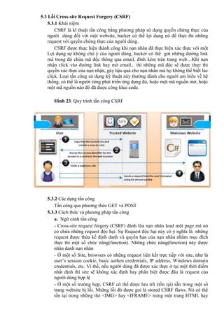 5.3 Lỗi Cross-site Request Forgery (CSRF)
5.3.1 Khái niệm
CSRF là kĩ thuật tấn công bằng phương pháp sử dụng quyền chứng thực của
người dùng đối với một website, hacker có thể lợi dụng nó để thực thi những
request với quyền chứng thực của người dùng.
CSRF được thực hiện thành công khi nạn nhân đã thực hiện xác thực với một
Lợi dụng sự không chú ý của người dùng, hacker có thể gửi những đường link
mà trong đó chứa mã độc thông qua email, đính kèm trên trang web…Khi nạn
nhận click vào đường link hay mở email,.. thì những mã độc sẽ được thực thi
quyền xác thực của nạn nhận, gây hậu quả cho nạn nhân mà họ không thể biết lúc
click. Loại tấn công sử dụng kỹ thuật này thường dành cho người am hiểu về hệ
thống, có thể là người từng phát triển ứng dụng đó, hoặc một mã nguồn mở, hoặc
một mã nguồn nào đó đã được công khai code.
Hình 23. Quy trình tấn công CSRF
5.3.2 Các dạng tấn công
Tấn công qua phương thức GET và POST
5.3.3 Cách thức và phương pháp tấn công
a. Ngữ cảnh tấn công
- Cross-site request forgery (CSRF) đánh lừa nạn nhân load một page mà nó
có chứa những request độc hại. Sự Request độc hại này có ý nghĩa là những
request được thừa kế định danh và quyền hạn của nạn nhân nhằm mục đích
thực thi một số chức năng(function). Những chức năng(function) này được
nhân danh nạn nhân
- Ở một số Site, browsers có những request liên kết trực tiếp với site, như là
user’s session cookie, basic authen credentials, IP address, Windows domain
credentials, etc. Vì thế, nếu người dùng đã được xác thực ở tại một thời điểm
nhất định thì site sẽ không xác định hay phân biệt được đâu là request của
người dùng hợp lệ
- Ở một số trường hợp, CSRF có thể được lưu trữ (tồn tại) sẵn trong một số
trang website bị lỗi. Những lỗi đó được gọi là stored CSRF flaws. Nó có thể
tồn tại trong những thẻ <IMG> hay <IFRAME> trong một trang HTML hay
 