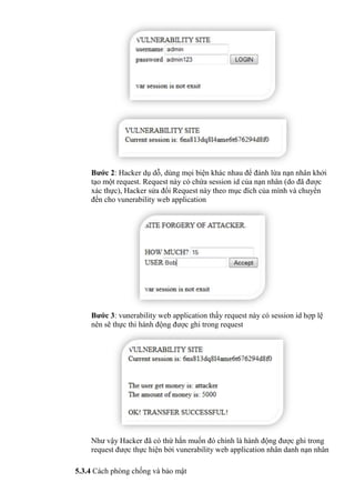 Bước 2: Hacker dụ dỗ, dùng mọi biện khác nhau để đánh lừa nạn nhân khởi
tạo một request. Request này có chứa session id của nạn nhân (do đã được
xác thực), Hacker sửa đổi Request này theo mục đích của mình và chuyển
đến cho vunerability web application
Bước 3: vunerability web application thấy request này có session id hợp lệ
nên sẽ thực thi hành động được ghi trong request
Như vậy Hacker đã có thứ hắn muốn đó chính là hành động được ghi trong
request được thực hiện bởi vunerability web application nhân danh nạn nhân
5.3.4 Cách phòng chống và bảo mật
 