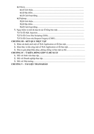 6.1 Havij...................................................................................................................
6.1.1 Giới thiệu...................................................................................................
6.1.2 Đặc điểm....................................................................................................
6.1.3 Cách hoạt động..........................................................................................
6.2 Sqlmap...............................................................................................................
5.2.1 Giới thiệu....................................................................................................
5.2.2 Đặc điểm....................................................................................................
5.2.3 Cách hoạt động..........................................................................................
7. Nguy hiểm và mối đe dọa từ các lỗ hổng bảo mật.....................................................
7.1 Từ lỗi SQL Injection..........................................................................................
7.2 Từ lỗi Cross Site Scripting (XSS)......................................................................
7.3 Từ lỗi Cross-site Request Forgery (CSRF)..........................................................
CHƯƠNG III – KẾT QUẢ THỰC TẬP
1. Khảo sát danh sách một số Web Application có lỗi bảo mật.....................................
2. Khai thác và tấn công một số Web Application có lỗi bảo mật.................................
3. Đưa ra giải pháp khắc phục, phòng chống và bảo mật cụ thể....................................
CHƯƠNG IV – Ý KIẾN, ĐÓNG GÓP VÀ ĐỀ XUẤT
1. Đối với Sinh viên thực tập..........................................................................................
2. Đối với Doanh nghiệp thực tập...................................................................................
3. Đối với Nhà trường.....................................................................................................
CHƯƠNG V – TÀI LIỆU THAM KHẢO
 
