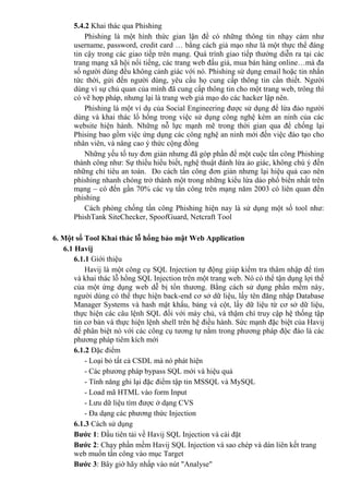 5.4.2 Khai thác qua Phishing
Phishing là một hình thức gian lận để có những thông tin nhạy cảm như
username, password, credit card … bằng cách giả mạo như là một thực thể đáng
tin cậy trong các giao tiếp trên mạng. Quá trình giao tiếp thường diễn ra tại các
trang mạng xã hội nổi tiếng, các trang web đấu giá, mua bán hàng online…mà đa
số người dùng đều không cảnh giác với nó. Phishing sử dụng email hoặc tin nhắn
tức thời, gửi đến người dùng, yêu cầu họ cung cấp thông tin cần thiết. Người
dùng vì sự chủ quan của mình đã cung cấp thông tin cho một trang web, trông thì
có vẽ hợp pháp, nhưng lại là trang web giả mạo do các hacker lập nên.
Phishing là một ví dụ của Social Engineering được sử dụng để lừa đảo người
dùng và khai thác lổ hổng trong việc sử dụng công nghệ kém an ninh của các
website hiện hành. Những nỗ lực mạnh mẽ trong thời gian qua để chống lại
Phising bao gồm việc ứng dụng các công nghệ an ninh mới đến việc đào tạo cho
nhân viên, và nâng cao ý thức cộng đồng
Những yếu tố tuy đơn giản nhưng đã góp phần để một cuộc tấn công Phishing
thành công như: Sự thiếu hiểu biết, nghệ thuật đánh lừa ảo giác, không chú ý đến
những chỉ tiêu an toàn. Do cách tấn công đơn giản nhưng lại hiệu quả cao nên
phishing nhanh chóng trở thành một trong những kiểu lừa dảo phổ biến nhất trên
mạng – có đến gần 70% các vụ tấn công trên mạng năm 2003 có liên quan đến
phishing
Cách phòng chống tấn công Phishing hiện nay là sử dụng một số tool như:
PhishTank SiteChecker, SpoofGuard, Netcraft Tool
6. Một số Tool Khai thác lỗ hổng bảo mật Web Application
6.1 Havij
6.1.1 Giới thiệu
Havij là một công cụ SQL Injection tự động giúp kiểm tra thâm nhập để tìm
và khai thác lỗ hổng SQL Injection trên một trang web. Nó có thể tận dụng lợi thế
của một ứng dụng web dễ bị tổn thương. Bằng cách sử dụng phần mềm này,
người dùng có thể thực hiện back-end cơ sở dữ liệu, lấy tên đăng nhập Database
Manager Systems và hash mật khẩu, bảng và cột, lấy dữ liệu từ cơ sở dữ liệu,
thực hiện các câu lệnh SQL đối với máy chủ, và thậm chí truy cập hệ thống tập
tin cơ bản và thực hiện lệnh shell trên hệ điều hành. Sức mạnh đặc biệt của Havij
để phân biệt nó với các công cụ tương tự nằm trong phương pháp độc đáo là các
phương pháp tiêm kích mới
6.1.2 Đặc điểm
- Loại bỏ tất cả CSDL mà nó phát hiện
- Các phương pháp bypass SQL mới và hiệu quả
- Tính năng ghi lại đặc điểm tập tin MSSQL và MySQL
- Load mã HTML vào form Input
- Lưu dữ liệu tìm được ở dạng CVS
- Đa dạng các phương thức Injection
6.1.3 Cách sử dụng
Bước 1: Đầu tiên tải về Havij SQL Injection và cài đặt
Bước 2: Chạy phần mềm Havij SQL Injection và sao chép và dán liên kết trang
web muốn tấn công vào mục Target
Bước 3: Bây giờ hãy nhấp vào nút "Analyse"
 