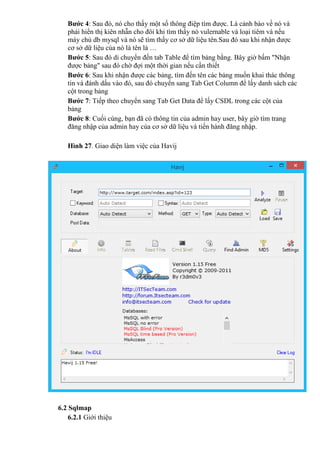 Bước 4: Sau đó, nó cho thấy một số thông điệp tìm được. Là cảnh báo về nó và
phải hiển thị kiên nhẫn cho đôi khi tìm thấy nó vulernable và loại tiêm và nếu
máy chủ db mysql và nó sẽ tìm thấy cơ sở dữ liệu tên.Sau đó sau khi nhận được
cơ sở dữ liệu của nó là tên là …
Bước 5: Sau đó di chuyển đến tab Table để tìm bảng bằng. Bây giờ bấm "Nhận
được bảng" sau đó chờ đợi một thời gian nếu cần thiết
Bước 6: Sau khi nhận được các bảng, tìm đến tên các bảng muốn khai thác thông
tin và đánh dấu vào đó, sau đó chuyển sang Tab Get Column để lấy danh sách các
cột trong bảng
Bước 7: Tiếp theo chuyển sang Tab Get Data để lấy CSDL trong các cột của
bảng
Bước 8: Cuối cùng, bạn đã có thông tin của admin hay user, bây giờ tìm trang
đăng nhập của admin hay cùa cơ sở dữ liệu và tiến hành đăng nhập.
Hình 27. Giao diện làm việc của Havij
6.2 Sqlmap
6.2.1 Giới thiệu
 