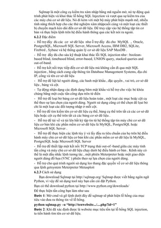 Sqlmap là một công cụ kiểm tra xâm nhập bằng mã nguồn mở, nó tự động quá
trình phát hiện và khai thác lỗ hổng SQL Injection và vượt qua sự kiểm tra của
các máy chủ cơ sở dữ liệu. Nó đi kèm với một bộ máy phát hiện mạnh mẽ, nhiều
tính năng thích hợp cho các thử nghiệm xâm nhậpcuối cùng và một loạt các thiết
bị chuyển mạch kéo dài đến cơ sở dữ liệu. Để truy cập vào hệ thống tập tin cơ
bản và thực hiện lệnh trên hệ điều hành thông qua các kết nói ra ngoài.
6.2.2 Đặc điểm
- Hỗ trợ đầy đủ các cơ sở dữ liệu như ỗ trợ đầy đủ cho MySQL , Oracle,
PostgreSQL, Microsoft SQL Server, Microsoft Access, IBM DB2, SQLite,
Firebird , Sybase và hệ thống quản lý cơ sở dữ liệu SAP MaxDB .
- Hỗ trợ đầy đủ cho sáu kỹ thuật khai thác lỗi SQL injection như : boolean-
based blind, timebased blind, error-based, UNION query, stacked queries and
out-of-band.
- Hỗ trợ kết nối trực tiếp đến cơ sở dữ liệu mà không cần đi qua một SQL
injection , bằng cách cung cấp thông tin Database Management Systems, địa chỉ
IP, cổng và tên cơ sở dữ liệu
- Hỗ trợ để liệt kê người dùng, các hash mật khẩu , đặc quyền , vai trò, cơ sở dữ
liệu , bảng và cột.
- Tự động nhận dạng các định dạng băm mật khẩu và hỗ trợ cho việc bẻ khóa
chúng bằng một cuộc tấn công dựa trên từ điển
- Hỗ trợ để loại bỏ bảng cơ sở dữ liệu hoàn toàn , một loạt các mục hoặc cột cụ
thể theo sự lựa chọn của người dùng. Người sử dụng cũng có thể chọn để lọai bỏ
chỉ là một loạt các đối tượng nhập ở mỗi cột.
- Hỗ trợ để tìm kiếm tên cơ sở dữ liệu cụ thể, bảng cụ thể trên tất cả các cơ sở dữ
liệu hoặc cột cụ thể trên tất cả các bảng cơ sở dữ liệu .
- Hỗ trợ để tải về và tải lên bất kỳ tập tin từ hệ thống tập tin máy chủ cơ sở dữ
liệu cơ bản khi các phần mềm cơ sở dữ liệu là MySQL, PostgreSQL hoặc
Microsoft SQL Server .
- Hỗ trợ để thực hiện các lệnh tùy ý và lấy đầu ra tiêu chuẩn của họ trên hệ điều
hành máy chủ cơ sở dữ liệu cơ bản khi các phần mềm cơ sở dữ liệu là MySQL,
PostgreSQL hoặc Microsoft SQL Server
- Hỗ trợ để thiết lập một kết nối TCP trạng thái out-of -band giữa các máy tính
tấn công và máy chủ cơ sở dữ liệu chạy dưới hệ điều hành cơ bản . Kênh này có
thể là một dấu nhắc lệnh tương tác , một phiên Meterpreter hoặc một giao diện
người dùng đồ họa (VNC ) phiên theo sự lựa chọn của người dùng.
- Hỗ trợ cho quá trình người sử dụng leo thang đặc quyền về cơ sở dữ liệu thông
qua lệnh getsystem Meterpreter Metasploit
6.2.3 Cách sử dụng
Bạn download Sqlmap tại http://sqlmap.org/ Sqlmap được viết bằng ngôn ngữ
Python, vì vậy để sử dụng tool này bạn cần cài đặt Python.
Bạn có thể download python tại http://www.python.org/downloads/
Để thực hiện tấn công bạn làm như sau
Bước 1: Mở cmd và gõ lệnh dưới đây để sqlmap sẽ phát hiện lỗ hổng của mục
tiêu vào đưa ra thông tin về lỗ hổng.
python sqlmap.py –u “http://tenwebsite.../....php?id=1”
Bước 2: Khi đã xác định được là website mục tiêu tồn tại lỗ hổng SQL injection,
ta tiến hành tìm tên cơ sở dữ liệu.
 