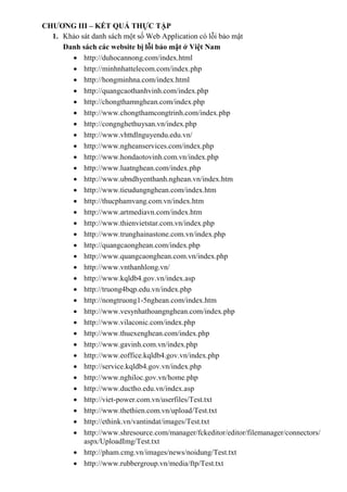 CHƯƠNG III – KẾT QUẢ THỰC TẬP
1. Khảo sát danh sách một số Web Application có lỗi bảo mật
Danh sách các website bị lỗi bảo mật ở Việt Nam
 http://duhocannong.com/index.html
 http://minhnhattelecom.com/index.php
 http://hongminhna.com/index.html
 http://quangcaothanhvinh.com/index.php
 http://chongthamnghean.com/index.php
 http://www.chongthamcongtrinh.com/index.php
 http://congnghethuysan.vn/index.php
 http://www.vhttdlnguyendu.edu.vn/
 http://www.ngheanservices.com/index.php
 http://www.hondaotovinh.com.vn/index.php
 http://www.luatnghean.com/index.php
 http://www.ubndhyenthanh.nghean.vn/index.htm
 http://www.tieudungnghean.com/index.htm
 http://thucphamvang.com.vn/index.htm
 http://www.artmediavn.com/index.htm
 http://www.thienvietstar.com.vn/index.php
 http://www.trunghainastone.com.vn/index.php
 http://quangcaonghean.com/index.php
 http://www.quangcaonghean.com.vn/index.php
 http://www.vnthanhlong.vn/
 http://www.kqldb4.gov.vn/index.asp
 http://truong4bqp.edu.vn/index.php
 http://nongtruong1-5nghean.com/index.htm
 http://www.vesynhathoangnghean.com/index.php
 http://www.vilaconic.com/index.php
 http://www.thuexenghean.com/index.php
 http://www.gavinh.com.vn/index.php
 http://www.eoffice.kqldb4.gov.vn/index.php
 http://service.kqldb4.gov.vn/index.php
 http://www.nghiloc.gov.vn/home.php
 http://www.ductho.edu.vn/index.asp
 http://viet-power.com.vn/userfiles/Test.txt
 http://www.thethien.com.vn/upload/Test.txt
 http://ethink.vn/vantindat/images/Test.txt
 http://www.shresource.com/manager/fckeditor/editor/filemanager/connectors/
aspx/UploadImg/Test.txt
 http://pham.cmg.vn/images/news/noidung/Test.txt
 http://www.rubbergroup.vn/media/ftp/Test.txt
 