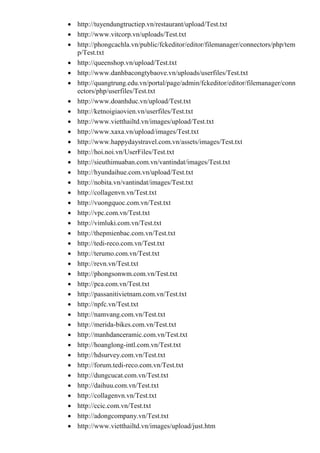  http://tuyendungtructiep.vn/restaurant/upload/Test.txt
 http://www.vitcorp.vn/uploads/Test.txt
 http://phongcachla.vn/public/fckeditor/editor/filemanager/connectors/php/tem
p/Test.txt
 http://queenshop.vn/upload/Test.txt
 http://www.danhbacongtybaove.vn/uploads/userfiles/Test.txt
 http://quangtrung.edu.vn/portal/page/admin/fckeditor/editor/filemanager/conn
ectors/php/userfiles/Test.txt
 http://www.doanhduc.vn/upload/Test.txt
 http://ketnoigiaovien.vn/userfiles/Test.txt
 http://www.vietthailtd.vn/images/upload/Test.txt
 http://www.xaxa.vn/upload/images/Test.txt
 http://www.happydaystravel.com.vn/assets/images/Test.txt
 http://hoi.noi.vn/UserFiles/Test.txt
 http://sieuthimuaban.com.vn/vantindat/images/Test.txt
 http://hyundaihue.com.vn/upload/Test.txt
 http://nobita.vn/vantindat/images/Test.txt
 http://collagenvn.vn/Test.txt
 http://vuongquoc.com.vn/Test.txt
 http://vpc.com.vn/Test.txt
 http://vimluki.com.vn/Test.txt
 http://thepmienbac.com.vn/Test.txt
 http://tedi-reco.com.vn/Test.txt
 http://terumo.com.vn/Test.txt
 http://revn.vn/Test.txt
 http://phongsonwm.com.vn/Test.txt
 http://pca.com.vn/Test.txt
 http://passanitivietnam.com.vn/Test.txt
 http://npfc.vn/Test.txt
 http://namvang.com.vn/Test.txt
 http://merida-bikes.com.vn/Test.txt
 http://manhdanceramic.com.vn/Test.txt
 http://hoanglong-intl.com.vn/Test.txt
 http://hdsurvey.com.vn/Test.txt
 http://forum.tedi-reco.com.vn/Test.txt
 http://dungcucat.com.vn/Test.txt
 http://daihuu.com.vn/Test.txt
 http://collagenvn.vn/Test.txt
 http://ccic.com.vn/Test.txt
 http://adongcompany.vn/Test.txt
 http://www.vietthailtd.vn/images/upload/just.htm
 