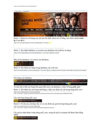 Bước 2: Kiểm tra số lượng các cột mà câu lệnh select trả về bằng việc thêm chuỗi order
by 3 sau id=1
Bước 3: Xác định database và version của database mà website sử dụng
Đây là tên database và version của database.
Bước 4: Xác định các bảng trong database của web site
Các bảng của database
Ta nên chú ý đến các bảng liên quan đến user của database, ở đây là bảng poll_user
Bước 5: Xác định các cột trong một bảng, ở đây xác định các cột trong bảng poll_user
Các cột trong bảng poll_user
Bước 6: Từ tên các cột được lấy về, ta xác định các giá trị trong bảng poll_user
Các giá trị nhận được trong bảng poll_user, trong đó giá trị userpass đã được băm bằng
MD5.
 