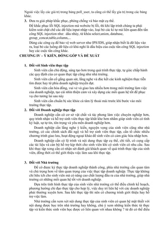 Ngoài việc lấy các giá trị trong bảng poll_user, ta cũng có thể lấy gía trị trong các bảng
khác.
3. Đưa ra giải pháp khắc phục, phòng chống và bảo mật cụ thể.
Để khắc phục lỗi SQL injection mà website bị lỗi, thì khi lập trình chúng ta phải
kiểm soát chặt chẽ các dữ liệu input nhập vào, loại bỏ các kí tự mà liên quan đến tấn
công SQL injection như: dâu nháy, từ khóa select,union, database,
group_concat,table,column,...
Dùng các công cụ để bảo vệ web server như IPS/IDS, giúp nhận biết là dữ liệu vào
ra, loại bỏ các luồng dữ liệu có khả nghi là dấu hiệu của cuộc tấn công SQL injection
hay các cuộc tấn công khác.
CHƯƠNG IV – Ý KIẾN, ĐÓNG GÓP VÀ ĐỀ XUẤT
1. Đối với Sinh viên thực tập
Sinh viên cần chủ động, sáng tạo hơn trong quá trình thực tập, tự giác chấp hành
các quy định cùa cơ quan thực tập cũng như nhà trường.
Sinh viên cần cố gắng quan sát, lắng nghe và đúc kết các kinh nghiệm thực tiễn
tìm được hay từ phía doanh nghiệp truyền đạt.
Sinh viên cần hòa đồng, vui vẻ và giao lưu nhiều hơn trong môi trường làm việc
của doanh nghiệp, tạo cái nhìn thiện cảm và xây dựng các mối quan hệ tốt để phục
vụ cho tương lai sau này
Sinh viên cần chuẩn bị sức khỏe cà tâm lý thoải mái trước khi bước vào môi
trường thực tập.
2. Đối với Doanh nghiệp thực tập
Doanh nghiệp cần có cơ sở vật chất và tác phong làm việc chuyên nghiệp hơn,
quy trình nhận và hỗ trợ sinh viên thực tập khắt khe hơn nhắm giúp sinh viên có tính
kỷ luật, sự tự tin, tôn trọng và yêu mến doanh nghiệp hơn.
Doanh nghiệp cần lắng nghe ý kiến, nguyện vọng của sinh viên cũng như nhà
trường, có các chính sách đãi ngộ và hỗ trợ sinh viên thực tập, cần tổ chức nhiều
chương trình giao lưu, hoạt động ngoại kháo để sinh viên có cảm giác hòa nhập hơn.
Doanh nghiệp cần có lộ trình và nội dung thực tập cụ thể, chi tiết, có cung cấp
các tài liệu và cán bộ hỗ trợ kịp thời cho sinh viên khi có sinh viên có nhu cầu. Sau
khi thực tập xong cần có nhận sét đánh giá khách quan về quá trình thực tập của sinh
viên, đồng thời có thể giới thiệu việc làm sau khi thực tập.
3. Đối với Nhà trường
Để có được kỳ thực tập doanh nghiệp thành công, phía nhà trường cần quan tâm
và chú trọng hơn về tầm quan trọng của việc thực tập doanh nghiệp. Thực tập không
chỉ hữu ích cho sinh viên mà cò nâng cao chất lượng đầu ra của nhà trường, giúp nhà
trường có những mối quan hệ tốt với doanh nghiệp.
Dựa trên tình hình thực tập của sinh viên nhà trường có thể điều chỉnh kế hoạch,
phương hướng chỉ đạo thực tập cho hợp lý, việc duy trì liên hệ với các doanh nghiệp
phải thường xuyên hơn. Sau khi thực tập thì nên có chương trình giới thiệu hay hỗ
trợ việc làm.
Nhà trường cần xem xét nội dung thực tập của sinh viên có quan hệ mật thiết với
nội dung được học trên nhà trường hay không, chú ý xem những kiến thức từ thực
tập và kiến thức sinh viên học được có liên quan với nhau không ? từ đó có thể điều
 