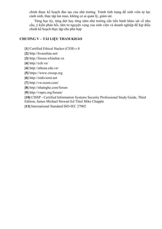 chỉnh được kế hoạch đào tạo của nhà trường. Tránh tình trạng để sinh viên tự lực
cánh sinh, thực tập lan man, không có ai quản lý, giám sát.
Từng học kỳ, từng đợt hay từng năm nhà trường cần tiến hành khảo sát về nhu
cầu, ý kiến phản hồi, tâm tư nguyện vọng của sinh viên và doanh nghiệp để kịp điều
chỉnh kế hoạch thực tập cho phù hợp
CHƯƠNG V – TÀI LIỆU THAM KHẢO
[1] Certified Ethical Hacker (CEH) v.8
[2] http://hvaonline.net/
[3] http://forum.whitehat.vn
[4] http://ceh.vn/
[4] http://athena.edu.vn/
[5] https://www.owasp.org
[6] http://sinhvienit.net
[7] http://vn-zoom.com/
[8] http://nhatnghe.com/forum
[9] http://vnpro.org/forum/
[10] CISSP - Certified Information Systems Security Professional Study Guide, Third
Edition, James Michael Stewart Ed Tittel Mike Chapple
[11] International Standard ISO-IEC 27002
 