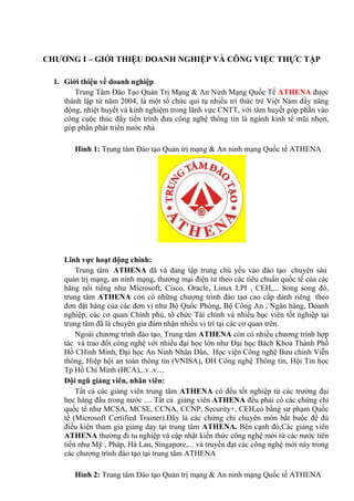 CHƯƠNG I – GIỚI THIỆU DOANH NGHIỆP VÀ CÔNG VIỆC THỰC TẬP
1. Giới thiệu về doanh nghiệp
Trung Tâm Đào Tạo Quản Trị Mạng & An Ninh Mạng Quốc Tế ATHENA được
thành lập từ năm 2004, là một tổ chức qui tụ nhiều trí thức trẻ Việt Nam đầy năng
động, nhiệt huyết và kinh nghiệm trong lãnh vực CNTT, với tâm huyết góp phần vào
công cuộc thúc đẩy tiến trình đưa công nghệ thông tin là ngành kinh tế mũi nhọn,
góp phần phát triển nước nhà
Hình 1: Trung tâm Đào tạo Quản trị mạng & An ninh mạng Quốc tế ATHENA
Lĩnh vực hoạt động chính:
Trung tâm ATHENA đã và đang tập trung chủ yếu vào đào tạo chuyên sâu
quản trị mạng, an ninh mạng, thương mại điện tử theo các tiêu chuẩn quốc tế của các
hãng nổi tiếng như Microsoft, Cisco, Oracle, Linux LPI , CEH,... Song song đó,
trung tâm ATHENA còn có những chương trình đào tạo cao cấp dành riêng theo
đơn đặt hàng của các đơn vị như Bộ Quốc Phòng, Bộ Công An , Ngân hàng, Doanh
nghiệp, các cơ quan Chính phủ, tổ chức Tài chính và nhiều học viên tốt nghiệp tại
trung tâm đã là chuyên gia đảm nhận nhiều vị trí tại các cơ quan trên.
Ngoài chương trình đào tạo, Trung tâm ATHENA còn có nhiều chương trình hợp
tác và trao đổi công nghệ với nhiều đại học lớn như Đại học Bách Khoa Thành Phố
Hồ CHính Minh, Đại học An Ninh Nhân Dân, Học viện Công nghệ Bưu chính Viễn
thông, Hiệp hội an toàn thông tin (VNISA), ĐH Công nghệ Thông tin, Hội Tin học
Tp Hồ Chí Minh (HCA),..v..v…
Đội ngũ giảng viên, nhân viên:
Tất cả các giảng viên trung tâm ATHENA có đều tốt nghiệp từ các trường đại
học hàng đầu trong nước .... Tất cả giảng viên ATHENA đều phải có các chứng chỉ
quốc tế như MCSA, MCSE, CCNA, CCNP, Security+, CEH,có bằng sư phạm Quốc
tế (Microsoft Certified Trainer).Đây là các chứng chỉ chuyên môn bắt buộc để đủ
điều kiện tham gia giảng dạy tại trung tâm ATHENA. Bên cạnh đó,Các giảng viên
ATHENA thường đi tu nghiệp và cập nhật kiến thức công nghệ mới từ các nước tiên
tiến như Mỹ , Pháp, Hà Lan, Singapore,... và truyền đạt các công nghệ mới này trong
các chương trình đào tạo tại trung tâm ATHENA
Hình 2: Trung tâm Đào tạo Quản trị mạng & An ninh mạng Quốc tế ATHENA
 
