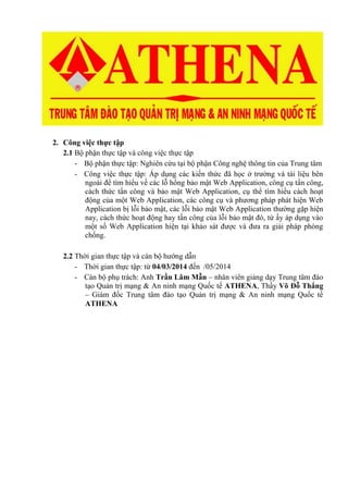 2. Công việc thực tập
2.1 Bộ phận thực tập và công việc thực tập
- Bộ phận thực tập: Nghiên cứu tại bộ phận Công nghệ thông tin của Trung tâm
- Công việc thực tập: Áp dụng các kiến thức đã học ở trường và tài liệu bên
ngoài để tìm hiểu về các lỗ hổng bảo mật Web Application, công cụ tấn công,
cách thức tấn công và bảo mật Web Application, cụ thể tìm hiểu cách hoạt
động của một Web Application, các công cụ và phương pháp phát hiện Web
Application bị lỗi bảo mật, các lỗi bảo mật Web Application thường gặp hiện
nay, cách thức hoạt động hay tấn công của lỗi bảo mật đó, từ ấy áp dụng vào
một số Web Application hiện tại khảo sát được và đưa ra giải pháp phòng
chống.
2.2 Thời gian thực tập và cán bộ hướng dẫn
- Thời gian thực tập: từ 04/03/2014 đến /05/2014
- Cán bộ phụ trách: Anh Trần Lâm Mẫn – nhân viên giảng dạy Trung tâm đào
tạo Quản trị mạng & An ninh mạng Quốc tế ATHENA, Thầy Võ Đỗ Thắng
– Giám đốc Trung tâm đào tạo Quản trị mạng & An ninh mạng Quốc tế
ATHENA
 