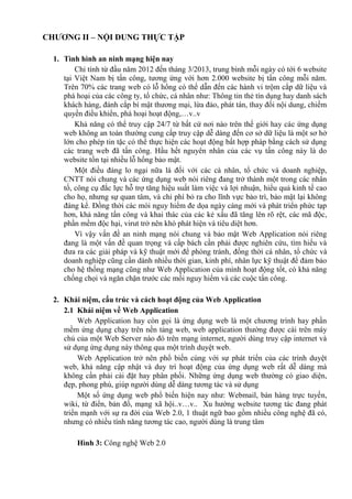 CHƯƠNG II – NỘI DUNG THỰC TẬP
1. Tình hình an ninh mạng hiện nay
Chỉ tính từ đầu năm 2012 đến tháng 3/2013, trung bình mỗi ngày có tới 6 website
tại Việt Nam bị tấn công, tương ứng với hơn 2.000 website bị tấn công mỗi năm.
Trên 70% các trang web có lỗ hổng có thể dẫn đến các hành vi trộm cắp dữ liệu và
phá hoại của các công ty, tổ chức, cá nhân như: Thông tin thẻ tín dụng hay danh sách
khách hàng, đánh cắp bí mật thương mại, lừa đảo, phát tán, thay đổi nội dung, chiếm
quyền điều khiển, phá hoại hoạt động,…v..v
Khả năng có thể truy cập 24/7 từ bất cứ nơi nào trên thế giới hay các ứng dụng
web không an toàn thường cung cấp truy cập dễ dàng đến cơ sở dữ liệu là một sơ hở
lớn cho phép tin tặc có thể thực hiện các hoạt động bất hợp pháp bằng cách sử dụng
các trang web đã tấn công. Hầu hết nguyên nhân của các vụ tấn công này là do
website tồn tại nhiều lỗ hổng bảo mật.
Một điều đáng lo ngại nữa là đối với các cá nhân, tổ chức và doanh nghiệp,
CNTT nói chung và các ứng dụng web nói riêng đang trở thành một trong các nhân
tố, công cụ đắc lực hỗ trợ tăng hiệu suất làm việc và lợi nhuận, hiểu quả kinh tế cao
cho họ, nhưng sự quan tâm, và chi phí bỏ ra cho lĩnh vực bảo trì, bảo mật lại không
đáng kể. Đồng thời các mói nguy hiểm đe dọa ngày càng mới và phát triển phức tạp
hơn, khả năng tấn công và khai thác của các kẻ xấu đã tăng lên rõ rệt, các mã độc,
phần mềm độc hại, virut trở nên khó phát hiện và tiêu diệt hơn.
Vì vậy vấn đề an ninh mạng nói chung và bảo mật Web Application nói riêng
đang là một vấn đề quan trọng và cấp bách cần phải được nghiên cứu, tìm hiểu và
đưa ra các giải pháp và kỹ thuật mới để phòng tránh, đồng thời cá nhân, tổ chức và
doanh nghiệp cũng cần dành nhiều thời gian, kinh phí, nhân lực kỹ thuật để đảm bảo
cho hệ thống mạng cũng như Web Application của mình hoạt động tốt, có khả năng
chống chọi và ngăn chặn trước các mối nguy hiểm và các cuộc tấn công.
2. Khái niệm, cấu trúc và cách hoạt động của Web Application
2.1 Khái niệm về Web Application
Web Application hay còn gọi là ứng dụng web là một chương trình hay phần
mềm ứng dụng chạy trên nền tảng web, web application thường được cài trên máy
chủ của một Web Server nào đó trên mạng internet, người dùng truy cập internet và
sử dụng ứng dụng này thông qua một trình duyệt web.
Web Application trở nên phổ biến cùng với sự phát triển của các trình duyệt
web, khả năng cập nhật và duy trì hoạt động của ứng dụng web rất dễ dàng mà
không cần phải cài đặt hay phân phối. Những ứng dụng web thường có giao diện,
đẹp, phong phú, giúp người dùng dễ dàng tương tác và sử dụng
Một số ứng dụng web phổ biến hiện nay như: Webmail, bán hàng trực tuyến,
wiki, từ điển, bản đồ, mạng xã hội..v…v.. Xu hướng website tương tác đang phát
triển mạnh với sự ra đời của Web 2.0, 1 thuật ngữ bao gồm nhiều công nghệ đã có,
nhưng có nhiều tính năng tương tác cao, người dùng là trung tâm
Hình 3: Công nghệ Web 2.0
 