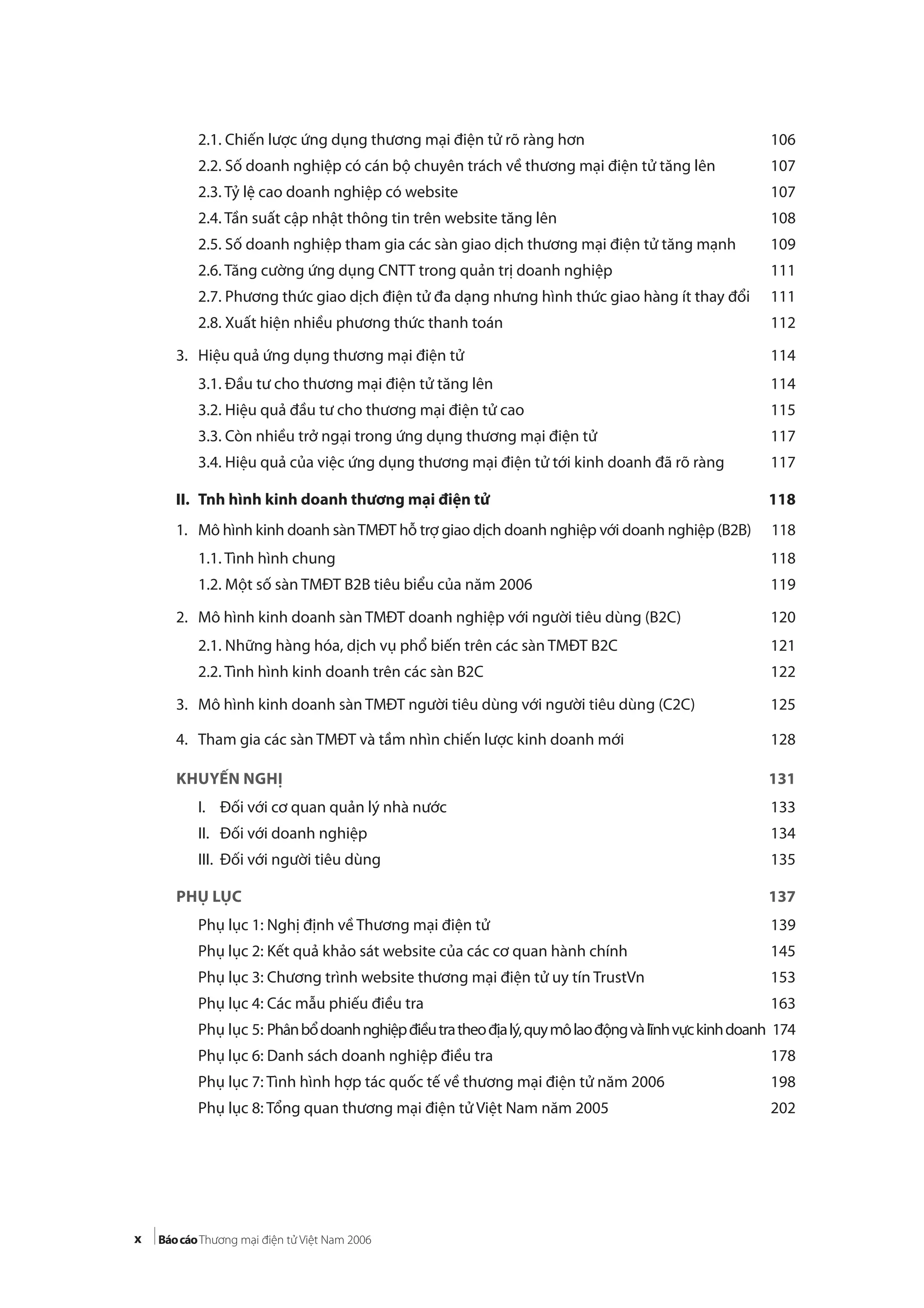 x
2.1. Chiến lược ứng dụng thương mại điện tử rõ ràng hơn 106
2.2. Số doanh nghiệp có cán bộ chuyên trách về thương mại điện tử tăng lên 107
2.3. Tỷ lệ cao doanh nghiệp có website 107
2.4. Tần suất cập nhật thông tin trên website tăng lên 108
2.5. Số doanh nghiệp tham gia các sàn giao dịch thương mại điện tử tăng mạnh 109
2.6. Tăng cường ứng dụng CNTT trong quản trị doanh nghiệp 111
2.7. Phương thức giao dịch điện tử đa dạng nhưng hình thức giao hàng ít thay đổi 111
2.8. Xuất hiện nhiều phương thức thanh toán 112
3. Hiệu quả ứng dụng thương mại điện tử 114
3.1. Đầu tư cho thương mại điện tử tăng lên 114
3.2. Hiệu quả đầu tư cho thương mại điện tử cao 115
3.3. Còn nhiều trở ngại trong ứng dụng thương mại điện tử 117
3.4. Hiệu quả của việc ứng dụng thương mại điện tử tới kinh doanh đã rõ ràng 117
II. Tnh hình kinh doanh thương mại điện tử 118
1. Mô hình kinh doanh sànTMĐT hỗ trợ giao dịch doanh nghiệp với doanh nghiệp (B2B) 118
1.1. Tình hình chung 118
1.2. Một số sàn TMĐT B2B tiêu biểu của năm 2006 119
2. Mô hình kinh doanh sàn TMĐT doanh nghiệp với người tiêu dùng (B2C) 120
2.1. Những hàng hóa, dịch vụ phổ biến trên các sàn TMĐT B2C 121
2.2. Tình hình kinh doanh trên các sàn B2C 122
3. Mô hình kinh doanh sàn TMĐT người tiêu dùng với người tiêu dùng (C2C) 125
4. Tham gia các sàn TMĐT và tầm nhìn chiến lược kinh doanh mới 128
KHUYẾN NGHỊ 131
I. Đối với cơ quan quản lý nhà nước 133
II. Đối với doanh nghiệp 134
III. Đối với người tiêu dùng 135
PHỤ LỤC 137
Phụ lục 1: Nghị định về Thương mại điện tử 139
Phụ lục 2: Kết quả khảo sát website của các cơ quan hành chính 145
Phụ lục 3: Chương trình website thương mại điện tử uy tín TrustVn 153
Phụ lục 4: Các mẫu phiếu điều tra 163
Phụ lục 5: Phânbổdoanhnghiệpđiềutratheođịalý,quymôlaođộngvàlĩnhvựckinhdoanh 174
Phụ lục 6: Danh sách doanh nghiệp điều tra 178
Phụ lục 7: Tình hình hợp tác quốc tế về thương mại điện tử năm 2006 198
Phụ lục 8: Tổng quan thương mại điện tử Việt Nam năm 2005 202
 
