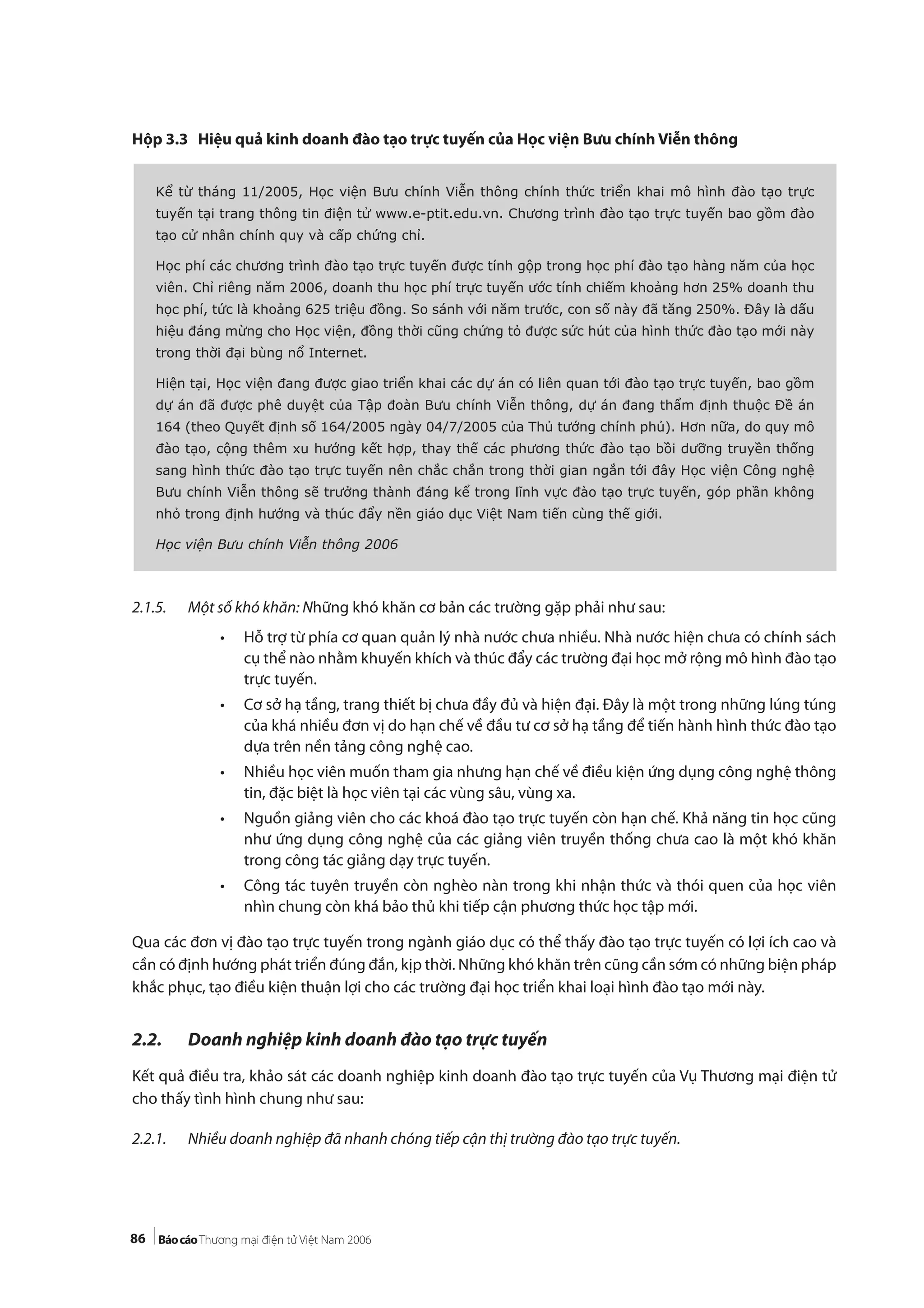 86
Hộp 3.3 Hiệu quả kinh doanh đào tạo trực tuyến của Học viện Bưu chính Viễn thông
2.1.5. Một số khó khăn: Những khó khăn cơ bản các trường gặp phải như sau:
• Hỗ trợ từ phía cơ quan quản lý nhà nước chưa nhiều. Nhà nước hiện chưa có chính sách
cụ thể nào nhằm khuyến khích và thúc đẩy các trường đại học mở rộng mô hình đào tạo
trực tuyến.
• Cơ sở hạ tầng, trang thiết bị chưa đầy đủ và hiện đại. Đây là một trong những lúng túng
của khá nhiều đơn vị do hạn chế về đầu tư cơ sở hạ tầng để tiến hành hình thức đào tạo
dựa trên nền tảng công nghệ cao.
• Nhiều học viên muốn tham gia nhưng hạn chế về điều kiện ứng dụng công nghệ thông
tin, đặc biệt là học viên tại các vùng sâu, vùng xa.
• Nguồn giảng viên cho các khoá đào tạo trực tuyến còn hạn chế. Khả năng tin học cũng
như ứng dụng công nghệ của các giảng viên truyền thống chưa cao là một khó khăn
trong công tác giảng dạy trực tuyến.
• Công tác tuyên truyền còn nghèo nàn trong khi nhận thức và thói quen của học viên
nhìn chung còn khá bảo thủ khi tiếp cận phương thức học tập mới.
Qua các đơn vị đào tạo trực tuyến trong ngành giáo dục có thể thấy đào tạo trực tuyến có lợi ích cao và
cần có định hướng phát triển đúng đắn, kịp thời. Những khó khăn trên cũng cần sớm có những biện pháp
khắc phục, tạo điều kiện thuận lợi cho các trường đại học triển khai loại hình đào tạo mới này.
2.2. Doanh nghiệp kinh doanh đào tạo trực tuyến
Kết quả điều tra, khảo sát các doanh nghiệp kinh doanh đào tạo trực tuyến của Vụ Thương mại điện tử
cho thấy tình hình chung như sau:
2.2.1. Nhiều doanh nghiệp đã nhanh chóng tiếp cận thị trường đào tạo trực tuyến.
Kể từ tháng 11/2005, Học viện Bưu chính Viễn thông chính thức triển khai mô hình đào tạo trực
tuyến tại trang thông tin điện tử www.e-ptit.edu.vn. Chương trình đào tạo trực tuyến bao gồm đào
tạo cử nhân chính quy và cấp chứng chỉ.
Học phí các chương trình đào tạo trực tuyến được tính gộp trong học phí đào tạo hàng năm của học
viên. Chỉ riêng năm 2006, doanh thu học phí trực tuyến ước tính chiếm khoảng hơn 25% doanh thu
học phí, tức là khoảng 625 triệu đồng. So sánh với năm trước, con số này đã tăng 250%. Đây là dấu
hiệu đáng mừng cho Học viện, đồng thời cũng chứng tỏ được sức hút của hình thức đào tạo mới này
trong thời đại bùng nổ Internet.
Hiện tại, Học viện đang được giao triển khai các dự án có liên quan tới đào tạo trực tuyến, bao gồm
dự án đã được phê duyệt của Tập đoàn Bưu chính Viễn thông, dự án đang thẩm định thuộc Đề án
164 (theo Quyết định số 164/2005 ngày 04/7/2005 của Thủ tướng chính phủ). Hơn nữa, do quy mô
đào tạo, cộng thêm xu hướng kết hợp, thay thế các phương thức đào tạo bồi dưỡng truyền thống
sang hình thức đào tạo trực tuyến nên chắc chắn trong thời gian ngắn tới đây Học viện Công nghệ
Bưu chính Viễn thông sẽ trưởng thành đáng kể trong lĩnh vực đào tạo trực tuyến, góp phần không
nhỏ trong định hướng và thúc đẩy nền giáo dục Việt Nam tiến cùng thế giới.
Học viện Bưu chính Viễn thông 2006
 