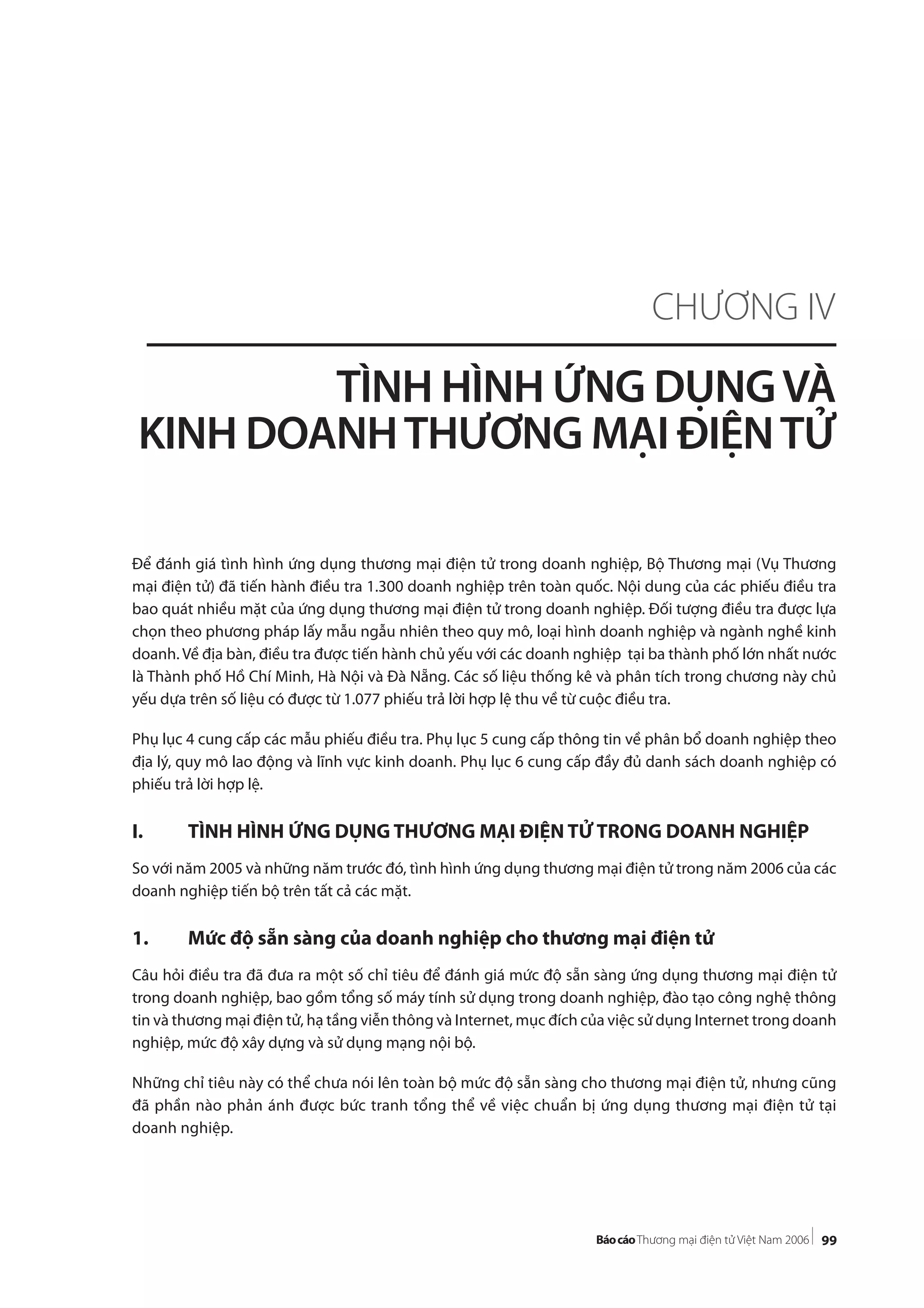 99
Để đánh giá tình hình ứng dụng thương mại điện tử trong doanh nghiệp, Bộ Thương mại (Vụ Thương
mại điện tử) đã tiến hành điều tra 1.300 doanh nghiệp trên toàn quốc. Nội dung của các phiếu điều tra
bao quát nhiều mặt của ứng dụng thương mại điện tử trong doanh nghiệp. Đối tượng điều tra được lựa
chọn theo phương pháp lấy mẫu ngẫu nhiên theo quy mô, loại hình doanh nghiệp và ngành nghề kinh
doanh. Về địa bàn, điều tra được tiến hành chủ yếu với các doanh nghiệp tại ba thành phố lớn nhất nước
là Thành phố Hồ Chí Minh, Hà Nội và Đà Nẵng. Các số liệu thống kê và phân tích trong chương này chủ
yếu dựa trên số liệu có được từ 1.077 phiếu trả lời hợp lệ thu về từ cuộc điều tra.
Phụ lục 4 cung cấp các mẫu phiếu điều tra. Phụ lục 5 cung cấp thông tin về phân bổ doanh nghiệp theo
địa lý, quy mô lao động và lĩnh vực kinh doanh. Phụ lục 6 cung cấp đầy đủ danh sách doanh nghiệp có
phiếu trả lời hợp lệ.
I. TÌNH HÌNH ỨNG DỤNG THƯƠNG MẠI ĐIỆN TỬ TRONG DOANH NGHIỆP
So với năm 2005 và những năm trước đó, tình hình ứng dụng thương mại điện tử trong năm 2006 của các
doanh nghiệp tiến bộ trên tất cả các mặt.
1. Mức độ sẵn sàng của doanh nghiệp cho thương mại điện tử
Câu hỏi điều tra đã đưa ra một số chỉ tiêu để đánh giá mức độ sẵn sàng ứng dụng thương mại điện tử
trong doanh nghiệp, bao gồm tổng số máy tính sử dụng trong doanh nghiệp, đào tạo công nghệ thông
tin và thương mại điện tử, hạ tầng viễn thông và Internet, mục đích của việc sử dụng Internet trong doanh
nghiệp, mức độ xây dựng và sử dụng mạng nội bộ.
Những chỉ tiêu này có thể chưa nói lên toàn bộ mức độ sẵn sàng cho thương mại điện tử, nhưng cũng
đã phần nào phản ánh được bức tranh tổng thể về việc chuẩn bị ứng dụng thương mại điện tử tại
doanh nghiệp.
CHƯƠNG IV
TÌNH HÌNH ỨNG DỤNGVÀ
KINH DOANHTHƯƠNG MẠI ĐIỆNTỬ
 