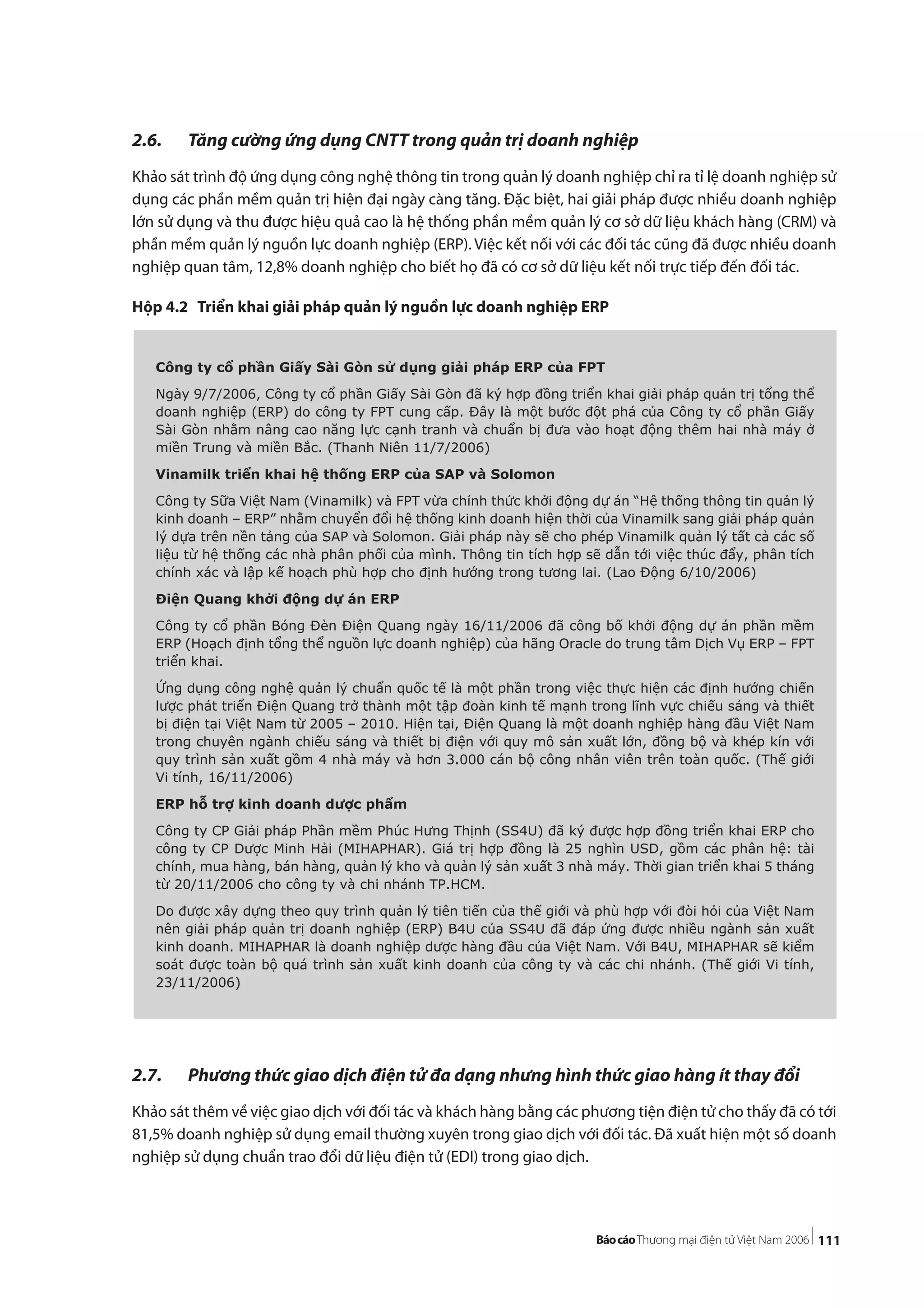 111
2.6. Tăng cường ứng dụng CNTT trong quản trị doanh nghiệp
Khảo sát trình độ ứng dụng công nghệ thông tin trong quản lý doanh nghiệp chỉ ra tỉ lệ doanh nghiệp sử
dụng các phần mềm quản trị hiện đại ngày càng tăng. Đặc biệt, hai giải pháp được nhiều doanh nghiệp
lớn sử dụng và thu được hiệu quả cao là hệ thống phần mềm quản lý cơ sở dữ liệu khách hàng (CRM) và
phần mềm quản lý nguồn lực doanh nghiệp (ERP). Việc kết nối với các đối tác cũng đã được nhiều doanh
nghiệp quan tâm, 12,8% doanh nghiệp cho biết họ đã có cơ sở dữ liệu kết nối trực tiếp đến đối tác.
Hộp 4.2 Triển khai giải pháp quản lý nguồn lực doanh nghiệp ERP
2.7. Phương thức giao dịch điện tử đa dạng nhưng hình thức giao hàng ít thay đổi
Khảo sát thêm về việc giao dịch với đối tác và khách hàng bằng các phương tiện điện tử cho thấy đã có tới
81,5% doanh nghiệp sử dụng email thường xuyên trong giao dịch với đối tác. Đã xuất hiện một số doanh
nghiệp sử dụng chuẩn trao đổi dữ liệu điện tử (EDI) trong giao dịch.
Công ty cổ phần Giấy Sài Gòn sử dụng giải pháp ERP của FPT
Ngày 9/7/2006, Công ty cổ phần Giấy Sài Gòn đã ký hợp đồng triển khai giải pháp quản trị tổng thể
doanh nghiệp (ERP) do công ty FPT cung cấp. Đây là một bước đột phá của Công ty cổ phần Giấy
Sài Gòn nhằm nâng cao năng lực cạnh tranh và chuẩn bị đưa vào hoạt động thêm hai nhà máy ở
miền Trung và miền Bắc. (Thanh Niên 11/7/2006)
Vinamilk triển khai hệ thống ERP của SAP và Solomon
Công ty Sữa Việt Nam (Vinamilk) và FPT vừa chính thức khởi động dự án “Hệ thống thông tin quản lý
kinh doanh – ERP” nhằm chuyển đổi hệ thống kinh doanh hiện thời của Vinamilk sang giải pháp quản
lý dựa trên nền tảng của SAP và Solomon. Giải pháp này sẽ cho phép Vinamilk quản lý tất cả các số
liệu từ hệ thống các nhà phân phối của mình. Thông tin tích hợp sẽ dẫn tới việc thúc đẩy, phân tích
chính xác và lập kế hoạch phù hợp cho định hướng trong tương lai. (Lao Động 6/10/2006)
Điện Quang khởi động dự án ERP
Công ty cổ phần Bóng Đèn Điện Quang ngày 16/11/2006 đã công bố khởi động dự án phần mềm
ERP (Hoạch định tổng thể nguồn lực doanh nghiệp) của hãng Oracle do trung tâm Dịch Vụ ERP – FPT
triển khai.
Ứng dụng công nghệ quản lý chuẩn quốc tế là một phần trong việc thực hiện các định hướng chiến
lược phát triển Điện Quang trở thành một tập đoàn kinh tế mạnh trong lĩnh vực chiếu sáng và thiết
bị điện tại Việt Nam từ 2005 – 2010. Hiện tại, Điện Quang là một doanh nghiệp hàng đầu Việt Nam
trong chuyên ngành chiếu sáng và thiết bị điện với quy mô sản xuất lớn, đồng bộ và khép kín với
quy trình sản xuất gồm 4 nhà máy và hơn 3.000 cán bộ công nhân viên trên toàn quốc. (Thế giới
Vi tính, 16/11/2006)
ERP hỗ trợ kinh doanh dược phẩm
Công ty CP Giải pháp Phần mềm Phúc Hưng Thịnh (SS4U) đã ký được hợp đồng triển khai ERP cho
công ty CP Dược Minh Hải (MIHAPHAR). Giá trị hợp đồng là 25 nghìn USD, gồm các phân hệ: tài
chính, mua hàng, bán hàng, quản lý kho và quản lý sản xuất 3 nhà máy. Thời gian triển khai 5 tháng
từ 20/11/2006 cho công ty và chi nhánh TP.HCM.
Do được xây dựng theo quy trình quản lý tiên tiến của thế giới và phù hợp với đòi hỏi của Việt Nam
nên giải pháp quản trị doanh nghiệp (ERP) B4U của SS4U đã đáp ứng được nhiều ngành sản xuất
kinh doanh. MIHAPHAR là doanh nghiệp dược hàng đầu của Việt Nam. Với B4U, MIHAPHAR sẽ kiểm
soát được toàn bộ quá trình sản xuất kinh doanh của công ty và các chi nhánh. (Thế giới Vi tính,
23/11/2006)
 