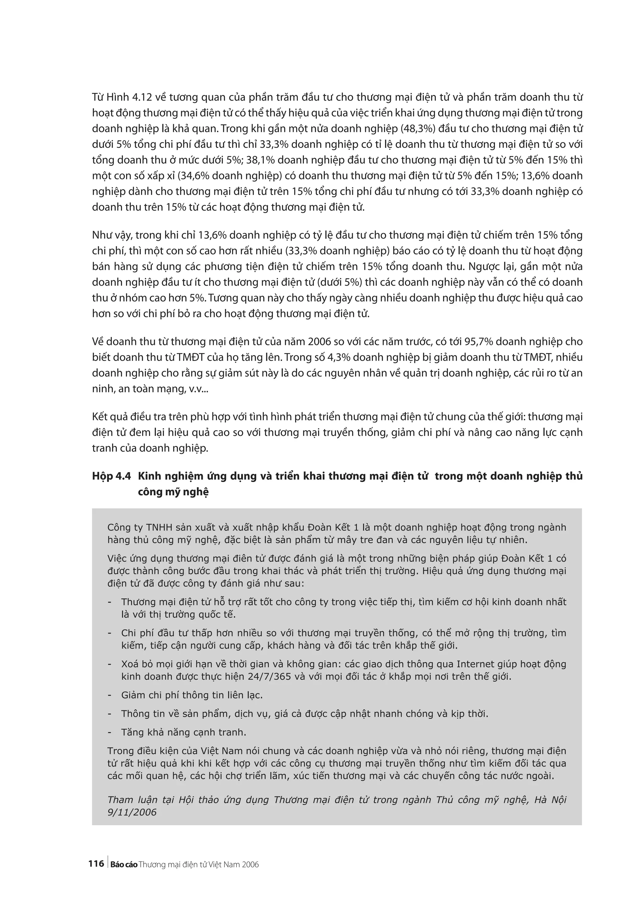 116
Từ Hình 4.12 về tương quan của phần trăm đầu tư cho thương mại điện tử và phần trăm doanh thu từ
hoạt động thương mại điện tử có thể thấy hiệu quả của việc triển khai ứng dụng thương mại điện tử trong
doanh nghiệp là khả quan. Trong khi gần một nửa doanh nghiệp (48,3%) đầu tư cho thương mại điện tử
dưới 5% tổng chi phí đầu tư thì chỉ 33,3% doanh nghiệp có tỉ lệ doanh thu từ thương mại điện tử so với
tổng doanh thu ở mức dưới 5%; 38,1% doanh nghiệp đầu tư cho thương mại điện tử từ 5% đến 15% thì
một con số xấp xỉ (34,6% doanh nghiệp) có doanh thu thương mại điện tử từ 5% đến 15%; 13,6% doanh
nghiệp dành cho thương mại điện tử trên 15% tổng chi phí đầu tư nhưng có tới 33,3% doanh nghiệp có
doanh thu trên 15% từ các hoạt động thương mại điện tử.
Như vậy, trong khi chỉ 13,6% doanh nghiệp có tỷ lệ đầu tư cho thương mại điện tử chiếm trên 15% tổng
chi phí, thì một con số cao hơn rất nhiều (33,3% doanh nghiệp) báo cáo có tỷ lệ doanh thu từ hoạt động
bán hàng sử dụng các phương tiện điện tử chiếm trên 15% tổng doanh thu. Ngược lại, gần một nửa
doanh nghiệp đầu tư ít cho thương mại điện tử (dưới 5%) thì các doanh nghiệp này vẫn có thể có doanh
thu ở nhóm cao hơn 5%.Tương quan này cho thấy ngày càng nhiều doanh nghiệp thu được hiệu quả cao
hơn so với chi phí bỏ ra cho hoạt động thương mại điện tử.
Về doanh thu từ thương mại điện tử của năm 2006 so với các năm trước, có tới 95,7% doanh nghiệp cho
biết doanh thu từ TMĐT của họ tăng lên. Trong số 4,3% doanh nghiệp bị giảm doanh thu từ TMĐT, nhiều
doanh nghiệp cho rằng sự giảm sút này là do các nguyên nhân về quản trị doanh nghiệp, các rủi ro từ an
ninh, an toàn mạng, v.v...
Kết quả điều tra trên phù hợp với tình hình phát triển thương mại điện tử chung của thế giới: thương mại
điện tử đem lại hiệu quả cao so với thương mại truyền thống, giảm chi phí và nâng cao năng lực cạnh
tranh của doanh nghiệp.
Hộp 4.4 Kinh nghiệm ứng dụng và triển khai thương mại điện tử trong một doanh nghiệp thủ
công mỹ nghệ
Công ty TNHH sản xuất và xuất nhập khẩu Đoàn Kết 1 là một doanh nghiệp hoạt động trong ngành
hàng thủ công mỹ nghệ, đặc biệt là sản phẩm từ mây tre đan và các nguyên liệu tự nhiên.
Việc ứng dụng thương mại điên tử được đánh giá là một trong những biện pháp giúp Đoàn Kết 1 có
được thành công bước đầu trong khai thác và phát triển thị trường. Hiệu quả ứng dụng thương mại
điện tử đã được công ty đánh giá như sau:
- Thương mại điện tử hỗ trợ rất tốt cho công ty trong việc tiếp thị, tìm kiếm cơ hội kinh doanh nhất
là với thị trường quốc tế.
- Chi phí đầu tư thấp hơn nhiều so với thương mại truyền thống, có thể mở rộng thị trường, tìm
kiếm, tiếp cận người cung cấp, khách hàng và đối tác trên khắp thế giới.
- Xoá bỏ mọi giới hạn về thời gian và không gian: các giao dịch thông qua Internet giúp hoạt động
kinh doanh được thực hiện 24/7/365 và với mọi đối tác ở khắp mọi nơi trên thế giới.
- Giảm chi phí thông tin liên lạc.
- Thông tin về sản phẩm, dịch vụ, giá cả được cập nhật nhanh chóng và kịp thời.
- Tăng khả năng cạnh tranh.
Trong điều kiện của Việt Nam nói chung và các doanh nghiệp vừa và nhỏ nói riêng, thương mại điện
tử rất hiệu quả khi khi kết hợp với các công cụ thương mại truyền thống như tìm kiếm đối tác qua
các mối quan hệ, các hội chợ triển lãm, xúc tiến thương mại và các chuyến công tác nước ngoài.
Tham luận tại Hội thảo ứng dụng Thương mại điện tử trong ngành Thủ công mỹ nghệ, Hà Nội
9/11/2006
 