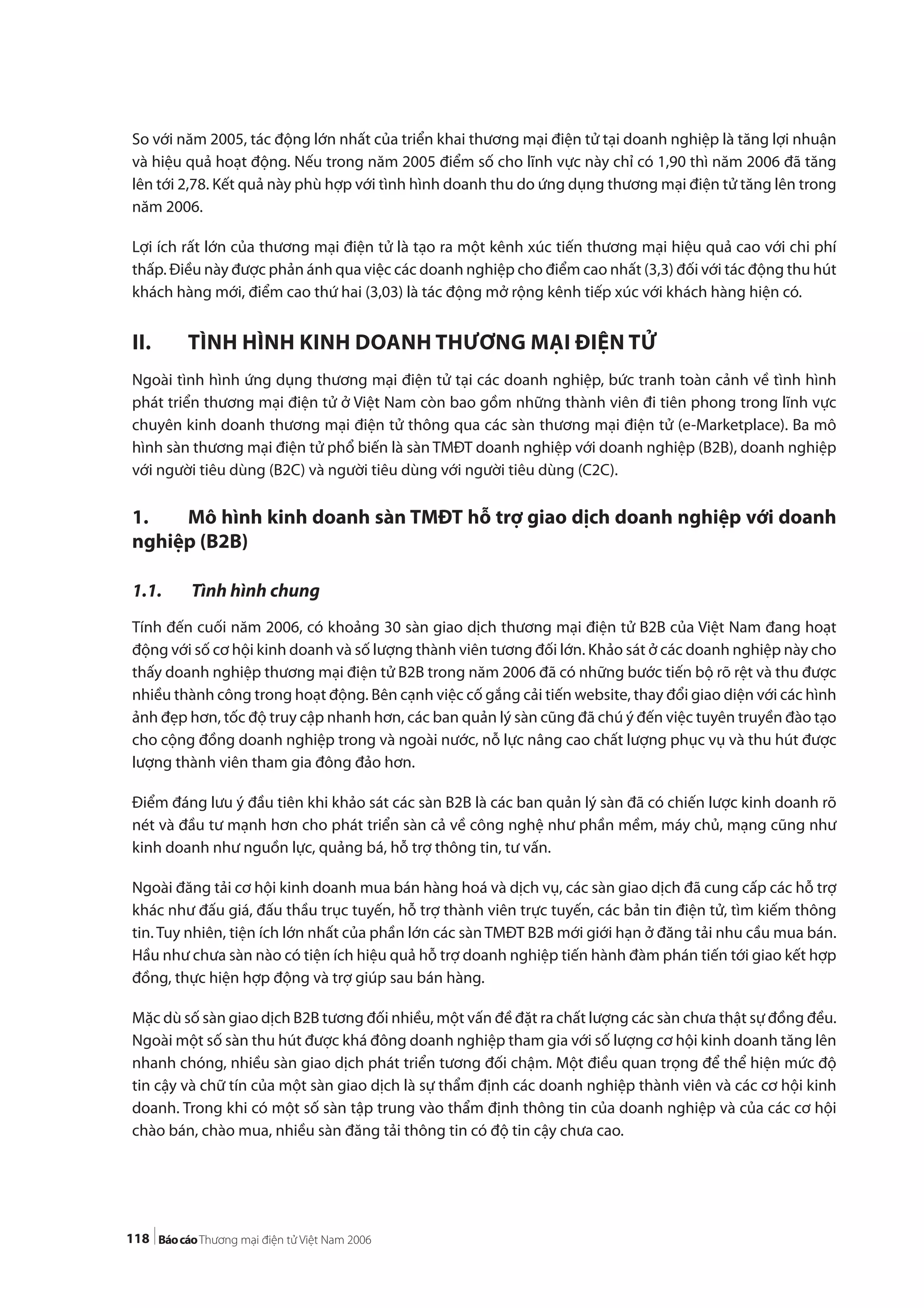 118
So với năm 2005, tác động lớn nhất của triển khai thương mại điện tử tại doanh nghiệp là tăng lợi nhuận
và hiệu quả hoạt động. Nếu trong năm 2005 điểm số cho lĩnh vực này chỉ có 1,90 thì năm 2006 đã tăng
lên tới 2,78. Kết quả này phù hợp với tình hình doanh thu do ứng dụng thương mại điện tử tăng lên trong
năm 2006.
Lợi ích rất lớn của thương mại điện tử là tạo ra một kênh xúc tiến thương mại hiệu quả cao với chi phí
thấp. Điều này được phản ánh qua việc các doanh nghiệp cho điểm cao nhất (3,3) đối với tác động thu hút
khách hàng mới, điểm cao thứ hai (3,03) là tác động mở rộng kênh tiếp xúc với khách hàng hiện có.
II. TÌNH HÌNH KINH DOANH THƯƠNG MẠI ĐIỆN TỬ
Ngoài tình hình ứng dụng thương mại điện tử tại các doanh nghiệp, bức tranh toàn cảnh về tình hình
phát triển thương mại điện tử ở Việt Nam còn bao gồm những thành viên đi tiên phong trong lĩnh vực
chuyên kinh doanh thương mại điện tử thông qua các sàn thương mại điện tử (e-Marketplace). Ba mô
hình sàn thương mại điện tử phổ biến là sàn TMĐT doanh nghiệp với doanh nghiệp (B2B), doanh nghiệp
với người tiêu dùng (B2C) và người tiêu dùng với người tiêu dùng (C2C).
1. Mô hình kinh doanh sàn TMĐT hỗ trợ giao dịch doanh nghiệp với doanh
nghiệp (B2B)
1.1. Tình hình chung
Tính đến cuối năm 2006, có khoảng 30 sàn giao dịch thương mại điện tử B2B của Việt Nam đang hoạt
động với số cơ hội kinh doanh và số lượng thành viên tương đối lớn. Khảo sát ở các doanh nghiệp này cho
thấy doanh nghiệp thương mại điện tử B2B trong năm 2006 đã có những bước tiến bộ rõ rệt và thu được
nhiều thành công trong hoạt động. Bên cạnh việc cố gắng cải tiến website, thay đổi giao diện với các hình
ảnh đẹp hơn, tốc độ truy cập nhanh hơn, các ban quản lý sàn cũng đã chú ý đến việc tuyên truyền đào tạo
cho cộng đồng doanh nghiệp trong và ngoài nước, nỗ lực nâng cao chất lượng phục vụ và thu hút được
lượng thành viên tham gia đông đảo hơn.
Điểm đáng lưu ý đầu tiên khi khảo sát các sàn B2B là các ban quản lý sàn đã có chiến lược kinh doanh rõ
nét và đầu tư mạnh hơn cho phát triển sàn cả về công nghệ như phần mềm, máy chủ, mạng cũng như
kinh doanh như nguồn lực, quảng bá, hỗ trợ thông tin, tư vấn.
Ngoài đăng tải cơ hội kinh doanh mua bán hàng hoá và dịch vụ, các sàn giao dịch đã cung cấp các hỗ trợ
khác như đấu giá, đấu thầu trục tuyến, hỗ trợ thành viên trực tuyến, các bản tin điện tử, tìm kiếm thông
tin. Tuy nhiên, tiện ích lớn nhất của phần lớn các sàn TMĐT B2B mới giới hạn ở đăng tải nhu cầu mua bán.
Hầu như chưa sàn nào có tiện ích hiệu quả hỗ trợ doanh nghiệp tiến hành đàm phán tiến tới giao kết hợp
đồng, thực hiện hợp động và trợ giúp sau bán hàng.
Mặc dù số sàn giao dịch B2B tương đối nhiều, một vấn đề đặt ra chất lượng các sàn chưa thật sự đồng đều.
Ngoài một số sàn thu hút được khá đông doanh nghiệp tham gia với số lượng cơ hội kinh doanh tăng lên
nhanh chóng, nhiều sàn giao dịch phát triển tương đối chậm. Một điều quan trọng để thể hiện mức độ
tin cậy và chữ tín của một sàn giao dịch là sự thẩm định các doanh nghiệp thành viên và các cơ hội kinh
doanh. Trong khi có một số sàn tập trung vào thẩm định thông tin của doanh nghiệp và của các cơ hội
chào bán, chào mua, nhiều sàn đăng tải thông tin có độ tin cậy chưa cao.
 