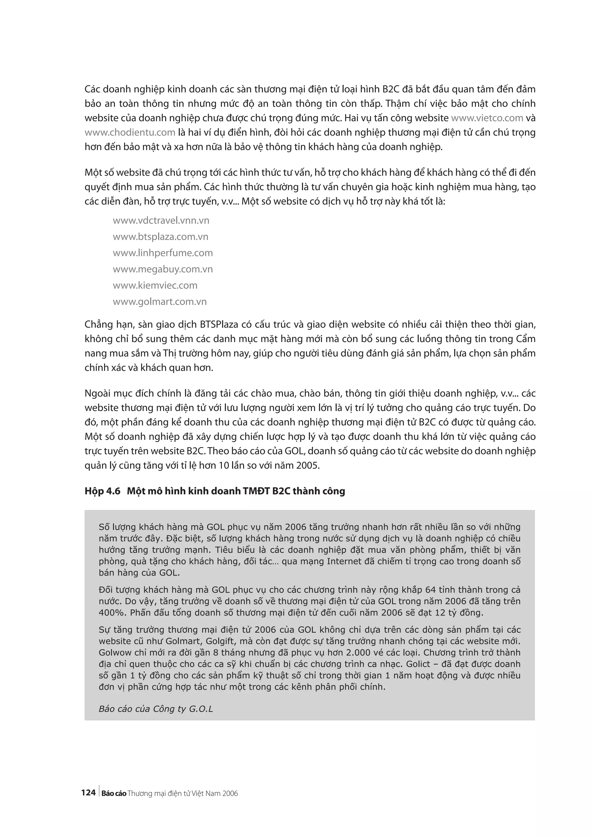 124
Các doanh nghiệp kinh doanh các sàn thương mại điện tử loại hình B2C đã bắt đầu quan tâm đến đảm
bảo an toàn thông tin nhưng mức độ an toàn thông tin còn thấp. Thậm chí việc bảo mật cho chính
website của doanh nghiệp chưa được chú trọng đúng mức. Hai vụ tấn công website www.vietco.com và
www.chodientu.com là hai ví dụ điển hình, đòi hỏi các doanh nghiệp thương mại điện tử cần chú trọng
hơn đến bảo mật và xa hơn nữa là bảo vệ thông tin khách hàng của doanh nghiệp.
Một số website đã chú trọng tới các hình thức tư vấn, hỗ trợ cho khách hàng để khách hàng có thể đi đến
quyết định mua sản phẩm. Các hình thức thường là tư vấn chuyên gia hoặc kinh nghiệm mua hàng, tạo
các diễn đàn, hỗ trợ trực tuyến, v.v... Một số website có dịch vụ hỗ trợ này khá tốt là:
www.vdctravel.vnn.vn
www.btsplaza.com.vn
www.linhperfume.com
www.megabuy.com.vn
www.kiemviec.com
www.golmart.com.vn
Chẳng hạn, sàn giao dịch BTSPlaza có cấu trúc và giao diện website có nhiều cải thiện theo thời gian,
không chỉ bổ sung thêm các danh mục mặt hàng mới mà còn bổ sung các luồng thông tin trong Cẩm
nang mua sắm và Thị trường hôm nay, giúp cho người tiêu dùng đánh giá sản phẩm, lựa chọn sản phẩm
chính xác và khách quan hơn.
Ngoài mục đích chính là đăng tải các chào mua, chào bán, thông tin giới thiệu doanh nghiệp, v.v... các
website thương mại điện tử với lưu lượng người xem lớn là vị trí lý tưởng cho quảng cáo trực tuyến. Do
đó, một phần đáng kể doanh thu của các doanh nghiệp thương mại điện tử B2C có được từ quảng cáo.
Một số doanh nghiệp đã xây dựng chiến lược hợp lý và tạo được doanh thu khá lớn từ việc quảng cáo
trực tuyến trên website B2C.Theo báo cáo của GOL, doanh số quảng cáo từ các website do doanh nghiệp
quản lý cũng tăng với tỉ lệ hơn 10 lần so với năm 2005.
Hộp 4.6 Một mô hình kinh doanh TMĐT B2C thành công
Số lượng khách hàng mà GOL phục vụ năm 2006 tăng trưởng nhanh hơn rất nhiều lần so với những
năm trước đây. Đặc biệt, số lượng khách hàng trong nước sử dụng dịch vụ là doanh nghiệp có chiều
hướng tăng trưởng mạnh. Tiêu biểu là các doanh nghiệp đặt mua văn phòng phẩm, thiết bị văn
phòng, quà tặng cho khách hàng, đối tác… qua mạng Internet đã chiếm tỉ trọng cao trong doanh số
bán hàng của GOL.
Đối tượng khách hàng mà GOL phục vụ cho các chương trình này rộng khắp 64 tỉnh thành trong cả
nước. Do vậy, tăng trưởng về doanh số về thương mại điện tử của GOL trong năm 2006 đã tăng trên
400%. Phấn đấu tổng doanh số thương mại điện tử đến cuối năm 2006 sẽ đạt 12 tỷ đồng.
Sự tăng trưởng thương mại điện tử 2006 của GOL không chỉ dựa trên các dòng sản phẩm tại các
website cũ như Golmart, Golgift, mà còn đạt được sự tăng trưởng nhanh chóng tại các website mới.
Golwow chỉ mới ra đời gần 8 tháng nhưng đã phục vụ hơn 2.000 vé các loại. Chương trình trở thành
địa chỉ quen thuộc cho các ca sỹ khi chuẩn bị các chương trình ca nhạc. Golict – đã đạt được doanh
số gần 1 tỷ đồng cho các sản phẩm kỹ thuật số chỉ trong thời gian 1 năm hoạt động và được nhiều
đơn vị phần cứng hợp tác như một trong các kênh phân phối chính.
Báo cáo của Công ty G.O.L
 