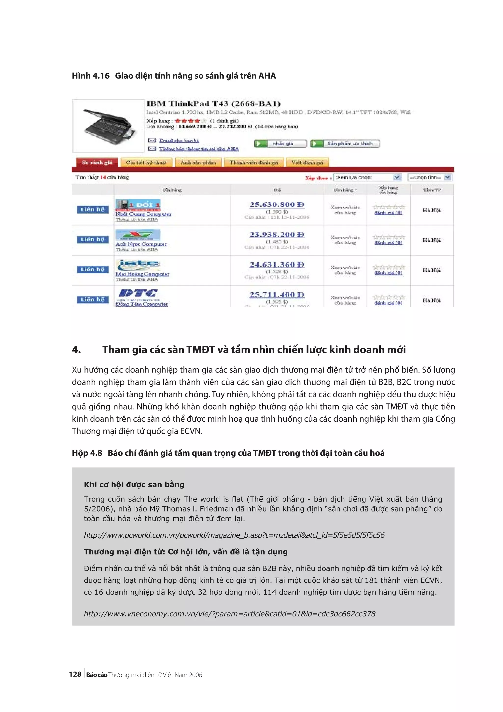 128
Hình 4.16 Giao diện tính năng so sánh giá trên AHA
4. Tham gia các sàn TMĐT và tầm nhìn chiến lược kinh doanh mới
Xu hướng các doanh nghiệp tham gia các sàn giao dịch thương mại điện tử trở nên phổ biến. Số lượng
doanh nghiệp tham gia làm thành viên của các sàn giao dịch thương mại điện tử B2B, B2C trong nước
và nước ngoài tăng lên nhanh chóng. Tuy nhiên, không phải tất cả các doanh nghiệp đều thu được hiệu
quả giống nhau. Những khó khăn doanh nghiệp thường gặp khi tham gia các sàn TMĐT và thực tiễn
kinh doanh trên các sàn có thể được minh hoạ qua tình huống của các doanh nghiệp khi tham gia Cổng
Thương mại điện tử quốc gia ECVN.
Hộp 4.8 Báo chí đánh giá tầm quan trọng của TMĐT trong thời đại toàn cầu hoá
Khi cơ hội được san bằng
Trong cuốn sách bán chạy The world is ﬂat (Thế giới phẳng - bản dịch tiếng Việt xuất bản tháng
5/2006), nhà báo Mỹ Thomas l. Friedman đã nhiều lần khẳng định “sân chơi đã được san phẳng” do
toàn cầu hóa và thương mại điện tử đem lại.
http://www.pcworld.com.vn/pcworld/magazine_b.asp?t=mzdetail&atcl_id=5f5e5d5f5f5c56
Thương mại điện tử: Cơ hội lớn, vấn đề là tận dụng
Điểm nhấn cụ thể và nổi bật nhất là thông qua sàn B2B này, nhiều doanh nghiệp đã tìm kiếm và ký kết
được hàng loạt những hợp đồng kinh tế có giá trị lớn. Tại một cuộc khảo sát từ 181 thành viên ECVN,
có 16 doanh nghiệp đã ký được 32 hợp đồng mới, 114 doanh nghiệp tìm được bạn hàng tiềm năng.
http://www.vneconomy.com.vn/vie/?param=article&catid=01&id=cdc3dc662cc378
 