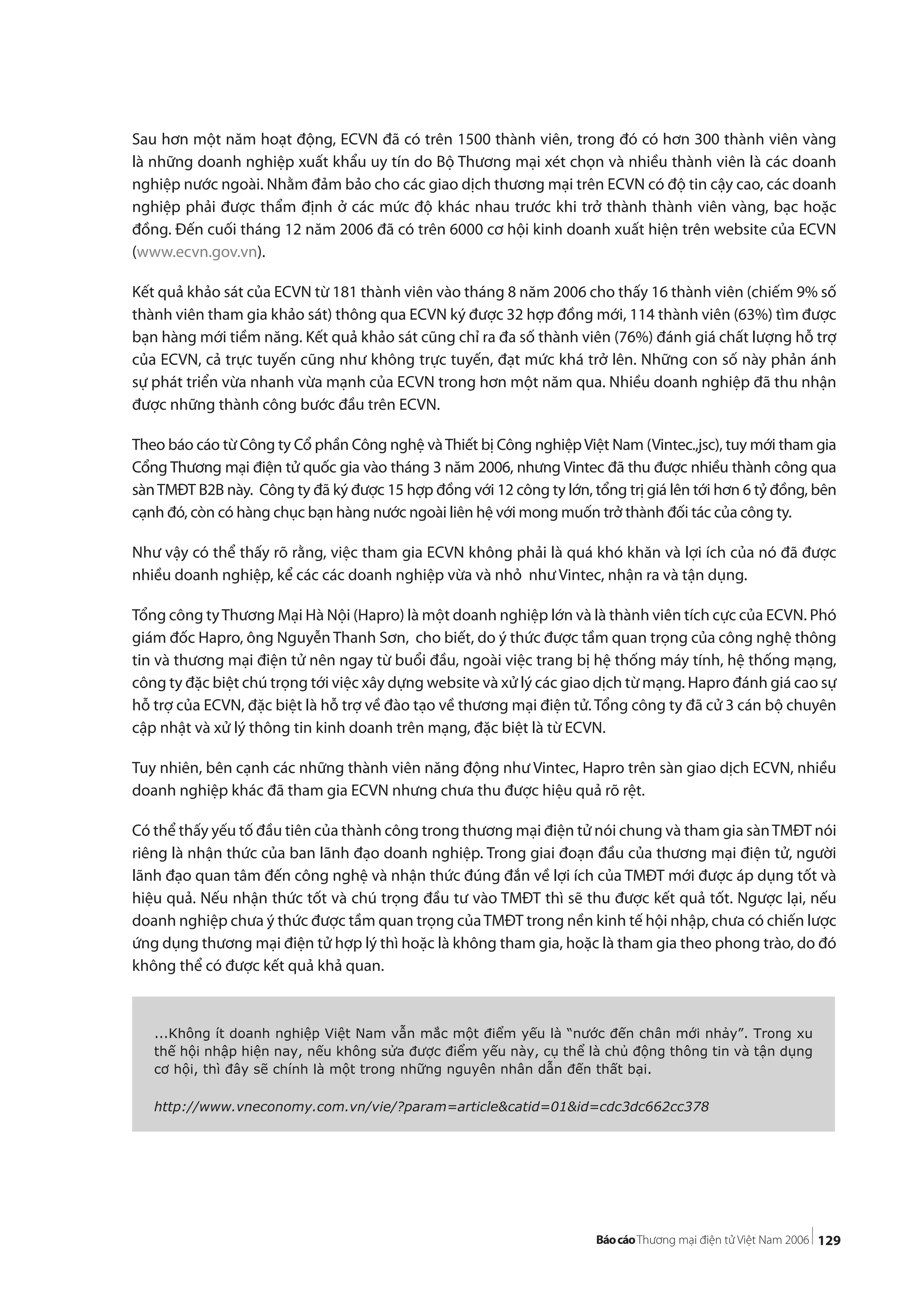 129
Sau hơn một năm hoạt động, ECVN đã có trên 1500 thành viên, trong đó có hơn 300 thành viên vàng
là những doanh nghiệp xuất khẩu uy tín do Bộ Thương mại xét chọn và nhiều thành viên là các doanh
nghiệp nước ngoài. Nhằm đảm bảo cho các giao dịch thương mại trên ECVN có độ tin cậy cao, các doanh
nghiệp phải được thẩm định ở các mức độ khác nhau trước khi trở thành thành viên vàng, bạc hoặc
đồng. Đến cuối tháng 12 năm 2006 đã có trên 6000 cơ hội kinh doanh xuất hiện trên website của ECVN
(www.ecvn.gov.vn).
Kết quả khảo sát của ECVN từ 181 thành viên vào tháng 8 năm 2006 cho thấy 16 thành viên (chiếm 9% số
thành viên tham gia khảo sát) thông qua ECVN ký được 32 hợp đồng mới, 114 thành viên (63%) tìm được
bạn hàng mới tiềm năng. Kết quả khảo sát cũng chỉ ra đa số thành viên (76%) đánh giá chất lượng hỗ trợ
của ECVN, cả trực tuyến cũng như không trực tuyến, đạt mức khá trở lên. Những con số này phản ánh
sự phát triển vừa nhanh vừa mạnh của ECVN trong hơn một năm qua. Nhiều doanh nghiệp đã thu nhận
được những thành công bước đầu trên ECVN.
Theo báo cáo từ Công ty Cổ phần Công nghệ vàThiết bị Công nghiệpViệt Nam (Vintec.,jsc), tuy mới tham gia
Cổng Thương mại điện tử quốc gia vào tháng 3 năm 2006, nhưng Vintec đã thu được nhiều thành công qua
sànTMĐT B2B này. Công ty đã ký được 15 hợp đồng với 12 công ty lớn, tổng trị giá lên tới hơn 6 tỷ đồng, bên
cạnh đó, còn có hàng chục bạn hàng nước ngoài liên hệ với mong muốn trở thành đối tác của công ty.
Như vậy có thể thấy rõ rằng, việc tham gia ECVN không phải là quá khó khăn và lợi ích của nó đã được
nhiều doanh nghiệp, kể các các doanh nghiệp vừa và nhỏ như Vintec, nhận ra và tận dụng.
Tổng công tyThương Mại Hà Nội (Hapro) là một doanh nghiệp lớn và là thành viên tích cực của ECVN. Phó
giám đốc Hapro, ông Nguyễn Thanh Sơn, cho biết, do ý thức được tầm quan trọng của công nghệ thông
tin và thương mại điện tử nên ngay từ buổi đầu, ngoài việc trang bị hệ thống máy tính, hệ thống mạng,
công ty đặc biệt chú trọng tới việc xây dựng website và xử lý các giao dịch từ mạng. Hapro đánh giá cao sự
hỗ trợ của ECVN, đặc biệt là hỗ trợ về đào tạo về thương mại điện tử. Tổng công ty đã cử 3 cán bộ chuyên
cập nhật và xử lý thông tin kinh doanh trên mạng, đặc biệt là từ ECVN.
Tuy nhiên, bên cạnh các những thành viên năng động như Vintec, Hapro trên sàn giao dịch ECVN, nhiều
doanh nghiệp khác đã tham gia ECVN nhưng chưa thu được hiệu quả rõ rệt.
Có thể thấy yếu tố đầu tiên của thành công trong thương mại điện tử nói chung và tham gia sànTMĐT nói
riêng là nhận thức của ban lãnh đạo doanh nghiệp. Trong giai đoạn đầu của thương mại điện tử, người
lãnh đạo quan tâm đến công nghệ và nhận thức đúng đắn về lợi ích của TMĐT mới được áp dụng tốt và
hiệu quả. Nếu nhận thức tốt và chú trọng đầu tư vào TMĐT thì sẽ thu được kết quả tốt. Ngược lại, nếu
doanh nghiệp chưa ý thức được tầm quan trọng củaTMĐT trong nền kinh tế hội nhập, chưa có chiến lược
ứng dụng thương mại điện tử hợp lý thì hoặc là không tham gia, hoặc là tham gia theo phong trào, do đó
không thể có được kết quả khả quan.
...Không ít doanh nghiệp Việt Nam vẫn mắc một điểm yếu là “nước đến chân mới nhảy”. Trong xu
thế hội nhập hiện nay, nếu không sửa được điểm yếu này, cụ thể là chủ động thông tin và tận dụng
cơ hội, thì đây sẽ chính là một trong những nguyên nhân dẫn đến thất bại.
http://www.vneconomy.com.vn/vie/?param=article&catid=01&id=cdc3dc662cc378
 