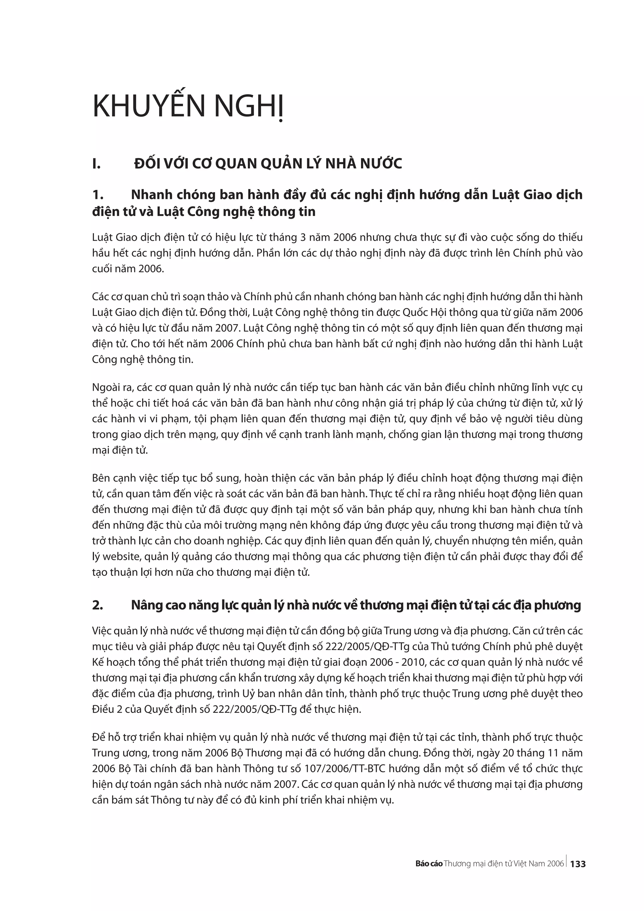 133
KHUYẾN NGHỊ
I. ĐỐI VỚI CƠ QUAN QUẢN LÝ NHÀ NƯỚC
1. Nhanh chóng ban hành đầy đủ các nghị định hướng dẫn Luật Giao dịch
điện tử và Luật Công nghệ thông tin
Luật Giao dịch điện tử có hiệu lực từ tháng 3 năm 2006 nhưng chưa thực sự đi vào cuộc sống do thiếu
hầu hết các nghị định hướng dẫn. Phần lớn các dự thảo nghị định này đã được trình lên Chính phủ vào
cuối năm 2006.
Các cơ quan chủ trì soạn thảo và Chính phủ cần nhanh chóng ban hành các nghị định hướng dẫn thi hành
Luật Giao dịch điện tử. Đồng thời, Luật Công nghệ thông tin được Quốc Hội thông qua từ giữa năm 2006
và có hiệu lực từ đầu năm 2007. Luật Công nghệ thông tin có một số quy định liên quan đến thương mại
điện tử. Cho tới hết năm 2006 Chính phủ chưa ban hành bất cứ nghị định nào hướng dẫn thi hành Luật
Công nghệ thông tin.
Ngoài ra, các cơ quan quản lý nhà nước cần tiếp tục ban hành các văn bản điều chỉnh những lĩnh vực cụ
thể hoặc chi tiết hoá các văn bản đã ban hành như công nhận giá trị pháp lý của chứng từ điện tử, xử lý
các hành vi vi phạm, tội phạm liên quan đến thương mại điện tử, quy định về bảo vệ người tiêu dùng
trong giao dịch trên mạng, quy định về cạnh tranh lành mạnh, chống gian lận thương mại trong thương
mại điện tử.
Bên cạnh việc tiếp tục bổ sung, hoàn thiện các văn bản pháp lý điều chỉnh hoạt động thương mại điện
tử, cần quan tâm đến việc rà soát các văn bản đã ban hành. Thực tế chỉ ra rằng nhiều hoạt động liên quan
đến thương mại điện tử đã được quy định tại một số văn bản pháp quy, nhưng khi ban hành chưa tính
đến những đặc thù của môi trường mạng nên không đáp ứng được yêu cầu trong thương mại điện tử và
trở thành lực cản cho doanh nghiệp. Các quy định liên quan đến quản lý, chuyển nhượng tên miền, quản
lý website, quản lý quảng cáo thương mại thông qua các phương tiện điện tử cần phải được thay đổi để
tạo thuận lợi hơn nữa cho thương mại điện tử.
2. Nângcaonănglựcquảnlýnhànướcvềthươngmạiđiệntửtạicácđịaphương
Việc quản lý nhà nước về thương mại điện tử cần đồng bộ giữaTrung ương và địa phương. Căn cứ trên các
mục tiêu và giải pháp được nêu tại Quyết định số 222/2005/QĐ-TTg của Thủ tướng Chính phủ phê duyệt
Kế hoạch tổng thể phát triển thương mại điện tử giai đoạn 2006 - 2010, các cơ quan quản lý nhà nước về
thương mại tại địa phương cần khẩn trương xây dựng kế hoạch triển khai thương mại điện tử phù hợp với
đặc điểm của địa phương, trình Uỷ ban nhân dân tỉnh, thành phố trực thuộc Trung ương phê duyệt theo
Điều 2 của Quyết định số 222/2005/QĐ-TTg để thực hiện.
Để hỗ trợ triển khai nhiệm vụ quản lý nhà nước về thương mại điện tử tại các tỉnh, thành phố trực thuộc
Trung ương, trong năm 2006 Bộ Thương mại đã có hướng dẫn chung. Đồng thời, ngày 20 tháng 11 năm
2006 Bộ Tài chính đã ban hành Thông tư số 107/2006/TT-BTC hướng dẫn một số điểm về tổ chức thực
hiện dự toán ngân sách nhà nước năm 2007. Các cơ quan quản lý nhà nước về thương mại tại địa phương
cần bám sát Thông tư này để có đủ kinh phí triển khai nhiệm vụ.
 