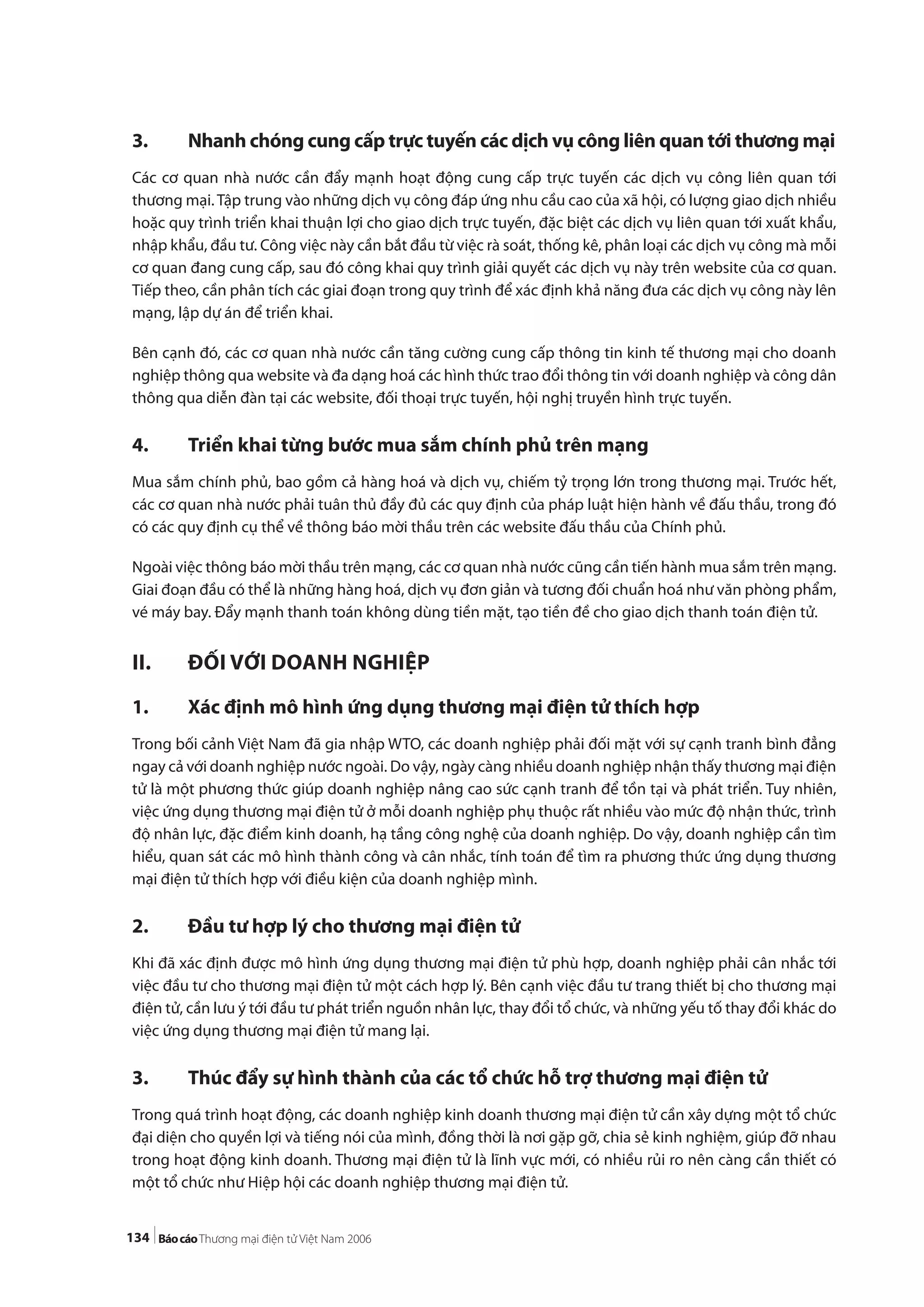 134
3. Nhanh chóng cung cấp trực tuyến các dịch vụ công liên quan tới thương mại
Các cơ quan nhà nước cần đẩy mạnh hoạt động cung cấp trực tuyến các dịch vụ công liên quan tới
thương mại.Tập trung vào những dịch vụ công đáp ứng nhu cầu cao của xã hội, có lượng giao dịch nhiều
hoặc quy trình triển khai thuận lợi cho giao dịch trực tuyến, đặc biệt các dịch vụ liên quan tới xuất khẩu,
nhập khẩu, đầu tư. Công việc này cần bắt đầu từ việc rà soát, thống kê, phân loại các dịch vụ công mà mỗi
cơ quan đang cung cấp, sau đó công khai quy trình giải quyết các dịch vụ này trên website của cơ quan.
Tiếp theo, cần phân tích các giai đoạn trong quy trình để xác định khả năng đưa các dịch vụ công này lên
mạng, lập dự án để triển khai.
Bên cạnh đó, các cơ quan nhà nước cần tăng cường cung cấp thông tin kinh tế thương mại cho doanh
nghiệp thông qua website và đa dạng hoá các hình thức trao đổi thông tin với doanh nghiệp và công dân
thông qua diễn đàn tại các website, đối thoại trực tuyến, hội nghị truyền hình trực tuyến.
4. Triển khai từng bước mua sắm chính phủ trên mạng
Mua sắm chính phủ, bao gồm cả hàng hoá và dịch vụ, chiếm tỷ trọng lớn trong thương mại. Trước hết,
các cơ quan nhà nước phải tuân thủ đầy đủ các quy định của pháp luật hiện hành về đấu thầu, trong đó
có các quy định cụ thể về thông báo mời thầu trên các website đấu thầu của Chính phủ.
Ngoài việc thông báo mời thầu trên mạng, các cơ quan nhà nước cũng cần tiến hành mua sắm trên mạng.
Giai đoạn đầu có thể là những hàng hoá, dịch vụ đơn giản và tương đối chuẩn hoá như văn phòng phẩm,
vé máy bay. Đẩy mạnh thanh toán không dùng tiền mặt, tạo tiền đề cho giao dịch thanh toán điện tử.
II. ĐỐI VỚI DOANH NGHIỆP
1. Xác định mô hình ứng dụng thương mại điện tử thích hợp
Trong bối cảnh Việt Nam đã gia nhập WTO, các doanh nghiệp phải đối mặt với sự cạnh tranh bình đẳng
ngay cả với doanh nghiệp nước ngoài. Do vậy, ngày càng nhiều doanh nghiệp nhận thấy thương mại điện
tử là một phương thức giúp doanh nghiệp nâng cao sức cạnh tranh để tồn tại và phát triển. Tuy nhiên,
việc ứng dụng thương mại điện tử ở mỗi doanh nghiệp phụ thuộc rất nhiều vào mức độ nhận thức, trình
độ nhân lực, đặc điểm kinh doanh, hạ tầng công nghệ của doanh nghiệp. Do vậy, doanh nghiệp cần tìm
hiểu, quan sát các mô hình thành công và cân nhắc, tính toán để tìm ra phương thức ứng dụng thương
mại điện tử thích hợp với điều kiện của doanh nghiệp mình.
2. Đầu tư hợp lý cho thương mại điện tử
Khi đã xác định được mô hình ứng dụng thương mại điện tử phù hợp, doanh nghiệp phải cân nhắc tới
việc đầu tư cho thương mại điện tử một cách hợp lý. Bên cạnh việc đầu tư trang thiết bị cho thương mại
điện tử, cần lưu ý tới đầu tư phát triển nguồn nhân lực, thay đổi tổ chức, và những yếu tố thay đổi khác do
việc ứng dụng thương mại điện tử mang lại.
3. Thúc đẩy sự hình thành của các tổ chức hỗ trợ thương mại điện tử
Trong quá trình hoạt động, các doanh nghiệp kinh doanh thương mại điện tử cần xây dựng một tổ chức
đại diện cho quyền lợi và tiếng nói của mình, đồng thời là nơi gặp gỡ, chia sẻ kinh nghiệm, giúp đỡ nhau
trong hoạt động kinh doanh. Thương mại điện tử là lĩnh vực mới, có nhiều rủi ro nên càng cần thiết có
một tổ chức như Hiệp hội các doanh nghiệp thương mại điện tử.
 