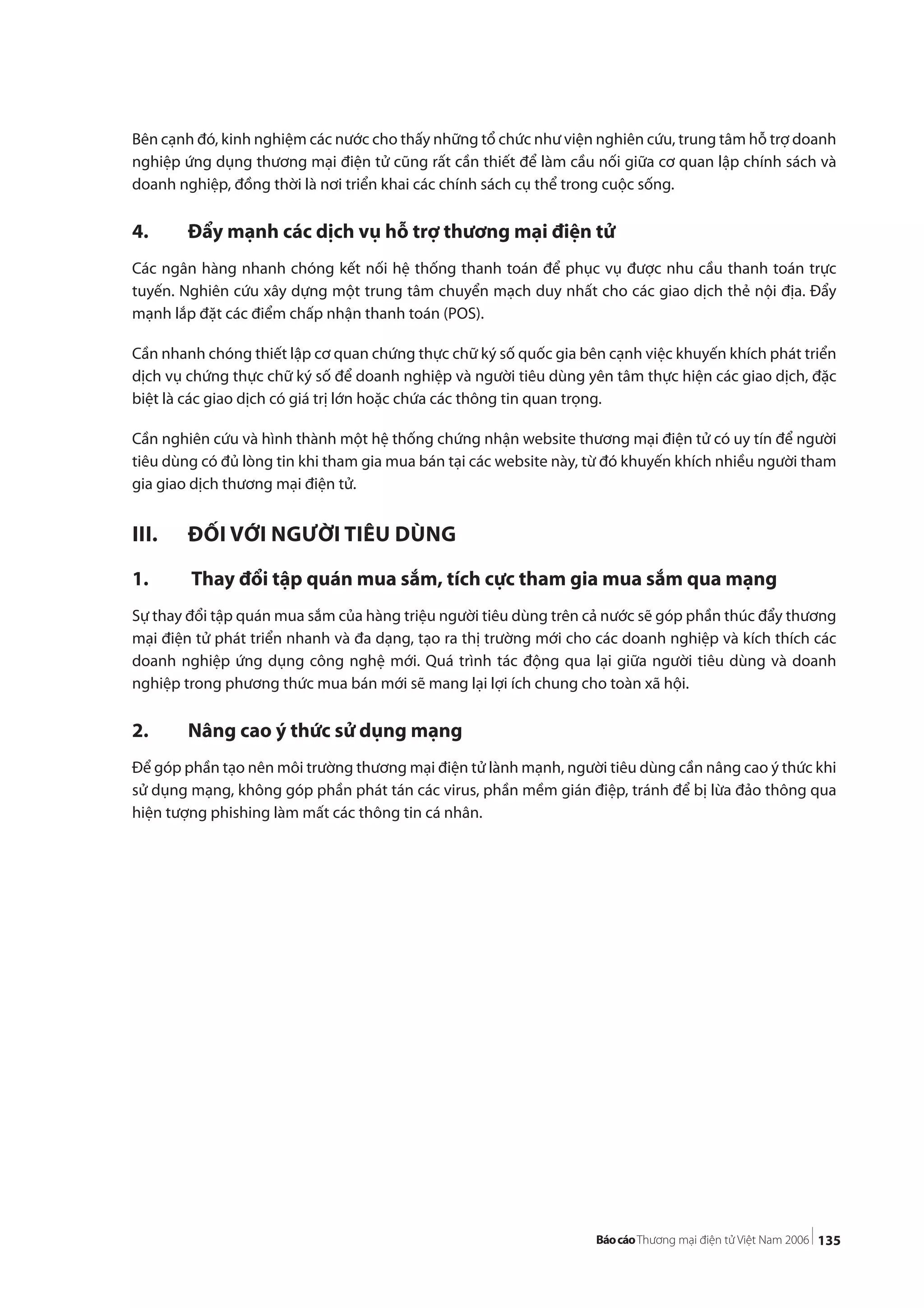 135
Bên cạnh đó, kinh nghiệm các nước cho thấy những tổ chức như viện nghiên cứu, trung tâm hỗ trợ doanh
nghiệp ứng dụng thương mại điện tử cũng rất cần thiết để làm cầu nối giữa cơ quan lập chính sách và
doanh nghiệp, đồng thời là nơi triển khai các chính sách cụ thể trong cuộc sống.
4. Đẩy mạnh các dịch vụ hỗ trợ thương mại điện tử
Các ngân hàng nhanh chóng kết nối hệ thống thanh toán để phục vụ được nhu cầu thanh toán trực
tuyến. Nghiên cứu xây dựng một trung tâm chuyển mạch duy nhất cho các giao dịch thẻ nội địa. Đẩy
mạnh lắp đặt các điểm chấp nhận thanh toán (POS).
Cần nhanh chóng thiết lập cơ quan chứng thực chữ ký số quốc gia bên cạnh việc khuyến khích phát triển
dịch vụ chứng thực chữ ký số để doanh nghiệp và người tiêu dùng yên tâm thực hiện các giao dịch, đặc
biệt là các giao dịch có giá trị lớn hoặc chứa các thông tin quan trọng.
Cần nghiên cứu và hình thành một hệ thống chứng nhận website thương mại điện tử có uy tín để người
tiêu dùng có đủ lòng tin khi tham gia mua bán tại các website này, từ đó khuyến khích nhiều người tham
gia giao dịch thương mại điện tử.
III. ĐỐI VỚI NGƯỜI TIÊU DÙNG
1. Thay đổi tập quán mua sắm, tích cực tham gia mua sắm qua mạng
Sự thay đổi tập quán mua sắm của hàng triệu người tiêu dùng trên cả nước sẽ góp phần thúc đẩy thương
mại điện tử phát triển nhanh và đa dạng, tạo ra thị trường mới cho các doanh nghiệp và kích thích các
doanh nghiệp ứng dụng công nghệ mới. Quá trình tác động qua lại giữa người tiêu dùng và doanh
nghiệp trong phương thức mua bán mới sẽ mang lại lợi ích chung cho toàn xã hội.
2. Nâng cao ý thức sử dụng mạng
Để góp phần tạo nên môi trường thương mại điện tử lành mạnh, người tiêu dùng cần nâng cao ý thức khi
sử dụng mạng, không góp phần phát tán các virus, phần mềm gián điệp, tránh để bị lừa đảo thông qua
hiện tượng phishing làm mất các thông tin cá nhân.
 