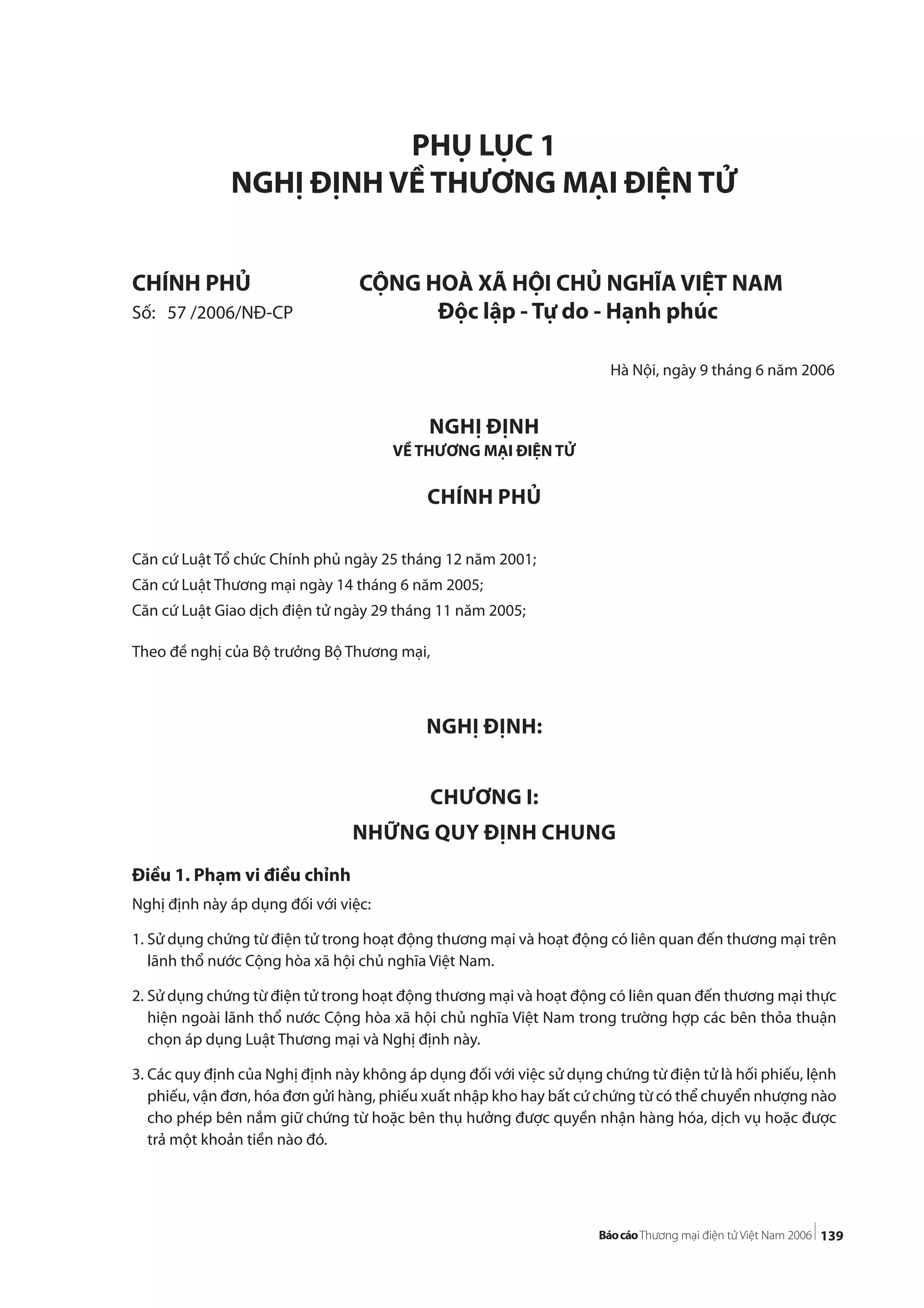139
PHỤ LỤC 1
NGHỊ ĐỊNH VỀ THƯƠNG MẠI ĐIỆN TỬ
CHÍNH PHỦ CỘNG HOÀ XÃ HỘI CHỦ NGHĨA VIỆT NAM
Số: 57 /2006/NĐ-CP Độc lập - Tự do - Hạnh phúc
Hà Nội, ngày 9 tháng 6 năm 2006
NGHỊ ĐỊNH
VỀ THƯƠNG MẠI ĐIỆN TỬ
CHÍNH PHỦ
Căn cứ Luật Tổ chức Chính phủ ngày 25 tháng 12 năm 2001;
Căn cứ Luật Thương mại ngày 14 tháng 6 năm 2005;
Căn cứ Luật Giao dịch điện tử ngày 29 tháng 11 năm 2005;
Theo đề nghị của Bộ trưởng Bộ Thương mại,
NGHỊ ĐỊNH:
CHƯƠNG I:
NHỮNG QUY ĐỊNH CHUNG
Điều 1. Phạm vi điều chỉnh
Nghị định này áp dụng đối với việc:
1. Sử dụng chứng từ điện tử trong hoạt động thương mại và hoạt động có liên quan đến thương mại trên
lãnh thổ nước Cộng hòa xã hội chủ nghĩa Việt Nam.
2. Sử dụng chứng từ điện tử trong hoạt động thương mại và hoạt động có liên quan đến thương mại thực
hiện ngoài lãnh thổ nước Cộng hòa xã hội chủ nghĩa Việt Nam trong trường hợp các bên thỏa thuận
chọn áp dụng Luật Thương mại và Nghị định này.
3. Các quy định của Nghị định này không áp dụng đối với việc sử dụng chứng từ điện tử là hối phiếu, lệnh
phiếu, vận đơn, hóa đơn gửi hàng, phiếu xuất nhập kho hay bất cứ chứng từ có thể chuyển nhượng nào
cho phép bên nắm giữ chứng từ hoặc bên thụ hưởng được quyền nhận hàng hóa, dịch vụ hoặc được
trả một khoản tiền nào đó.
 