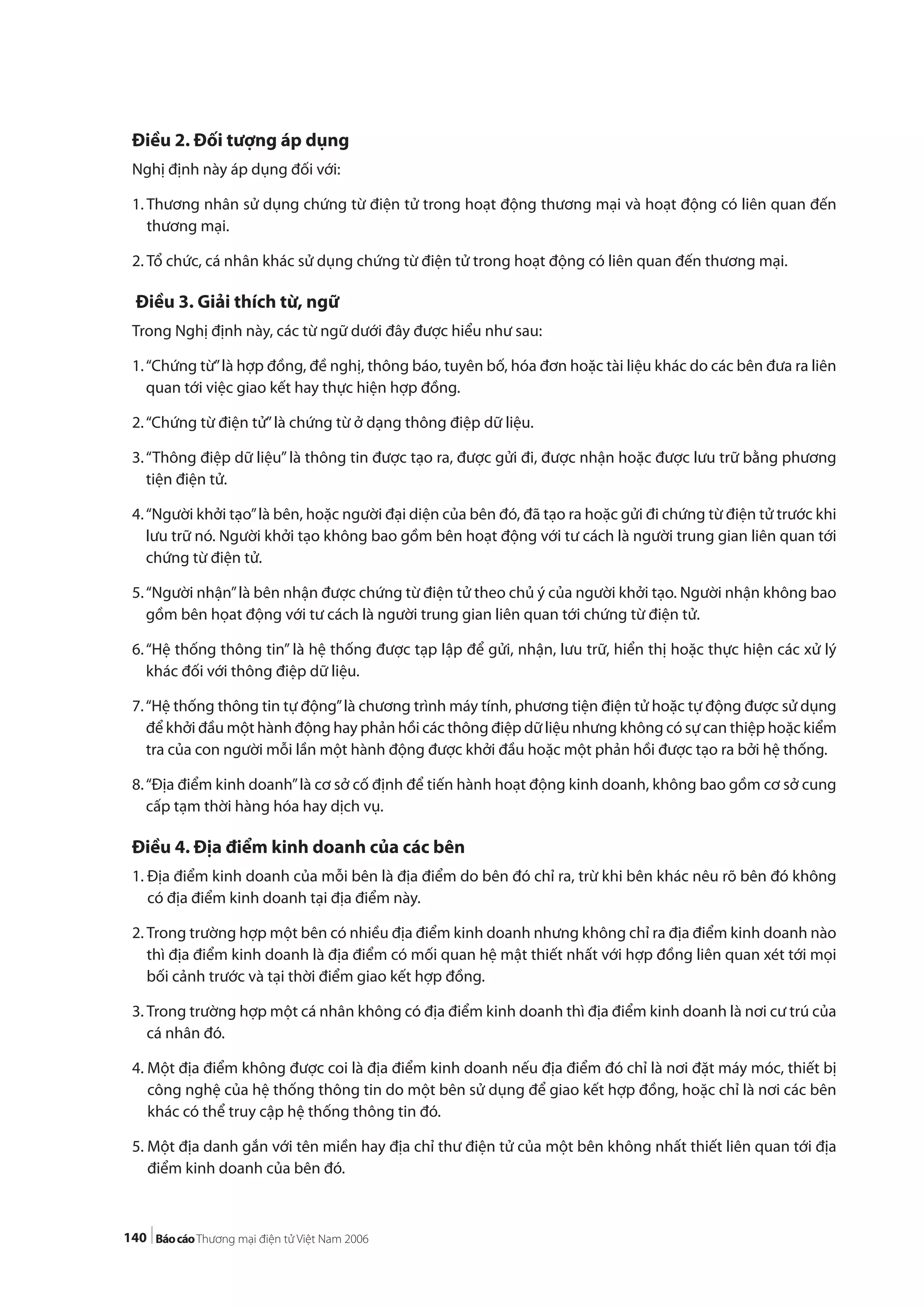 140
Điều 2. Đối tượng áp dụng
Nghị định này áp dụng đối với:
1. Thương nhân sử dụng chứng từ điện tử trong hoạt động thương mại và hoạt động có liên quan đến
thương mại.
2. Tổ chức, cá nhân khác sử dụng chứng từ điện tử trong hoạt động có liên quan đến thương mại.
Điều 3. Giải thích từ, ngữ
Trong Nghị định này, các từ ngữ dưới đây được hiểu như sau:
1.“Chứng từ”là hợp đồng, đề nghị, thông báo, tuyên bố, hóa đơn hoặc tài liệu khác do các bên đưa ra liên
quan tới việc giao kết hay thực hiện hợp đồng.
2.“Chứng từ điện tử”là chứng từ ở dạng thông điệp dữ liệu.
3.“Thông điệp dữ liệu”là thông tin được tạo ra, được gửi đi, được nhận hoặc được lưu trữ bằng phương
tiện điện tử.
4.“Người khởi tạo”là bên, hoặc người đại diện của bên đó, đã tạo ra hoặc gửi đi chứng từ điện tử trước khi
lưu trữ nó. Người khởi tạo không bao gồm bên hoạt động với tư cách là người trung gian liên quan tới
chứng từ điện tử.
5.“Người nhận”là bên nhận được chứng từ điện tử theo chủ ý của người khởi tạo. Người nhận không bao
gồm bên họat động với tư cách là người trung gian liên quan tới chứng từ điện tử.
6.“Hệ thống thông tin” là hệ thống được tạp lập để gửi, nhận, lưu trữ, hiển thị hoặc thực hiện các xử lý
khác đối với thông điệp dữ liệu.
7.“Hệ thống thông tin tự động”là chương trình máy tính, phương tiện điện tử hoặc tự động được sử dụng
để khởi đầu một hành động hay phản hồi các thông điệp dữ liệu nhưng không có sự can thiệp hoặc kiểm
tra của con người mỗi lần một hành động được khởi đầu hoặc một phản hồi được tạo ra bởi hệ thống.
8.“Địa điểm kinh doanh”là cơ sở cố định để tiến hành hoạt động kinh doanh, không bao gồm cơ sở cung
cấp tạm thời hàng hóa hay dịch vụ.
Điều 4. Địa điểm kinh doanh của các bên
1. Địa điểm kinh doanh của mỗi bên là địa điểm do bên đó chỉ ra, trừ khi bên khác nêu rõ bên đó không
có địa điểm kinh doanh tại địa điểm này.
2. Trong trường hợp một bên có nhiều địa điểm kinh doanh nhưng không chỉ ra địa điểm kinh doanh nào
thì địa điểm kinh doanh là địa điểm có mối quan hệ mật thiết nhất với hợp đồng liên quan xét tới mọi
bối cảnh trước và tại thời điểm giao kết hợp đồng.
3. Trong trường hợp một cá nhân không có địa điểm kinh doanh thì địa điểm kinh doanh là nơi cư trú của
cá nhân đó.
4. Một địa điểm không được coi là địa điểm kinh doanh nếu địa điểm đó chỉ là nơi đặt máy móc, thiết bị
công nghệ của hệ thống thông tin do một bên sử dụng để giao kết hợp đồng, hoặc chỉ là nơi các bên
khác có thể truy cập hệ thống thông tin đó.
5. Một địa danh gắn với tên miền hay địa chỉ thư điện tử của một bên không nhất thiết liên quan tới địa
điểm kinh doanh của bên đó.
 