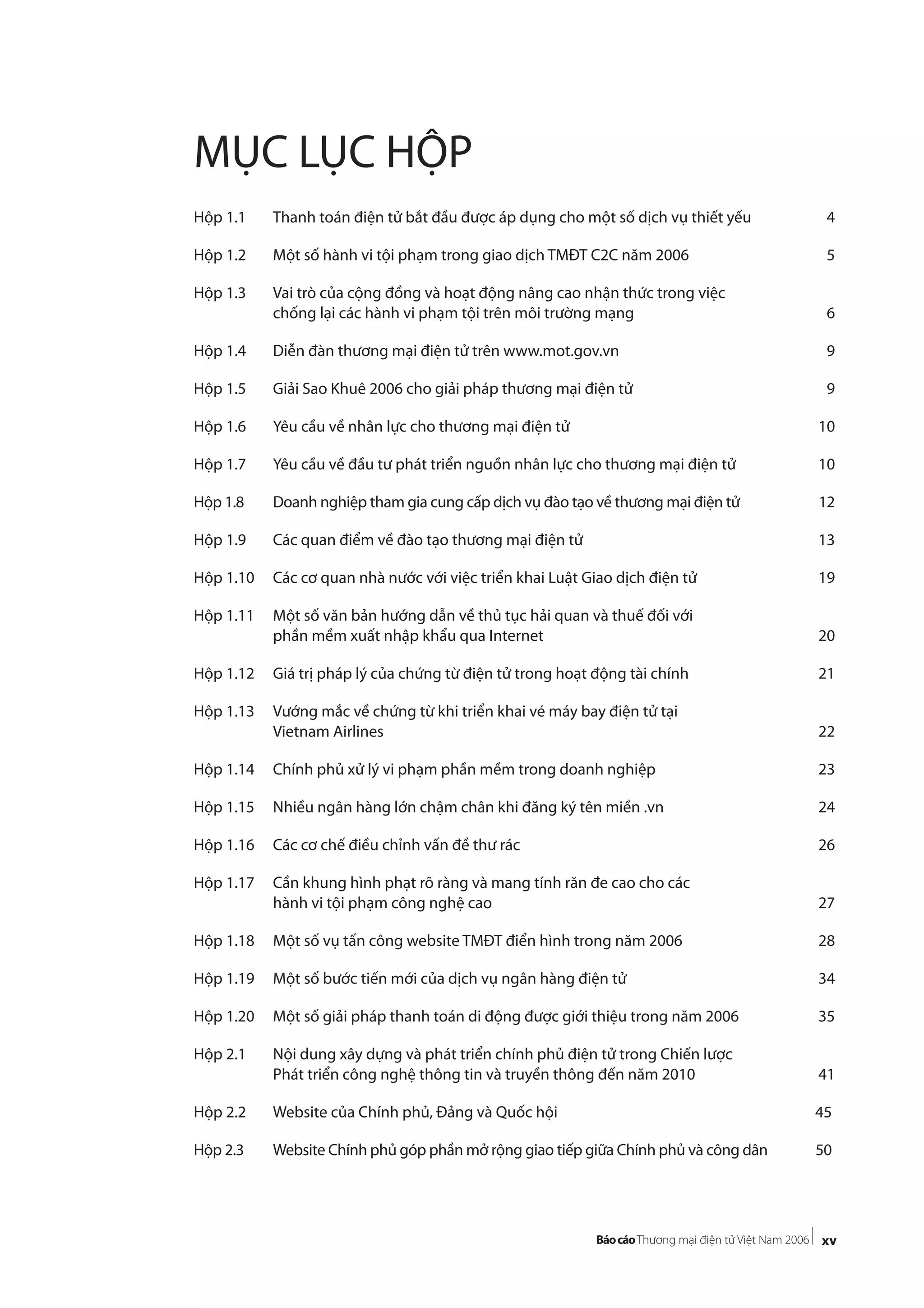 xv
MỤC LỤC HỘP
Hộp 1.1 Thanh toán điện tử bắt đầu được áp dụng cho một số dịch vụ thiết yếu 4
Hộp 1.2 Một số hành vi tội phạm trong giao dịch TMĐT C2C năm 2006 5
Hộp 1.3 Vai trò của cộng đồng và hoạt động nâng cao nhận thức trong việc
chống lại các hành vi phạm tội trên môi trường mạng 6
Hộp 1.4 Diễn đàn thương mại điện tử trên www.mot.gov.vn 9
Hộp 1.5 Giải Sao Khuê 2006 cho giải pháp thương mại điện tử 9
Hộp 1.6 Yêu cầu về nhân lực cho thương mại điện tử 10
Hộp 1.7 Yêu cầu về đầu tư phát triển nguồn nhân lực cho thương mại điện tử 10
Hộp 1.8 Doanh nghiệp tham gia cung cấp dịch vụ đào tạo về thương mại điện tử 12
Hộp 1.9 Các quan điểm về đào tạo thương mại điện tử 13
Hộp 1.10 Các cơ quan nhà nước với việc triển khai Luật Giao dịch điện tử 19
Hộp 1.11 Một số văn bản hướng dẫn về thủ tục hải quan và thuế đối với
phần mềm xuất nhập khẩu qua Internet 20
Hộp 1.12 Giá trị pháp lý của chứng từ điện tử trong hoạt động tài chính 21
Hộp 1.13 Vướng mắc về chứng từ khi triển khai vé máy bay điện tử tại
Vietnam Airlines 22
Hộp 1.14 Chính phủ xử lý vi phạm phần mềm trong doanh nghiệp 23
Hộp 1.15 Nhiều ngân hàng lớn chậm chân khi đăng ký tên miền .vn 24
Hộp 1.16 Các cơ chế điều chỉnh vấn đề thư rác 26
Hộp 1.17 Cần khung hình phạt rõ ràng và mang tính răn đe cao cho các
hành vi tội phạm công nghệ cao 27
Hộp 1.18 Một số vụ tấn công website TMĐT điển hình trong năm 2006 28
Hộp 1.19 Một số bước tiến mới của dịch vụ ngân hàng điện tử 34
Hộp 1.20 Một số giải pháp thanh toán di động được giới thiệu trong năm 2006 35
Hộp 2.1 Nội dung xây dựng và phát triển chính phủ điện tử trong Chiến lược
Phát triển công nghệ thông tin và truyền thông đến năm 2010 41
Hộp 2.2 Website của Chính phủ, Đảng và Quốc hội 45
Hộp 2.3 Website Chính phủ góp phần mở rộng giao tiếp giữa Chính phủ và công dân 50
 