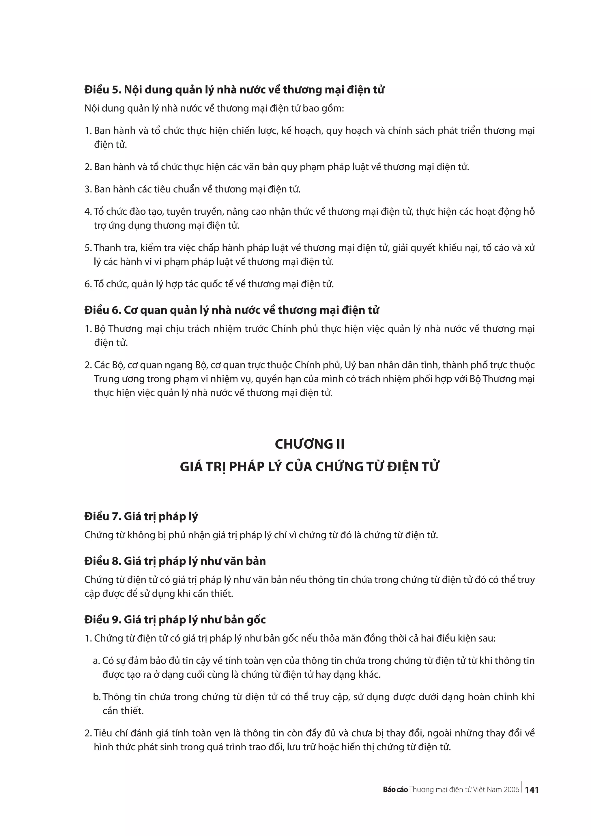 141
Điều 5. Nội dung quản lý nhà nước về thương mại điện tử
Nội dung quản lý nhà nước về thương mại điện tử bao gồm:
1. Ban hành và tổ chức thực hiện chiến lược, kế hoạch, quy hoạch và chính sách phát triển thương mại
điện tử.
2. Ban hành và tổ chức thực hiện các văn bản quy phạm pháp luật về thương mại điện tử.
3. Ban hành các tiêu chuẩn về thương mại điện tử.
4. Tổ chức đào tạo, tuyên truyền, nâng cao nhận thức về thương mại điện tử, thực hiện các hoạt động hỗ
trợ ứng dụng thương mại điện tử.
5. Thanh tra, kiểm tra việc chấp hành pháp luật về thương mại điện tử, giải quyết khiếu nại, tố cáo và xử
lý các hành vi vi phạm pháp luật về thương mại điện tử.
6. Tổ chức, quản lý hợp tác quốc tế về thương mại điện tử.
Điều 6. Cơ quan quản lý nhà nước về thương mại điện tử
1. Bộ Thương mại chịu trách nhiệm trước Chính phủ thực hiện việc quản lý nhà nước về thương mại
điện tử.
2. Các Bộ, cơ quan ngang Bộ, cơ quan trực thuộc Chính phủ, Uỷ ban nhân dân tỉnh, thành phố trực thuộc
Trung ương trong phạm vi nhiệm vụ, quyền hạn của mình có trách nhiệm phối hợp với Bộ Thương mại
thực hiện việc quản lý nhà nước về thương mại điện tử.
CHƯƠNG II
GIÁ TRỊ PHÁP LÝ CỦA CHỨNG TỪ ĐIỆN TỬ
Điều 7. Giá trị pháp lý
Chứng từ không bị phủ nhận giá trị pháp lý chỉ vì chứng từ đó là chứng từ điện tử.
Điều 8. Giá trị pháp lý như văn bản
Chứng từ điện tử có giá trị pháp lý như văn bản nếu thông tin chứa trong chứng từ điện tử đó có thể truy
cập được để sử dụng khi cần thiết.
Điều 9. Giá trị pháp lý như bản gốc
1. Chứng từ điện tử có giá trị pháp lý như bản gốc nếu thỏa mãn đồng thời cả hai điều kiện sau:
a. Có sự đảm bảo đủ tin cậy về tính toàn vẹn của thông tin chứa trong chứng từ điện tử từ khi thông tin
được tạo ra ở dạng cuối cùng là chứng từ điện tử hay dạng khác.
b. Thông tin chứa trong chứng từ điện tử có thể truy cập, sử dụng được dưới dạng hoàn chỉnh khi
cần thiết.
2. Tiêu chí đánh giá tính toàn vẹn là thông tin còn đầy đủ và chưa bị thay đổi, ngoài những thay đổi về
hình thức phát sinh trong quá trình trao đổi, lưu trữ hoặc hiển thị chứng từ điện tử.
 