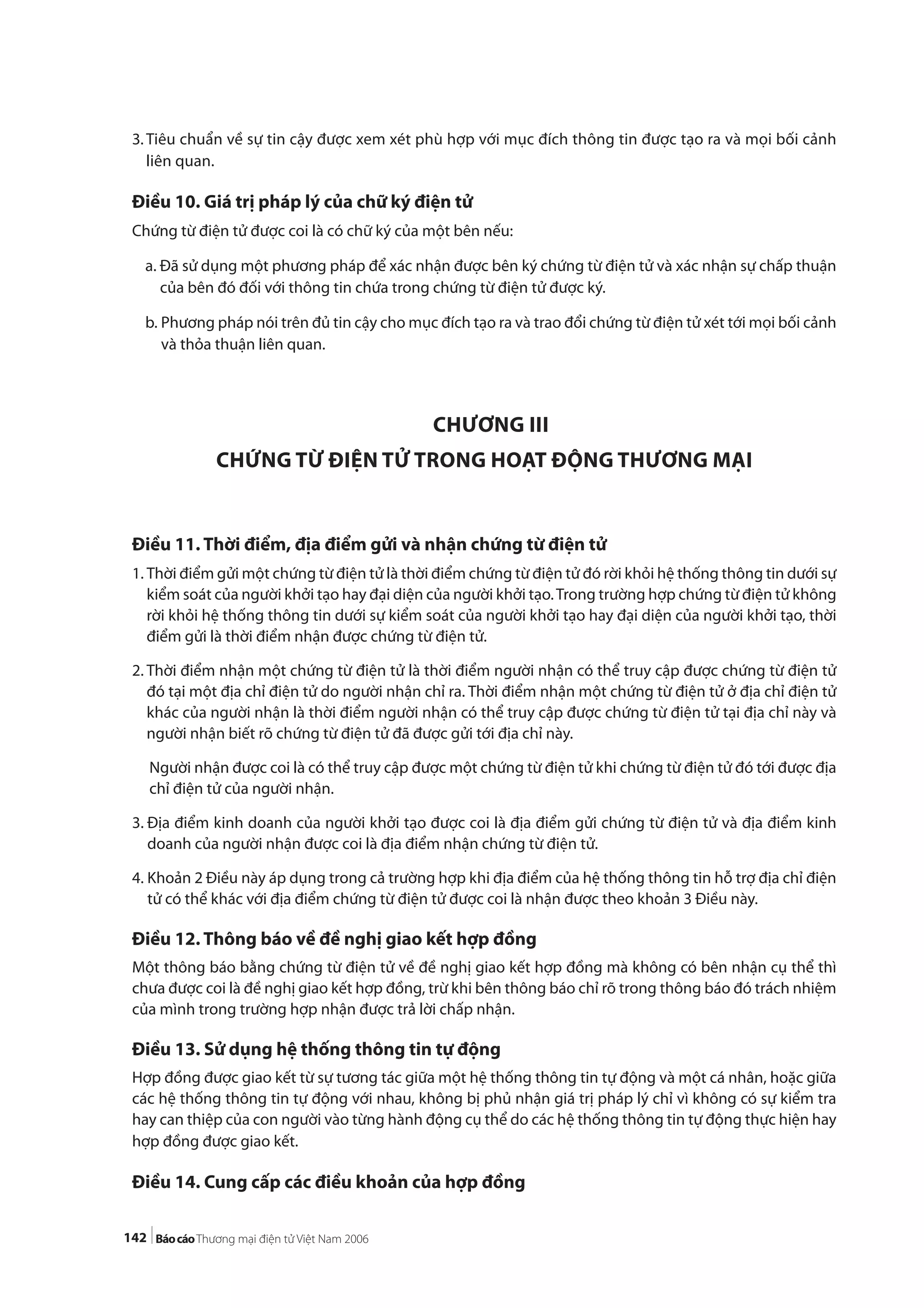 142
3. Tiêu chuẩn về sự tin cậy được xem xét phù hợp với mục đích thông tin được tạo ra và mọi bối cảnh
liên quan.
Điều 10. Giá trị pháp lý của chữ ký điện tử
Chứng từ điện tử được coi là có chữ ký của một bên nếu:
a. Đã sử dụng một phương pháp để xác nhận được bên ký chứng từ điện tử và xác nhận sự chấp thuận
của bên đó đối với thông tin chứa trong chứng từ điện tử được ký.
b. Phương pháp nói trên đủ tin cậy cho mục đích tạo ra và trao đổi chứng từ điện tử xét tới mọi bối cảnh
và thỏa thuận liên quan.
CHƯƠNG III
CHỨNG TỪ ĐIỆN TỬ TRONG HOẠT ĐỘNG THƯƠNG MẠI
Điều 11. Thời điểm, địa điểm gửi và nhận chứng từ điện tử
1. Thời điểm gửi một chứng từ điện tử là thời điểm chứng từ điện tử đó rời khỏi hệ thống thông tin dưới sự
kiểm soát của người khởi tạo hay đại diện của người khởi tạo.Trong trường hợp chứng từ điện tử không
rời khỏi hệ thống thông tin dưới sự kiểm soát của người khởi tạo hay đại diện của người khởi tạo, thời
điểm gửi là thời điểm nhận được chứng từ điện tử.
2. Thời điểm nhận một chứng từ điện tử là thời điểm người nhận có thể truy cập được chứng từ điện tử
đó tại một địa chỉ điện tử do người nhận chỉ ra. Thời điểm nhận một chứng từ điện tử ở địa chỉ điện tử
khác của người nhận là thời điểm người nhận có thể truy cập được chứng từ điện tử tại địa chỉ này và
người nhận biết rõ chứng từ điện tử đã được gửi tới địa chỉ này.
Người nhận được coi là có thể truy cập được một chứng từ điện tử khi chứng từ điện tử đó tới được địa
chỉ điện tử của người nhận.
3. Địa điểm kinh doanh của người khởi tạo được coi là địa điểm gửi chứng từ điện tử và địa điểm kinh
doanh của người nhận được coi là địa điểm nhận chứng từ điện tử.
4. Khoản 2 Điều này áp dụng trong cả trường hợp khi địa điểm của hệ thống thông tin hỗ trợ địa chỉ điện
tử có thể khác với địa điểm chứng từ điện tử được coi là nhận được theo khoản 3 Điều này.
Điều 12. Thông báo về đề nghị giao kết hợp đồng
Một thông báo bằng chứng từ điện tử về đề nghị giao kết hợp đồng mà không có bên nhận cụ thể thì
chưa được coi là đề nghị giao kết hợp đồng, trừ khi bên thông báo chỉ rõ trong thông báo đó trách nhiệm
của mình trong trường hợp nhận được trả lời chấp nhận.
Điều 13. Sử dụng hệ thống thông tin tự động
Hợp đồng được giao kết từ sự tương tác giữa một hệ thống thông tin tự động và một cá nhân, hoặc giữa
các hệ thống thông tin tự động với nhau, không bị phủ nhận giá trị pháp lý chỉ vì không có sự kiểm tra
hay can thiệp của con người vào từng hành động cụ thể do các hệ thống thông tin tự động thực hiện hay
hợp đồng được giao kết.
Điều 14. Cung cấp các điều khoản của hợp đồng
 