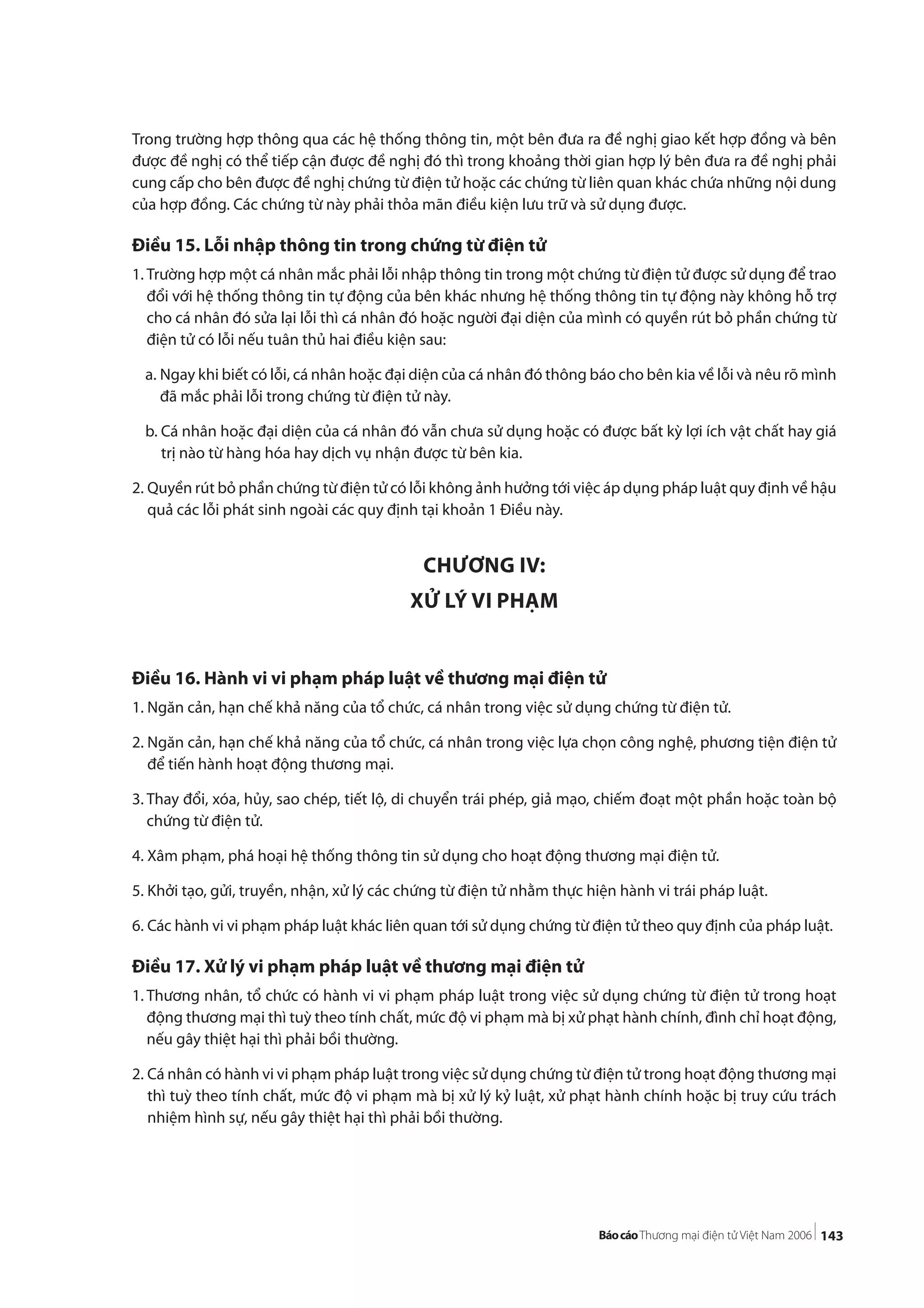 143
Trong trường hợp thông qua các hệ thống thông tin, một bên đưa ra đề nghị giao kết hợp đồng và bên
được đề nghị có thể tiếp cận được đề nghị đó thì trong khoảng thời gian hợp lý bên đưa ra đề nghị phải
cung cấp cho bên được đề nghị chứng từ điện tử hoặc các chứng từ liên quan khác chứa những nội dung
của hợp đồng. Các chứng từ này phải thỏa mãn điều kiện lưu trữ và sử dụng được.
Điều 15. Lỗi nhập thông tin trong chứng từ điện tử
1. Trường hợp một cá nhân mắc phải lỗi nhập thông tin trong một chứng từ điện tử được sử dụng để trao
đổi với hệ thống thông tin tự động của bên khác nhưng hệ thống thông tin tự động này không hỗ trợ
cho cá nhân đó sửa lại lỗi thì cá nhân đó hoặc người đại diện của mình có quyền rút bỏ phần chứng từ
điện tử có lỗi nếu tuân thủ hai điều kiện sau:
a. Ngay khi biết có lỗi, cá nhân hoặc đại diện của cá nhân đó thông báo cho bên kia về lỗi và nêu rõ mình
đã mắc phải lỗi trong chứng từ điện tử này.
b. Cá nhân hoặc đại diện của cá nhân đó vẫn chưa sử dụng hoặc có được bất kỳ lợi ích vật chất hay giá
trị nào từ hàng hóa hay dịch vụ nhận được từ bên kia.
2. Quyền rút bỏ phần chứng từ điện tử có lỗi không ảnh hưởng tới việc áp dụng pháp luật quy định về hậu
quả các lỗi phát sinh ngoài các quy định tại khoản 1 Điều này.
CHƯƠNG IV:
XỬ LÝ VI PHẠM
Điều 16. Hành vi vi phạm pháp luật về thương mại điện tử
1. Ngăn cản, hạn chế khả năng của tổ chức, cá nhân trong việc sử dụng chứng từ điện tử.
2. Ngăn cản, hạn chế khả năng của tổ chức, cá nhân trong việc lựa chọn công nghệ, phương tiện điện tử
để tiến hành hoạt động thương mại.
3. Thay đổi, xóa, hủy, sao chép, tiết lộ, di chuyển trái phép, giả mạo, chiếm đoạt một phần hoặc toàn bộ
chứng từ điện tử.
4. Xâm phạm, phá hoại hệ thống thông tin sử dụng cho hoạt động thương mại điện tử.
5. Khởi tạo, gửi, truyền, nhận, xử lý các chứng từ điện tử nhằm thực hiện hành vi trái pháp luật.
6. Các hành vi vi phạm pháp luật khác liên quan tới sử dụng chứng từ điện tử theo quy định của pháp luật.
Điều 17. Xử lý vi phạm pháp luật về thương mại điện tử
1. Thương nhân, tổ chức có hành vi vi phạm pháp luật trong việc sử dụng chứng từ điện tử trong hoạt
động thương mại thì tuỳ theo tính chất, mức độ vi phạm mà bị xử phạt hành chính, đình chỉ hoạt động,
nếu gây thiệt hại thì phải bồi thường.
2. Cá nhân có hành vi vi phạm pháp luật trong việc sử dụng chứng từ điện tử trong hoạt động thương mại
thì tuỳ theo tính chất, mức độ vi phạm mà bị xử lý kỷ luật, xử phạt hành chính hoặc bị truy cứu trách
nhiệm hình sự, nếu gây thiệt hại thì phải bồi thường.
 