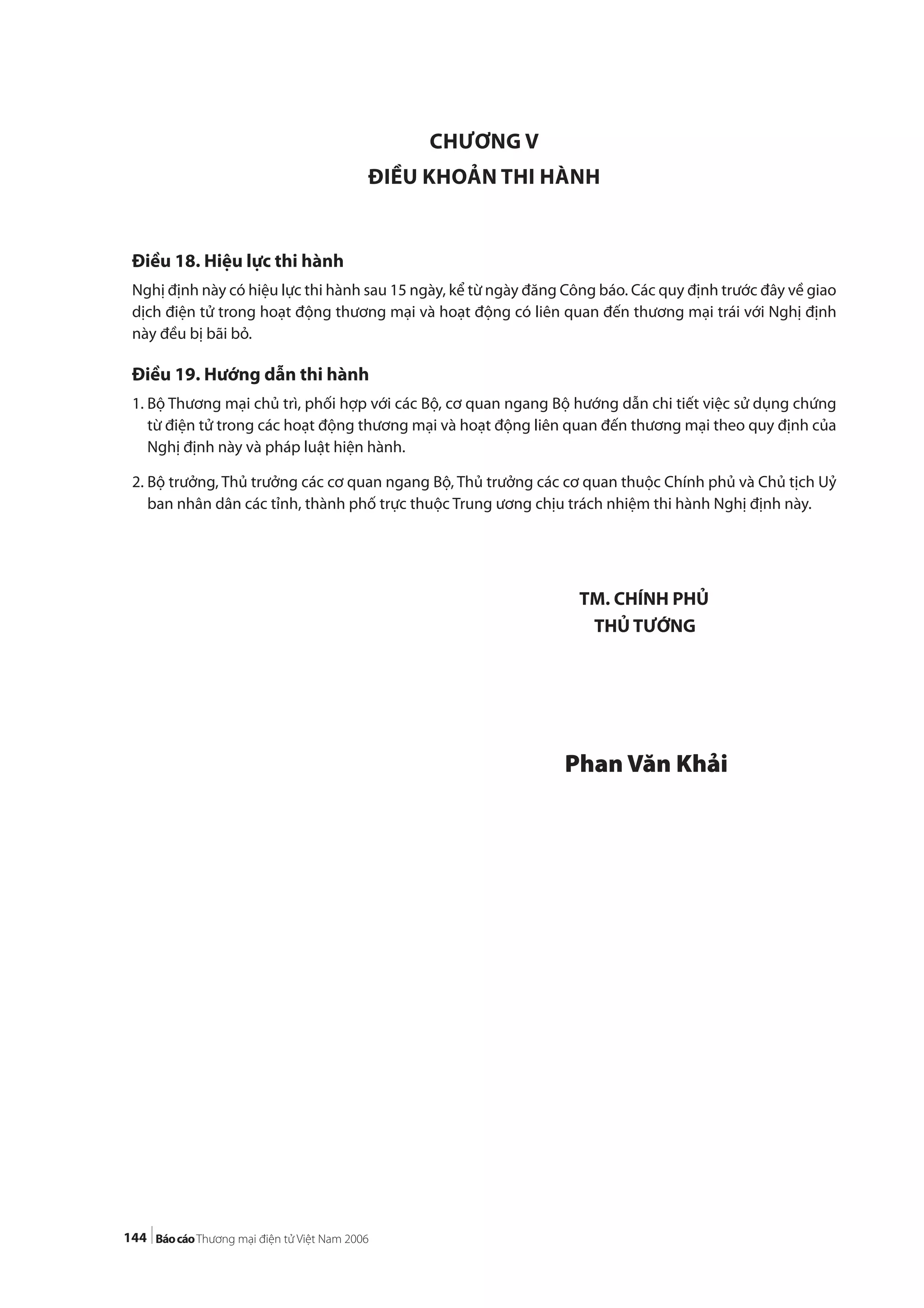 144
CHƯƠNG V
ĐIỀU KHOẢN THI HÀNH
Điều 18. Hiệu lực thi hành
Nghị định này có hiệu lực thi hành sau 15 ngày, kể từ ngày đăng Công báo. Các quy định trước đây về giao
dịch điện tử trong hoạt động thương mại và hoạt động có liên quan đến thương mại trái với Nghị định
này đều bị bãi bỏ.
Điều 19. Hướng dẫn thi hành
1. Bộ Thương mại chủ trì, phối hợp với các Bộ, cơ quan ngang Bộ hướng dẫn chi tiết việc sử dụng chứng
từ điện tử trong các hoạt động thương mại và hoạt động liên quan đến thương mại theo quy định của
Nghị định này và pháp luật hiện hành.
2. Bộ trưởng, Thủ trưởng các cơ quan ngang Bộ, Thủ trưởng các cơ quan thuộc Chính phủ và Chủ tịch Uỷ
ban nhân dân các tỉnh, thành phố trực thuộc Trung ương chịu trách nhiệm thi hành Nghị định này.
TM. CHÍNH PHỦ
THỦ TƯỚNG
Phan Văn Khải
 
