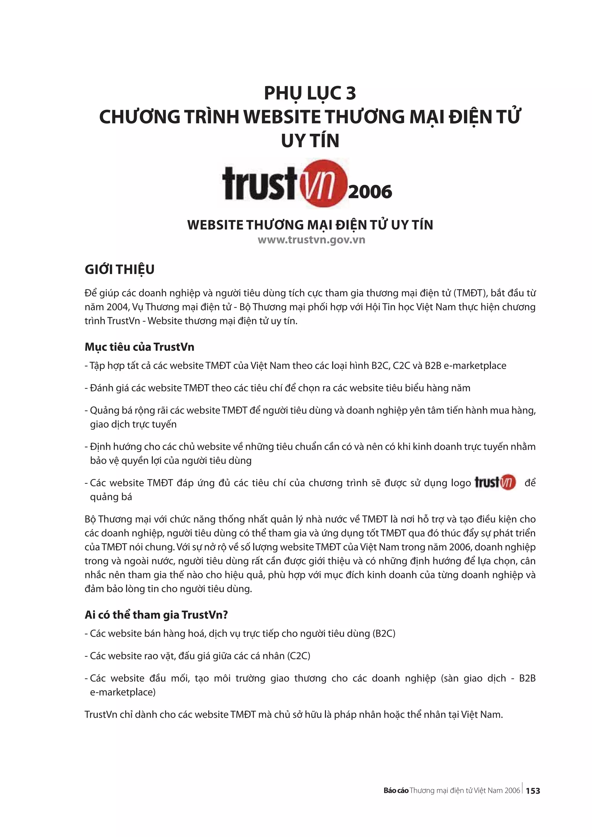 153
PHỤ LỤC 3
CHƯƠNG TRÌNH WEBSITE THƯƠNG MẠI ĐIỆN TỬ
UY TÍN
WEBSITE THƯƠNG MẠI ĐIỆN TỬ UY TÍN
www.trustvn.gov.vn
GIỚI THIỆU
Để giúp các doanh nghiệp và người tiêu dùng tích cực tham gia thương mại điện tử (TMĐT), bắt đầu từ
năm 2004, Vụ Thương mại điện tử - Bộ Thương mại phối hợp với Hội Tin học Việt Nam thực hiện chương
trình TrustVn - Website thương mại điện tử uy tín.
Mục tiêu của TrustVn
- Tập hợp tất cả các website TMĐT của Việt Nam theo các loại hình B2C, C2C và B2B e-marketplace
- Đánh giá các website TMĐT theo các tiêu chí để chọn ra các website tiêu biểu hàng năm
- Quảng bá rộng rãi các websiteTMĐT để người tiêu dùng và doanh nghiệp yên tâm tiến hành mua hàng,
giao dịch trực tuyến
- Định hướng cho các chủ website về những tiêu chuẩn cần có và nên có khi kinh doanh trực tuyến nhằm
bảo vệ quyền lợi của người tiêu dùng
- Các website TMĐT đáp ứng đủ các tiêu chí của chương trình sẽ được sử dụng logo để
quảng bá
Bộ Thương mại với chức năng thống nhất quản lý nhà nước về TMĐT là nơi hỗ trợ và tạo điều kiện cho
các doanh nghiệp, người tiêu dùng có thể tham gia và ứng dụng tốt TMĐT qua đó thúc đẩy sự phát triển
củaTMĐT nói chung. Với sự nở rộ về số lượng websiteTMĐT của Việt Nam trong năm 2006, doanh nghiệp
trong và ngoài nước, người tiêu dùng rất cần được giới thiệu và có những định hướng để lựa chọn, cân
nhắc nên tham gia thế nào cho hiệu quả, phù hợp với mục đích kinh doanh của từng doanh nghiệp và
đảm bảo lòng tin cho người tiêu dùng.
Ai có thể tham gia TrustVn?
- Các website bán hàng hoá, dịch vụ trực tiếp cho người tiêu dùng (B2C)
- Các website rao vặt, đấu giá giữa các cá nhân (C2C)
- Các website đầu mối, tạo môi trường giao thương cho các doanh nghiệp (sàn giao dịch - B2B
e-marketplace)
TrustVn chỉ dành cho các website TMĐT mà chủ sở hữu là pháp nhân hoặc thể nhân tại Việt Nam.
 
