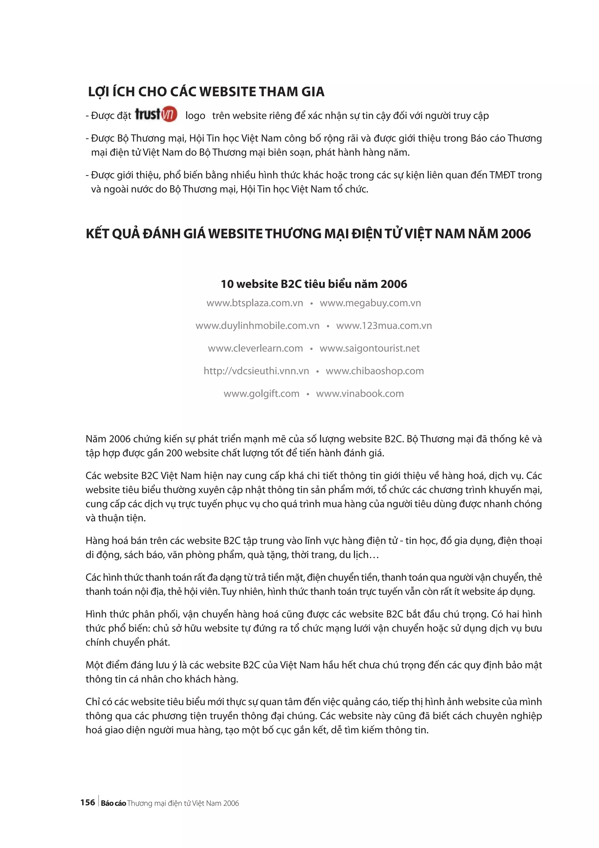 156
LỢI ÍCH CHO CÁC WEBSITE THAM GIA
- Được đặt logo trên website riêng để xác nhận sự tin cậy đối với người truy cập
- Được Bộ Thương mại, Hội Tin học Việt Nam công bố rộng rãi và được giới thiệu trong Báo cáo Thương
mại điện tử Việt Nam do Bộ Thương mại biên soạn, phát hành hàng năm.
- Được giới thiệu, phổ biến bằng nhiều hình thức khác hoặc trong các sự kiện liên quan đến TMĐT trong
và ngoài nước do Bộ Thương mại, Hội Tin học Việt Nam tổ chức.
KẾT QUẢ ĐÁNH GIÁWEBSITETHƯƠNG MẠI ĐIỆNTỬVIỆT NAM NĂM 2006
10 website B2C tiêu biểu năm 2006
www.btsplaza.com.vn • www.megabuy.com.vn
www.duylinhmobile.com.vn • www.123mua.com.vn
www.cleverlearn.com • www.saigontourist.net
http://vdcsieuthi.vnn.vn • www.chibaoshop.com
www.golgift.com • www.vinabook.com
Năm 2006 chứng kiến sự phát triển mạnh mẽ của số lượng website B2C. Bộ Thương mại đã thống kê và
tập hợp được gần 200 website chất lượng tốt để tiến hành đánh giá.
Các website B2C Việt Nam hiện nay cung cấp khá chi tiết thông tin giới thiệu về hàng hoá, dịch vụ. Các
website tiêu biểu thường xuyên cập nhật thông tin sản phẩm mới, tổ chức các chương trình khuyến mại,
cung cấp các dịch vụ trực tuyến phục vụ cho quá trình mua hàng của người tiêu dùng được nhanh chóng
và thuận tiện.
Hàng hoá bán trên các website B2C tập trung vào lĩnh vực hàng điện tử - tin học, đồ gia dụng, điện thoại
di động, sách báo, văn phòng phẩm, quà tặng, thời trang, du lịch…
Các hình thức thanh toán rất đa dạng từ trả tiền mặt, điện chuyển tiền, thanh toán qua người vận chuyển, thẻ
thanh toán nội địa, thẻ hội viên.Tuy nhiên, hình thức thanh toán trực tuyến vẫn còn rất ít website áp dụng.
Hình thức phân phối, vận chuyển hàng hoá cũng được các website B2C bắt đầu chú trọng. Có hai hình
thức phổ biến: chủ sở hữu website tự đứng ra tổ chức mạng lưới vận chuyển hoặc sử dụng dịch vụ bưu
chính chuyển phát.
Một điểm đáng lưu ý là các website B2C của Việt Nam hầu hết chưa chú trọng đến các quy định bảo mật
thông tin cá nhân cho khách hàng.
Chỉ có các website tiêu biểu mới thực sự quan tâm đến việc quảng cáo, tiếp thị hình ảnh website của mình
thông qua các phương tiện truyền thông đại chúng. Các website này cũng đã biết cách chuyên nghiệp
hoá giao diện người mua hàng, tạo một bố cục gắn kết, dễ tìm kiếm thông tin.
 