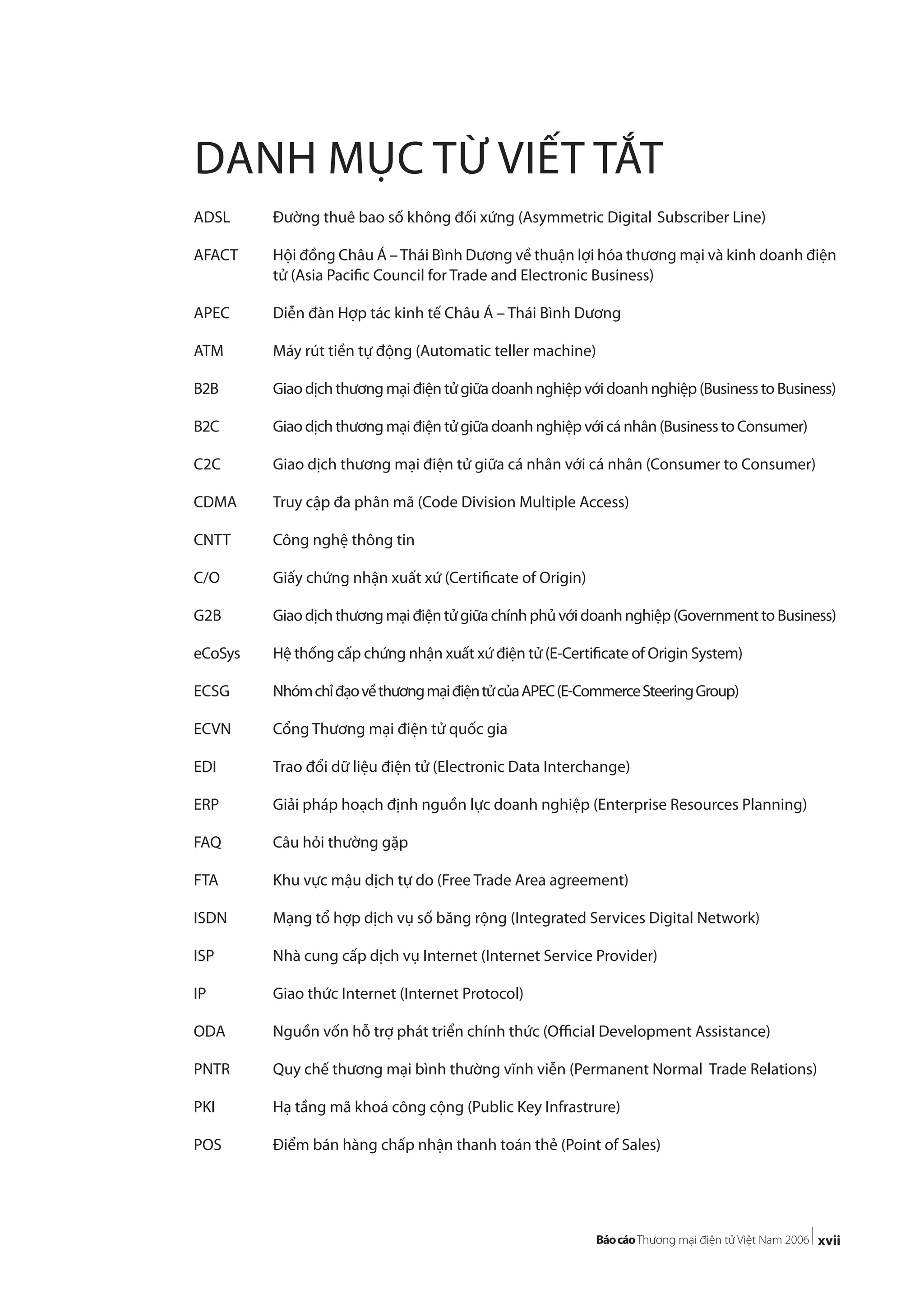xvii
DANH MỤC TỪ VIẾT TẮT
ADSL Đường thuê bao số không đối xứng (Asymmetric Digital Subscriber Line)
AFACT Hội đồng Châu Á –Thái Bình Dương về thuận lợi hóa thương mại và kinh doanh điện
tử (Asia Pacific Council for Trade and Electronic Business)
APEC Diễn đàn Hợp tác kinh tế Châu Á – Thái Bình Dương
ATM Máy rút tiền tự động (Automatic teller machine)
B2B Giao dịch thương mại điện tử giữa doanh nghiệp với doanh nghiệp (Business to Business)
B2C Giao dịch thương mại điện tử giữa doanh nghiệp với cá nhân (Business to Consumer)
C2C Giao dịch thương mại điện tử giữa cá nhân với cá nhân (Consumer to Consumer)
CDMA Truy cập đa phân mã (Code Division Multiple Access)
CNTT Công nghệ thông tin
C/O Giấy chứng nhận xuất xứ (Certificate of Origin)
G2B Giaodịchthươngmạiđiệntửgiữachínhphủvớidoanhnghiệp(GovernmenttoBusiness)
eCoSys Hệ thống cấp chứng nhận xuất xứ điện tử (E-Certificate of Origin System)
ECSG NhómchỉđạovềthươngmạiđiệntửcủaAPEC(E-CommerceSteeringGroup)
ECVN Cổng Thương mại điện tử quốc gia
EDI Trao đổi dữ liệu điện tử (Electronic Data Interchange)
ERP Giải pháp hoạch định nguồn lực doanh nghiệp (Enterprise Resources Planning)
FAQ Câu hỏi thường gặp
FTA Khu vực mậu dịch tự do (Free Trade Area agreement)
ISDN Mạng tổ hợp dịch vụ số băng rộng (Integrated Services Digital Network)
ISP Nhà cung cấp dịch vụ Internet (Internet Service Provider)
IP Giao thức Internet (Internet Protocol)
ODA Nguồn vốn hỗ trợ phát triển chính thức (Official Development Assistance)
PNTR Quy chế thương mại bình thường vĩnh viễn (Permanent Normal Trade Relations)
PKI Hạ tầng mã khoá công cộng (Public Key Infrastrure)
POS Điểm bán hàng chấp nhận thanh toán thẻ (Point of Sales)
 