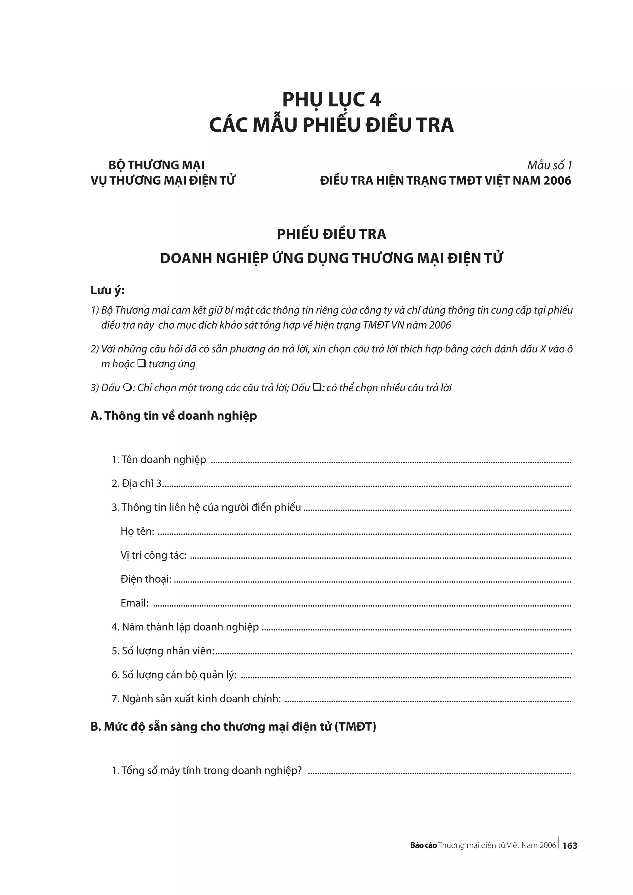 163
PHỤ LỤC 4
CÁC MẪU PHIẾU ĐIỀU TRA
Lưu ý:
1) Bộ Thương mại cam kết giữ bí mật các thông tin riêng của công ty và chỉ dùng thông tin cung cấp tại phiếu
điều tra này cho mục đích khảo sát tổng hợp về hiện trạng TMĐT VN năm 2006
2) Với những câu hỏi đã có sẵn phương án trả lời, xin chọn câu trả lời thích hợp bằng cách đánh dấu X vào ô
m hoặc tương ứng
3) Dấu : Chỉ chọn một trong các câu trả lời; Dấu : có thể chọn nhiều câu trả lời
A. Thông tin về doanh nghiệp
1. Tên doanh nghiệp ............................................................................................................................................................
2. Địa chỉ 3.................................................................................................................................................................................
3. Thông tin liên hệ của người điền phiếu ....................................................................................................................
Họ tên: ...................................................................................................................................................................................
Vị trí công tác: .....................................................................................................................................................................
Điện thoại: ............................................................................................................................................................................
Email: .....................................................................................................................................................................................
4. Năm thành lập doanh nghiệp ......................................................................................................................................
5. Số lượng nhân viên:..........................................................................................................................................................
6. Số lượng cán bộ quản lý: ...............................................................................................................................................
7. Ngành sản xuất kinh doanh chính: ............................................................................................................................
B. Mức độ sẵn sàng cho thương mại điện tử (TMĐT)
1. Tổng số máy tính trong doanh nghiệp? ..................................................................................................................
BỘ THƯƠNG MẠI Mẫu số 1
VỤ THƯƠNG MẠI ĐIỆN TỬ ĐIỀU TRA HIỆN TRẠNG TMĐT VIỆT NAM 2006
PHIẾU ĐIỀU TRA
DOANH NGHIỆP ỨNG DỤNG THƯƠNG MẠI ĐIỆN TỬ
 