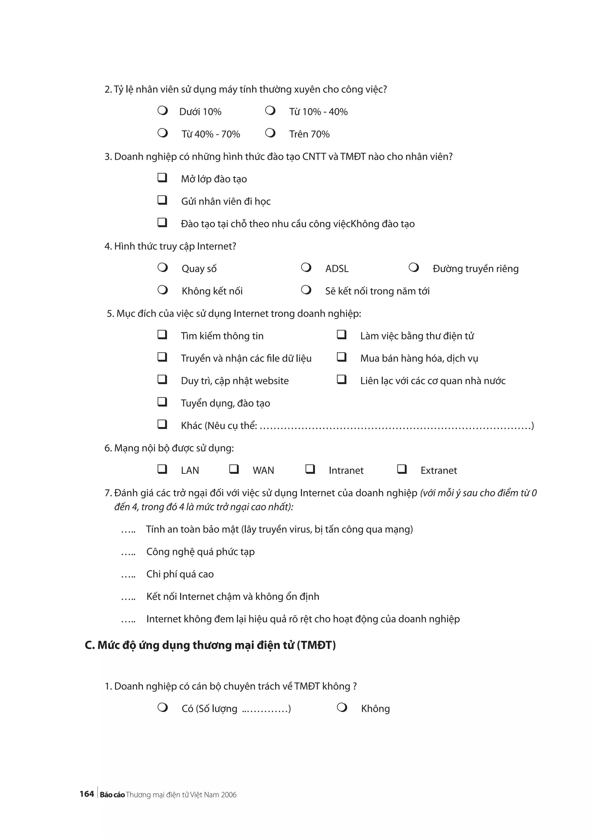 164
2. Tỷ lệ nhân viên sử dụng máy tính thường xuyên cho công việc?
Dưới 10% Từ 10% - 40%
Từ 40% - 70% Trên 70%
3. Doanh nghiệp có những hình thức đào tạo CNTT và TMĐT nào cho nhân viên?
Mở lớp đào tạo
Gửi nhân viên đi học
Đào tạo tại chỗ theo nhu cầu công việcKhông đào tạo
4. Hình thức truy cập Internet?
Quay số ADSL Đường truyền riêng
Không kết nối Sẽ kết nối trong năm tới
5. Mục đích của việc sử dụng Internet trong doanh nghiệp:
Tìm kiếm thông tin Làm việc bằng thư điện tử
Truyền và nhận các file dữ liệu Mua bán hàng hóa, dịch vụ
Duy trì, cập nhật website Liên lạc với các cơ quan nhà nước
Tuyển dụng, đào tạo
Khác (Nêu cụ thể: ……………………………………………………………………)
6. Mạng nội bộ được sử dụng:
LAN WAN Intranet Extranet
7. Đánh giá các trở ngại đối với việc sử dụng Internet của doanh nghiệp (với mỗi ý sau cho điểm từ 0
đến 4, trong đó 4 là mức trở ngại cao nhất):
….. Tính an toàn bảo mật (lây truyền virus, bị tấn công qua mạng)
….. Công nghệ quá phức tạp
….. Chi phí quá cao
….. Kết nối Internet chậm và không ổn định
….. Internet không đem lại hiệu quả rõ rệt cho hoạt động của doanh nghiệp
C. Mức độ ứng dụng thương mại điện tử (TMĐT)
1. Doanh nghiệp có cán bộ chuyên trách về TMĐT không ?
Có (Số lượng ..…………) Không
 