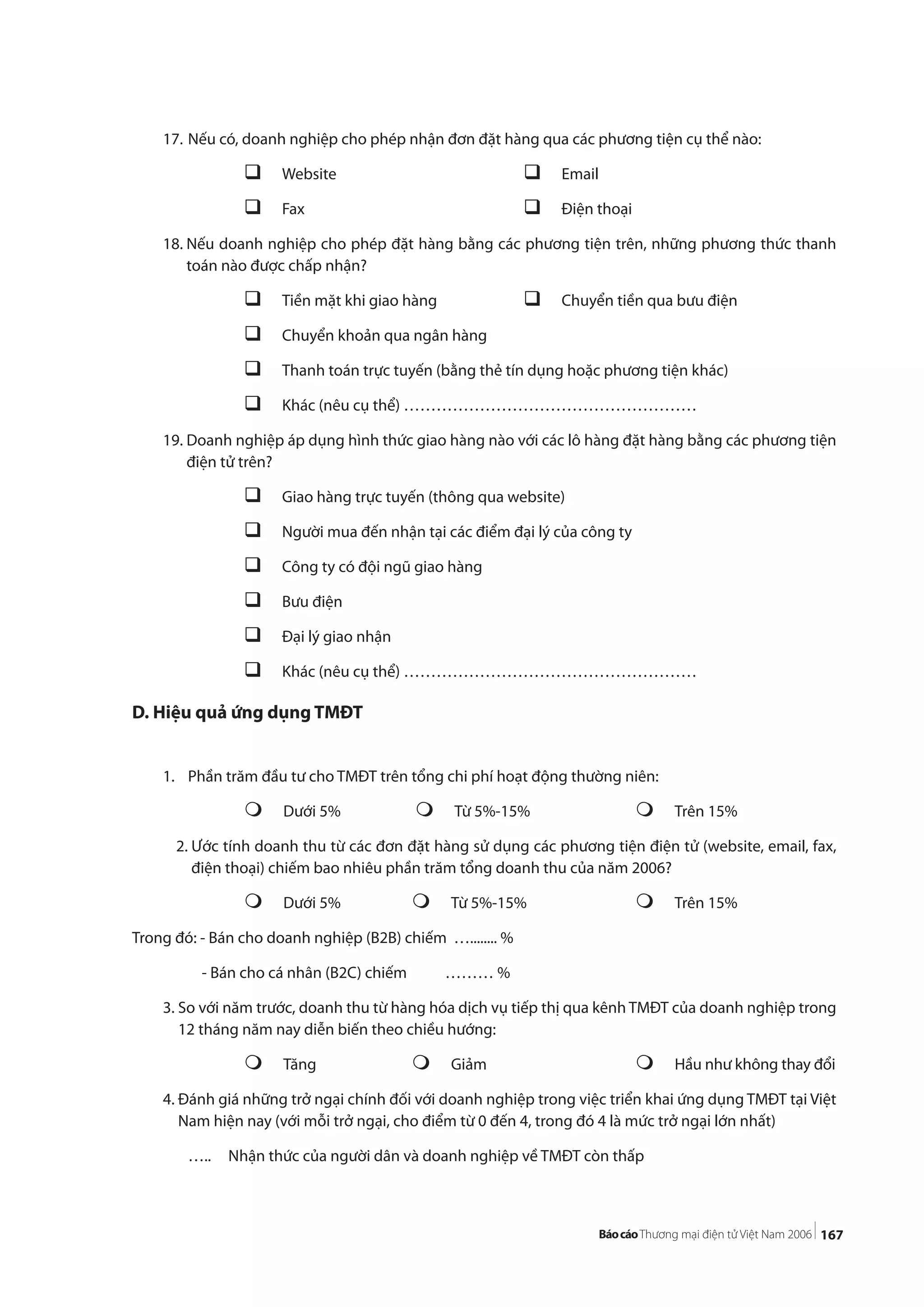167
17. Nếu có, doanh nghiệp cho phép nhận đơn đặt hàng qua các phương tiện cụ thể nào:
Website Email
Fax Điện thoại
18. Nếu doanh nghiệp cho phép đặt hàng bằng các phương tiện trên, những phương thức thanh
toán nào được chấp nhận?
Tiền mặt khi giao hàng Chuyển tiền qua bưu điện
Chuyển khoản qua ngân hàng
Thanh toán trực tuyến (bằng thẻ tín dụng hoặc phương tiện khác)
Khác (nêu cụ thể) ………………………………………………
19. Doanh nghiệp áp dụng hình thức giao hàng nào với các lô hàng đặt hàng bằng các phương tiện
điện tử trên?
Giao hàng trực tuyến (thông qua website)
Người mua đến nhận tại các điểm đại lý của công ty
Công ty có đội ngũ giao hàng
Bưu điện
Đại lý giao nhận
Khác (nêu cụ thể) ………………………………………………
D. Hiệu quả ứng dụng TMĐT
1. Phần trăm đầu tư cho TMĐT trên tổng chi phí hoạt động thường niên:
Dưới 5% Từ 5%-15% Trên 15%
2. Ước tính doanh thu từ các đơn đặt hàng sử dụng các phương tiện điện tử (website, email, fax,
điện thoại) chiếm bao nhiêu phần trăm tổng doanh thu của năm 2006?
Dưới 5% Từ 5%-15% Trên 15%
Trong đó: - Bán cho doanh nghiệp (B2B) chiếm …........ %
- Bán cho cá nhân (B2C) chiếm ……… %
3. So với năm trước, doanh thu từ hàng hóa dịch vụ tiếp thị qua kênh TMĐT của doanh nghiệp trong
12 tháng năm nay diễn biến theo chiều hướng:
Tăng Giảm Hầu như không thay đổi
4. Đánh giá những trở ngại chính đối với doanh nghiệp trong việc triển khai ứng dụng TMĐT tại Việt
Nam hiện nay (với mỗi trở ngại, cho điểm từ 0 đến 4, trong đó 4 là mức trở ngại lớn nhất)
….. Nhận thức của người dân và doanh nghiệp về TMĐT còn thấp
 