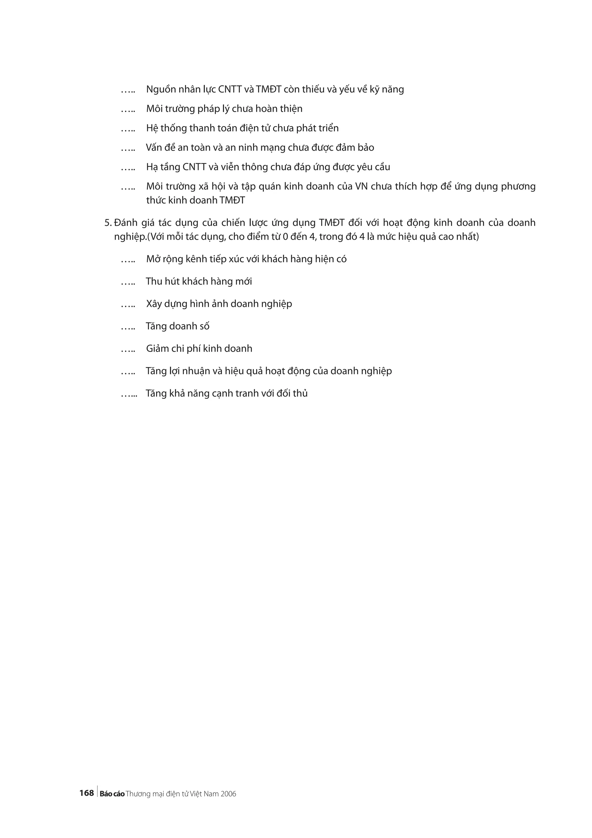 168
….. Nguồn nhân lực CNTT và TMĐT còn thiếu và yếu về kỹ năng
….. Môi trường pháp lý chưa hoàn thiện
….. Hệ thống thanh toán điện tử chưa phát triển
….. Vấn đề an toàn và an ninh mạng chưa được đảm bảo
….. Hạ tầng CNTT và viễn thông chưa đáp ứng được yêu cầu
….. Môi trường xã hội và tập quán kinh doanh của VN chưa thích hợp để ứng dụng phương
thức kinh doanh TMĐT
5. Đánh giá tác dụng của chiến lược ứng dụng TMĐT đối với hoạt động kinh doanh của doanh
nghiệp.(Với mỗi tác dụng, cho điểm từ 0 đến 4, trong đó 4 là mức hiệu quả cao nhất)
….. Mở rộng kênh tiếp xúc với khách hàng hiện có
….. Thu hút khách hàng mới
….. Xây dựng hình ảnh doanh nghiệp
….. Tăng doanh số
….. Giảm chi phí kinh doanh
….. Tăng lợi nhuận và hiệu quả hoạt động của doanh nghiệp
…... Tăng khả năng cạnh tranh với đối thủ
 