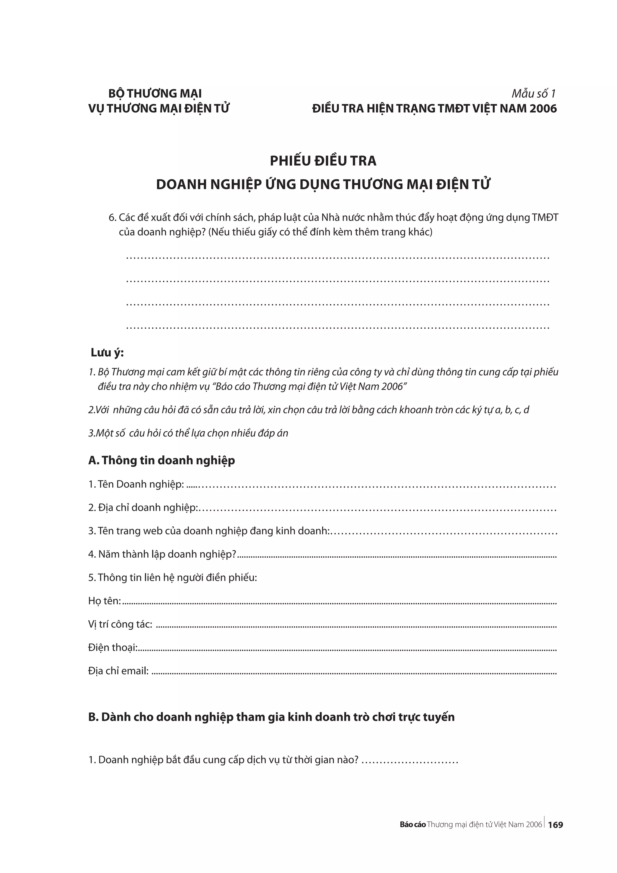 169
6. Các đề xuất đối với chính sách, pháp luật của Nhà nước nhằm thúc đẩy hoạt động ứng dụngTMĐT
của doanh nghiệp? (Nếu thiếu giấy có thể đính kèm thêm trang khác)
………………………………………………………………………………………………………
………………………………………………………………………………………………………
………………………………………………………………………………………………………
………………………………………………………………………………………………………
Lưu ý:
1. Bộ Thương mại cam kết giữ bí mật các thông tin riêng của công ty và chỉ dùng thông tin cung cấp tại phiếu
điều tra này cho nhiệm vụ “Báo cáo Thương mại điện tử Việt Nam 2006”
2.Với những câu hỏi đã có sẵn câu trả lời, xin chọn câu trả lời bằng cách khoanh tròn các ký tự a, b, c, d
3.Một số câu hỏi có thể lựa chọn nhiều đáp án
A. Thông tin doanh nghiệp
1. Tên Doanh nghiệp: .....………………………………………………………………………………………
2. Địa chỉ doanh nghiệp:………………………………………………………………………………………
3. Tên trang web của doanh nghiệp đang kinh doanh:………………………………………………………
4. Năm thành lập doanh nghiệp?..............................................................................................................................................
5. Thông tin liên hệ người điền phiếu:
Họ tên:.................................................................................................................................................................................................
Vị trí công tác: ..................................................................................................................................................................................
Điện thoại:..........................................................................................................................................................................................
Địa chỉ email: ....................................................................................................................................................................................
B. Dành cho doanh nghiệp tham gia kinh doanh trò chơi trực tuyến
1. Doanh nghiệp bắt đầu cung cấp dịch vụ từ thời gian nào? ………………………
BỘ THƯƠNG MẠI Mẫu số 1
VỤ THƯƠNG MẠI ĐIỆN TỬ ĐIỀU TRA HIỆN TRẠNG TMĐT VIỆT NAM 2006
PHIẾU ĐIỀU TRA
DOANH NGHIỆP ỨNG DỤNG THƯƠNG MẠI ĐIỆN TỬ
 