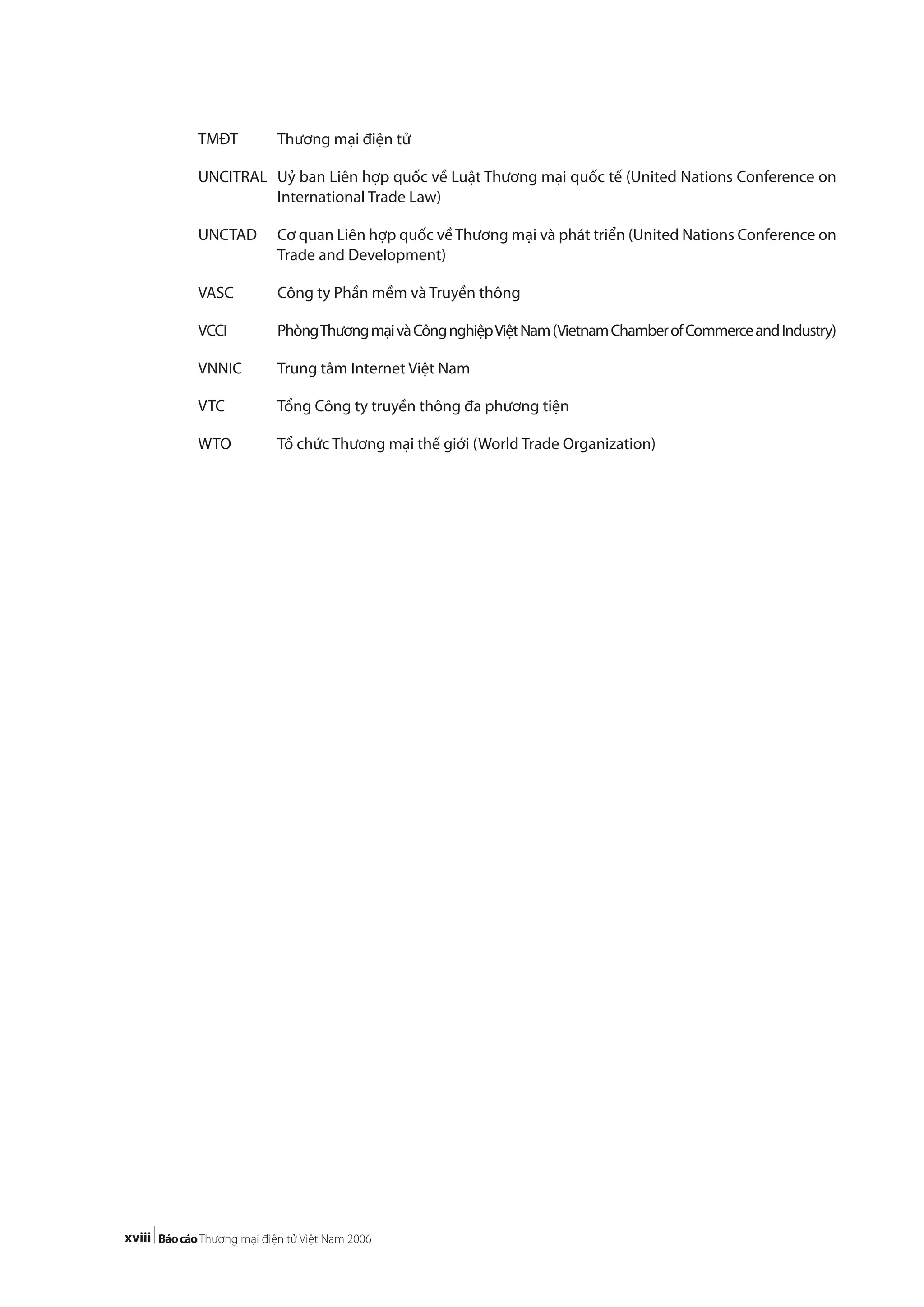 xviii
TMĐT Thương mại điện tử
UNCITRAL Uỷ ban Liên hợp quốc về Luật Thương mại quốc tế (United Nations Conference on
International Trade Law)
UNCTAD Cơ quan Liên hợp quốc về Thương mại và phát triển (United Nations Conference on
Trade and Development)
VASC Công ty Phần mềm và Truyền thông
VCCI PhòngThươngmạivàCôngnghiệpViệtNam(VietnamChamberofCommerceandIndustry)
VNNIC Trung tâm Internet Việt Nam
VTC Tổng Công ty truyền thông đa phương tiện
WTO Tổ chức Thương mại thế giới (World Trade Organization)
 