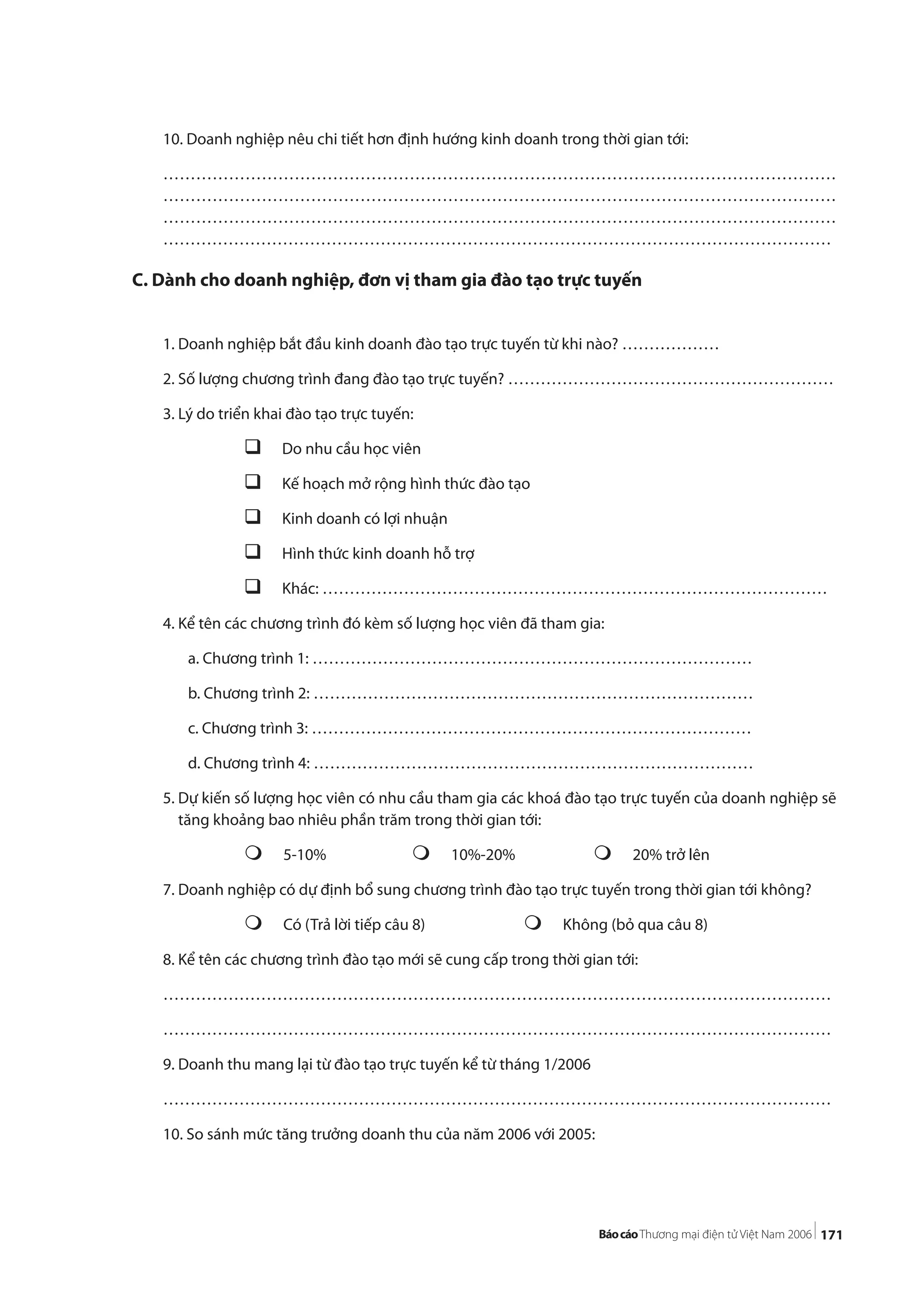 171
10. Doanh nghiệp nêu chi tiết hơn định hướng kinh doanh trong thời gian tới:
……………………………………………………………………………………………………………
……………………………………………………………………………………………………………
……………………………………………………………………………………………………………
……………………………………………………………………………………………………………
C. Dành cho doanh nghiệp, đơn vị tham gia đào tạo trực tuyến
1. Doanh nghiệp bắt đầu kinh doanh đào tạo trực tuyến từ khi nào? ………………
2. Số lượng chương trình đang đào tạo trực tuyến? ……………………………………………………
3. Lý do triển khai đào tạo trực tuyến:
Do nhu cầu học viên
Kế hoạch mở rộng hình thức đào tạo
Kinh doanh có lợi nhuận
Hình thức kinh doanh hỗ trợ
Khác: …………………………………………………………………………………
4. Kể tên các chương trình đó kèm số lượng học viên đã tham gia:
a. Chương trình 1: ………………………………………………………………………
b. Chương trình 2: ………………………………………………………………………
c. Chương trình 3: ………………………………………………………………………
d. Chương trình 4: ………………………………………………………………………
5. Dự kiến số lượng học viên có nhu cầu tham gia các khoá đào tạo trực tuyến của doanh nghiệp sẽ
tăng khoảng bao nhiêu phần trăm trong thời gian tới:
5-10% 10%-20% 20% trở lên
7. Doanh nghiệp có dự định bổ sung chương trình đào tạo trực tuyến trong thời gian tới không?
Có (Trả lời tiếp câu 8) Không (bỏ qua câu 8)
8. Kể tên các chương trình đào tạo mới sẽ cung cấp trong thời gian tới:
……………………………………………………………………………………………………………
……………………………………………………………………………………………………………
9. Doanh thu mang lại từ đào tạo trực tuyến kể từ tháng 1/2006
……………………………………………………………………………………………………………
10. So sánh mức tăng trưởng doanh thu của năm 2006 với 2005:
 