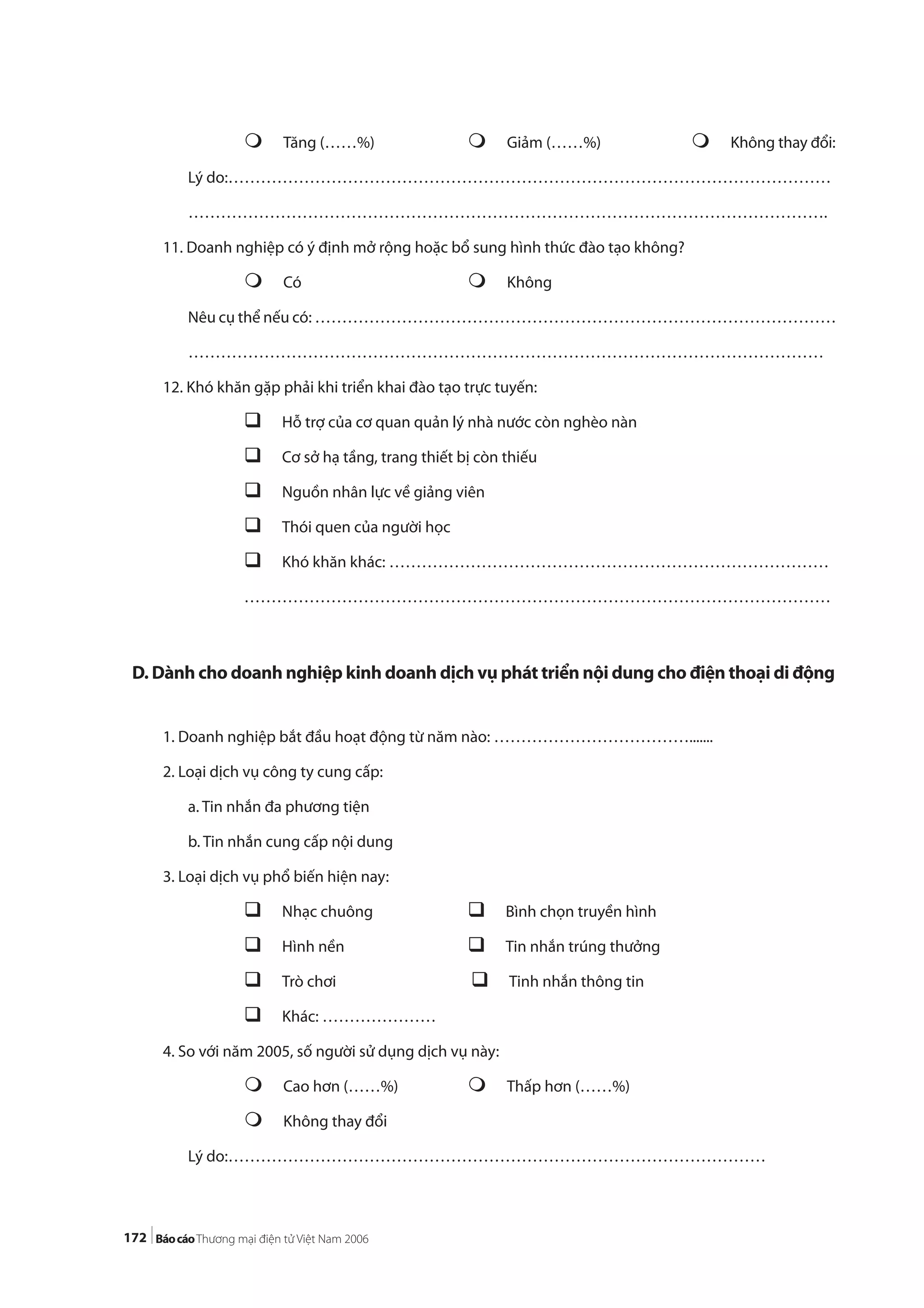172
Tăng (……%) Giảm (……%) Không thay đổi:
Lý do:…………………………………………………………………………………………………
……………………………………………………………………………………………………….
11. Doanh nghiệp có ý định mở rộng hoặc bổ sung hình thức đào tạo không?
Có Không
Nêu cụ thể nếu có: ……………………………………………………………………………………
………………………………………………………………………………………………………
12. Khó khăn gặp phải khi triển khai đào tạo trực tuyến:
Hỗ trợ của cơ quan quản lý nhà nước còn nghèo nàn
Cơ sở hạ tầng, trang thiết bị còn thiếu
Nguồn nhân lực về giảng viên
Thói quen của người học
Khó khăn khác: ………………………………………………………………………
………………………………………………………………………………………………
D. Dành cho doanh nghiệp kinh doanh dịch vụ phát triển nội dung cho điện thoại di động
1. Doanh nghiệp bắt đầu hoạt động từ năm nào: ……………………………….......
2. Loại dịch vụ công ty cung cấp:
a. Tin nhắn đa phương tiện
b. Tin nhắn cung cấp nội dung
3. Loại dịch vụ phổ biến hiện nay:
Nhạc chuông Bình chọn truyền hình
Hình nền Tin nhắn trúng thưởng
Trò chơi Tinh nhắn thông tin
Khác: …………………
4. So với năm 2005, số người sử dụng dịch vụ này:
Cao hơn (……%) Thấp hơn (……%)
Không thay đổi
Lý do:………………………………………………………………………………………
 